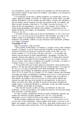 eso, extraordinaria, porque (y esto es señal de una seguridad que sólo Dios puede dar)
ahora serán las mujeres las que rodeen a los hombres, como quienes ya no necesitan de
que éstos las protejan.
4. La perspectiva de una nueva y dichosa instalación en su propio país. Todos sus
vecinos, según da a entender el versículo 23, tendrán para los recién vueltos a su patria
palabras de bendición. Esto da a entender que ellos mismos volverán muy reformados y
que esta reforma será tan conspicua que todos se percatarán de ella. Las ciudades, que
solían ser nidos de piratas, serán ahora (v. 23, al final) «moradas de justicia», y el
monte de Sion será especialmente «monte santo». Los versículos 24 y 25 indican un
estado de gran prosperidad, tanto material como espiritual. Se mencionan las dos
grandes profesiones más antiguas de la humanidad: «los labradores y los que van con
rebaño» (v. Gn. 4:2).
5. El profeta nos dice el placer que le dio este descubrimiento (v. 26): «En esto me
desperté, y vi, y mi sueño me fue muy agradable». Dice Freedman: «La visión le vino
mientras estaba en un arrobamiento de éxtasis del cual se despertó ahora». Es la
explicación más probable, conforme a lo que conocemos de las experiencias proféticas
en el Antiguo Testamento.
Versículos 27–34
Siguen las promesas. Aquí se nos dice:
1. Que el pueblo de Dios llegará a ser numeroso y próspero. Israel y Judá se llenarán
de gente y de ganado, lo cual se expresa aquí bajo la metáfora de que Dios mismo «los
sembrará con simiente de hombres y de ganados» (comp. con Ez. 36:9 y ss.). La
porción comienza (v. 27) con la frase «He aquí vienen días …», lo que indica que
estamos ante una promesa de orden, primordialmente, escatológico. Las frases del
versículo 28 hacen clara referencia a 1:10 (v. también 18:7–9). Hasta ahora, Israel ha
sido castigado por sus pecados; ha sido el tiempo de arrancar, derribar, trastornar,
destruir y afligir. Ahora, Dios se compadece de Su pueblo y lo devuelve a su patria; es
el tiempo en que se va a ocupar en edificar y plantar.
2. Ya no podrá decirse que los hijos pagan las consecuencias de los pecados de los
padres (v. 29), sino que cada uno pagará la pena de su propio pecado (v. 30, comp. con
Ez. 18:2 y ss.). Los que se expresaban con las frases proverbiales del versículo 29
interpretaban mal el principio de solidaridad expuesto en Éxodo 20:5, 6; Números
14:18, 19, 33, 35; Josué 7:24–26; 2 Samuel 21:1–14. Citando a Streane, dice Freedman:
«El castigo que seguía a las iniquidades acumuladas de la tercera y cuarta generación
podía ser alejado mediante el arrepentimiento … El mandato, pues, no se opone en
modo alguno a las palabras cada cual morirá por su propia maldad, palabras que
expresan esa visión más justa de los pecados de cada generación, la más joven lo
mismo que la más vieja, visión que había de suceder al tono quejoso adoptado por
aquellos ciegos a su propia desobediencia y convencidos de que, aun siendo inocentes,
sufrían solamente por las faltas de sus padres».
3. Dios renovará Su pacto con ellos, de forma que disfrutarán de todas estas
bendiciones, no sólo por providencia, sino también por promesa. Pero este pacto apunta
hacia el porvenir y con doble alcance:
(A) Tiene un primer cumplimiento parcial (en cuanto a bendiciones generales que
emanan de la salvación por gracia mediante la fe—Ef. 2:8—) en la presente
dispensación; por eso, el autor de Hebreos hace alusión a él en Hebreos 8:8 y ss.
(B) Pero su pleno cumplimiento literal será (v. 31) con la casa de Israel y con la
casa de Judá; en estas expresiones, contra la opinión de M. Henry, es un error ver «la
Iglesia del evangelio», como la llama él. Dice Ryrie: «Será hecho (el pacto nuevo) en el
futuro con la nación entera de Israel (Jer. 31:31); será diferente del pacto mosaico en
 