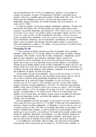 que será incondicional (Jer. 31:32); sus estipulaciones incluirán: (1) un cambio de
corazón, (2) comunión con Dios, (3) conocimiento del Señor, y (4) perdón de los
pecados. Todo esto se cumplirá para Israel cuando el Señor vuelva (Ro. 11:26, 27)». El
primer pacto fue invalidado por Israel (v. 32); pero este nuevo pacto no será
quebrantado, porque será escrito, no en tablas de piedra, sino en el corazón (v. 33,
comp. con Ez. 36:26).
4. Todos los artículos de este pacto contienen bendiciones espirituales. No dice: «Os
daré la tierra de Canaán», sino: «Os daré perdón, paz, gracia, buena cabeza y buen
corazón». Les promete disponerles para obedecer (v. 33b): «Daré mi ley en su mente y
la escribiré en su corazón». Los volverá a tomar en una íntima relación con Él (v. 33c):
«Y yo seré a ellos por Dios, un Dios todosuficiente para ellos, y ellos me serán por
pueblo, un pueblo leal y obediente». Cada uno conocerá a Dios (v. 34), no en el sentido
de un conocimiento intelectual, sino de conocimiento experimental, de comunión
íntima, como es el sentido más frecuente del verbo hebreo yadoa. Y, como base de
todas estas bendiciones, asegura (v. 34, al final): «Porque perdonaré la maldad de ellos,
y no me acordaré más de su pecado».
Versículos 35–40
1. Para corroborar la firmeza del pacto que Dios ha prometido en los versículos
anteriores, añade ahora (vv. 35–37) que, mientras los astros sigan sus órbitas, tal pacto
permanecerá. Dice Asensio: «Como Dios Creador, omnisciente y omnipotente, que ha
fijado las leyes inmutables de la naturaleza inanimada, Jehová concede a la
descendencia de Israel el privilegio de ser una nación delante de mí para siempre:
dejaría sólo de serlo en el caso imposible de que esas leyes fallasen, o en la hipótesis
absurda de que el hombre pudiese medir en toda su inmensidad las alturas del cielo y los
abismos de la tierra, al ser uno y otra obra exclusiva de la omnipotencia de Jehová». La
constancia del reino de la naturaleza debe animarnos a depender de la promesa divina de
que continuarán las glorias del reino de la gracia.
(A) Las glorias del reino de la naturaleza. «Da el sol para luz del día» (v. 35). No
sólo lo hizo en un principio para eso, sino que todavía sigue dándolo para eso, pues la
luz y el calor y todas las demás propiedades beneficiosas del sol dependen
continuamente de la acción del Creador. Da también las leyes de la luna y de las
estrellas para luz de la noche (v. 35b). Las llama leyes (lit. estatutos; hebr. juqot),
porque se observan con toda regularidad (v. Job 38:31–33). Obsérvese cómo gobierna
también el mar, pues es Él quien lo agita y hace bramar sus ondas (v. 35c). Los cielos
no pueden medirse (v. 37) y, sin embargo, Él los llena (1 R. 8:27). Todos estos estatutos
son fijos, no pueden faltar (v. 36, comp. con Sal. 119:90, 91). El cielo puede estar
nublado, el sol y la luna tienen sus eclipses, la tierra puede ser sacudida por terremotos
y el mar por tempestades bravías, pero todos ellos guardan su lugar; pueden ser
movidos, pero no removidos.
(B) Las seguridades del reino de la gracia. La descendencia de Israel no faltará (v.
36b), a pesar de todo lo que hicieron (v. 37, al final). El Dios que se ha comprometido a
preservar a Israel es un Dios omnipotente, y el Mediador «sostiene todas las cosas con
su palabra poderosa» (He. 1:3b). Dios no se tomaría tanto interés en este mundo si no
estuviese destinado para Su gloria; y ¿cómo la tendrá si no es proveyéndose de un
pueblo que le sea por nombre y por alabanza? Si el orden de la creación continúa firme
porque fue establecido firmemente en un principio, y no sufre alteración porque no la
necesita, también el método de la gracia continuará invariable por la misma razón, ya
que en el nuevo pacto lo establece en los mismos términos que el de la naturaleza.
2. La reedificación de Jerusalén, ahora en ruinas, será como arras de esas grandes
cosas que Dios hará en el porvenir por Su pueblo (vv. 38–40). En estos versículos se
 