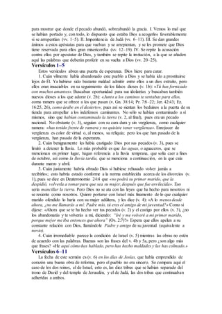 para mostrar que donde el pecado abundó, sobreabundó la gracia. I. Vemos lo mal que
se habían portado y, con todo, lo dispuesto que estaba Dios a acogerlos favorablemente
si se arrepentían (vv. 1–5). II. Impenitencia de Judá (vv. 6–11). III. Se dan grandes
ánimos a estos apóstatas para que vuelvan y se arrepientan, y se les promete que Dios
tiene reservada para ellos gran misericordia (vv. 12–19). IV. Se repite la acusación
contra ellos por apostatar de Dios, y también se repite la invitación, a la que se añaden
aquí las palabras que deberán proferir en su vuelta a Dios (vv. 20–25).
Versículos 1–5
Estos versículos abren una puerta de esperanza. Dios hiere para curar.
1. Cuán vilmente había abandonado este pueblo a Dios y se había ido a prostituirse
lejos de Él. Ya hubiese sido bastante maldad admitir entre ellos a un dios extraño, pero
ellos eran insaciables en su seguimiento de los falsos dioses (v. 1b): «Tú has fornicado
con muchos amantes». Buscaban oportunidad para sus idolatrías y buscaban también
nuevos dioses a los que adorar (v. 2b): «Junto a los caminos te sentabas para ellos,
como ramera que se ofrece a los que pasan (v. Gn. 38:14; Pr. 7:8–22; Jer. 42:43; Ez.
16:25, 26), como árabe en el desierto», pues así se sientan los beduinos a la puerta de su
tienda para atropellar a los indefensos caminantes. No sólo se habían contaminado a sí
mismos, sino que habían contaminado la tierra (v. 2, al final), pues era un pecado
nacional. No obstante (v. 3), seguían con su cara dura y sin vergüenza, como cualquier
ramera: «has tenido frente de ramera y no quisiste tener vergüenza». Enrojecer de
vergüenza es color de virtud o, al menos, su reliquia; pero los que han pasado de la
vergüenza, han pasado de la esperanza.
2. Cuán benignamente les había castigado Dios por sus pecados (v. 3), pues se
limitó a detener la lluvia. Lo más probable es que las aguas, o aguaceros, que se
mencionan en primer lugar, hagan referencia a la lluvia temprana, que solía caer a fines
de octubre, así como la lluvia tardía, que se menciona a continuación, en la que caía
durante marzo y abril.
3. Cuán justamente habría obrado Dios si hubiese rehusado volver jamás a
recibirlos; esto habría estado conforme a la norma establecida acerca de los divorcios (v.
1), pues se dice en Deuteronomio 24:4 que «no podrá su primer marido, que la
despidió, volverla a tomar para que sea su mujer, después que fue envilecida». Eso
sería mancillar la tierra. Pero Dios no se ata con las leyes que ha hecho para nosotros ni
se resiente como nosotros. Quiere portarse con Israel más finamente de lo que cualquier
marido ofendido lo haría con su mujer adúltera, y les dice (v. 4): «A lo menos desde
ahora, ¿no me llamarás a mí: Padre mío, tú eres el amigo de mi juventud?» Como si
dijese: «Ahora que se te ha hecho ver tus pecados (v. 2) y el castigo por ellos (v. 3), ¿no
los abandonarás y te volverás a mí, diciendo: “Iré y me volveré a mi primer marido,
porque mejor me iba entonces que ahora” (Os. 2:7)?» Espera que ellos apelen a su
constante relación con Dios, llamándole Padre y amigo de su juventud (equivalente a
novio).
4. Cuán irremediable parece la condición de Israel (v. 5) mientras las obras no estén
de acuerdo con las palabras. Buenas son las frases del v. 4b y 5a, pero ¿son algo más
que frases? «He aquí cómo has hablado, pero has hecho maldades y las has colmado.»
Versículos 6–11
La fecha de este sermón es (v. 6) en los días de Josías, que había emprendido de
corazón una buena obra de reforma, pero el pueblo no era sincero. Se compara aquí el
caso de los dos reinos, el de Israel, esto es, las diez tribus que se habían separado del
trono de David y del templo de Jerusalén, y el de Judá, las dos tribus que continuaban
adheridas a ambos.
 