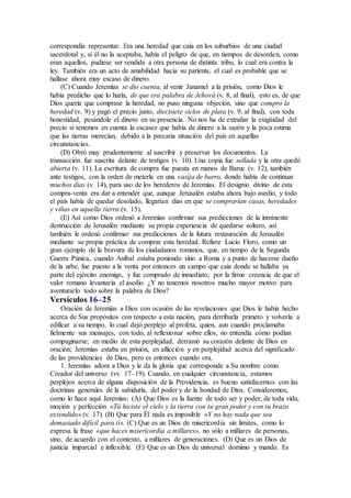 correspondía representar. Era una heredad que caía en los suburbios de una ciudad
sacerdotal y, si él no la aceptaba, había el peligro de que, en tiempos de desorden, como
eran aquellos, pudiese ser vendida a otra persona de distinta tribu, lo cual era contra la
ley. También era un acto de amabilidad hacia su pariente, el cual es probable que se
hallase ahora muy escaso de dinero.
(C) Cuando Jeremías se dio cuenta, al venir Janamel a la prisión, como Dios le
había predicho que lo haría, de que era palabra de Jehová (v. 8, al final), esto es, de que
Dios quería que comprase la heredad, no puso ninguna objeción, sino que compró la
heredad (v. 9) y pagó el precio justo, diecisiete siclos de plata (v. 9, al final), con toda
honestidad, pesándole el dinero en su presencia. No nos ha de extrañar la exigüidad del
precio si tenemos en cuenta la escasez que había de dinero a la sazón y la poca estima
que las tierras merecían, debido a la precaria situación del país en aquellas
circunstancias.
(D) Obró muy prudentemente al suscribir y preservar los documentos. La
transacción fue suscrita delante de testigos (v. 10). Una copia fue sellada y la otra quedó
abierta (v. 11). La escritura de compra fue puesta en manos de Baruc (v. 12), también
ante testigos, con la orden de meterla en una vasija de barro, donde había de continuar
muchos días (v. 14), para uso de los herederos de Jeremías. El designio divino de esta
compra-venta era dar a entender que, aunque Jerusalén estaba ahora bajo asedio, y todo
el país había de quedar desolado, llegarían días en que se comprarían casas, heredades
y viñas en aquella tierra (v. 15).
(E) Así como Dios ordenó a Jeremías confirmar sus predicciones de la inminente
destrucción de Jerusalén mediante su propia experiencia de quedarse soltero, así
también le ordenó confirmar sus predicciones de la futura restauración de Jerusalén
mediante su propia práctica de comprar esta heredad. Refiere Lucio Floro, como un
gran ejemplo de la bravura de los ciudadanos romanos, que, en tiempo de la Segunda
Guerra Púnica, cuando Aníbal estaba poniendo sitio a Roma y a punto de hacerse dueño
de la urbe, fue puesto a la venta por entonces un campo que caía donde se hallaba ya
parte del ejército enemigo, y fue comprado de inmediato, por la firme creencia de que el
valor romano levantaría el asedio. ¿Y no tenemos nosotros mucho mayor motivo para
aventurarlo todo sobre la palabra de Dios?
Versículos 16–25
Oración de Jeremías a Dios con ocasión de las revelaciones que Dios le había hecho
acerca de Sus propósitos con respecto a esta nación, para derribarla primero y volverla a
edificar a su tiempo, lo cual dejó perplejo al profeta, quien, aun cuando proclamaba
fielmente sus mensajes, con todo, al reflexionar sobre ellos, no entendía cómo podían
compaginarse; en medio de esta perplejidad, derramó su corazón delante de Dios en
oración; Jeremías estaba en prisión, en aflicción y en perplejidad acerca del significado
de las providencias de Dios, pero es entonces cuando ora.
1. Jeremías adora a Dios y le da la gloria que corresponde a Su nombre como
Creador del universo (vv. 17–19). Cuando, en cualquier circunstancia, estamos
perplejos acerca de alguna disposición de la Providencia, es bueno satisfacernos con las
doctrinas generales de la sabiduría, del poder y de la bondad de Dios. Consideremos,
como lo hace aquí Jeremías: (A) Que Dios es la fuente de todo ser y poder, de toda vida,
moción y perfección «Tú hiciste el cielo y la tierra con tu gran poder y con tu brazo
extendido» (v. 17). (B) Que para Él nada es imposible «Y no hay nada que sea
demasiado difícil para ti». (C) Que es un Dios de misericordia sin límites, como lo
expresa la frase «que haces misericordia a millares», no sólo a millares de personas,
sino, de acuerdo con el contexto, a millares de generaciones. (D) Que es un Dios de
justicia imparcial e inflexible. (E) Que es un Dios de universal dominio y mando. Es
 