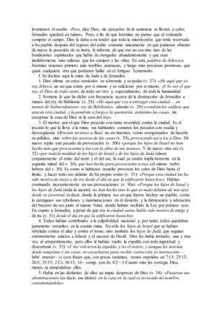 levantasen el asedio. «No», dice Dios, «la ejecución de la sentencia se llevará a cabo;
Jerusalén quedará en ruinas». Pero, a fin de que Jeremías no piense que al ordenarle
comprar el campo, Dios le daba a en tender que toda la misericordia que tenía reservada
a Su pueblo después del regreso del exilio consistía únicamente en que pudiesen obtener
de nuevo la posesión de su tierra, le informa de que eso no era sino tipo de las
bendiciones espirituales que había de otorgarles abundantemente y que eran
inefablemente más valiosas que los campos y las viñas. En esta palabra de Jehová a
Jeremías tenemos primero más terribles amenazas, y luego más preciosas promesas, que
quizá cualquiera otra que podamos hallar en el Antiguo Testamento.
I. Se declara aquí la ruina de Judá y de Jerusalén.
1. Dios afirma en estos versículos su soberanía y su poder (v. 27): «He aquí que yo
soy Jehová, un ser que existe por sí mismo y es suficiente por sí mismo, el Yo soy el que
soy, el Dios de toda carne, de todo ser vivo y, especialmente, de toda la humanidad
2. Sostiene lo que ha dicho con frecuencia acerca de la destrucción de Jerusalén a
manos del rey de Babilonia (v. 28): «He aquí que voy a entregar esta ciudad … en
manos de Nabucodonosor, rey de Babilonia»; además (v. 29) «vendrán los caldeos que
atacan esta ciudad, y la pondrán a fuego y la quemarán, asimismo las casas, sin
exceptuar la casa de Dios ni la casa del rey».
3. El motivo por el que Dios procede con tanta severidad contra la ciudad. Es el
pecado lo que la lleva a la ruina; sus habitantes cometen los pecados con osadía y
desvergüenza Ofrecían incienso a Baal, no en rincones, como avergonzados de hacerlo
en público, sino sobre las azoteas de las casas (v. 29), provocando así a ira a Dios. De
nuevo repite este pecado de provocación (v. 30b) «porque los hijos de Israel no han
hecho más que provocarme a ira con la obra de sus manos». Y de nuevo otra vez (v.
32) «por toda la maldad de los hijos de Israel y de los hijos de Judá (ahora
conjuntamente el reino del norte y el del sur, lo cual ya estaba implícitamente en la
segunda mitad del v. 30), que han hecho para provocarme a ira» (el mismo verbo
hebreo del v. 30). Es como si hubiesen resuelto provocar los celos de Dios hasta el
límite, y hacer todo eso delante de Su propio rostro (v. 31): «Porque esta ciudad me ha
sido motivo de enojo y de ira desde el día en que la edificaron hasta hoy». Habían
continuado incesantemente en sus provocaciones (v. 30a): «Porque los hijos de Israel y
los hijos de Judá (toda la nación) no han hecho sino lo que es malo delante de mis ojos
desde su juventud, es decir, desde la primera vez en que fueron hechos un pueblo, como
lo atestiguan sus rebeliones y murmuraciones en el desierto, y la fabricación y adoración
del becerro de oro junto al mismo Sinaí, donde habían recibido la Ley por primera vez».
En cuanto a Jerusalén, a pesar de que era la ciudad santa, había sido motivo de enojo y
de ira (v. 31) desde el día en que la edificaron hasta hoy.
4. Todos habían contribuido a la culpabilidad nacional y, por tanto, todos quedaban
justamente envueltos en la común ruina. No sólo los hijos de Israel que se habían
rebelado contra el altar y contra el trono, sino también los hijos de Judá, que seguían
exteriormente adictos a Jehová y al sucesor de David. Dios les había invitado, una y otra
vez, al arrepentimiento, pero ellos le habían vuelto la espalda con toda ingratitud y
descortesía (v. 33): «Y me volvieron la espalda, y no el rostro; y aunque les instruía
desde temprano y sin cesar, no escucharon para recibir corrección (o instrucción—
hebr. musar—)» (son frases que, con pocas variantes, vemos repetidas en 7:13; 25:13;
26:5; 35:15; 2 Cr. 36:15, 16—comp. con Jn. 8:2—) Cuanto más les corregía Dios,
menos se enmendaban ellos.
5. Había en las idolatrías de ellos un impío desprecio de Dios (v. 34): «Pusieron sus
abominaciones (es decir, sus ídolos) en la casa en la cual es invocado mi nombre,
contaminándola».
 
