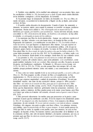 6. También eran culpables de la crueldad más antinatural con sus propios hijos, pues
los sacrificaban a Moloc (v. 35), haciendo pecar a Judá. El país entero estaba infectado
de las idolatrías contagiosas y de las iniquidades de Jerusalén.
II. Se promete luego la restauración de Judá y de Jerusalén (vv. 36 y ss.). Dios, en
medio del juicio, se acordará de la misericordia y llegará un día, ya fijado, para actuar
en favor de Sion.
1. El pueblo estaba abocado a la desesperación. Cuando el juicio fue anunciado a
distancia, no tuvieron miedo; pero cuando la amenaza se convirtió en ataque, perdieron
la esperanza. Decían de la ciudad (v. 36): «Entregada está en manos del rey de
Babilonia por espada, por hambre y por pestilencia». Acerca del resto del país, decían
con enfado (v. 43): «Está desierta (la tierra), sin hombres y sin animales; no hay alivio
ni remedio; es entregada en manos de los caldeos».
2. La esperanza que Dios les da de misericordia. Aunque sus cadáveres caerán en el
cautiverio, sus hijos volverán a ver esta buena tierra y la bondad de Dios en ella.
Regresarán del cautiverio y se establecerán en esta tierra (v. 37): Los había echado a
todas las tierras. Los que huyeron se dispersaron ellos mismos. Los que cayeron en
manos del enemigo fueron dispersados por él con prudencia política, a fin de que no
formasen grupos fuertes ni conjuras de revuelta. La mano de Dios estaba en todo esto.
Pero ahora Dios los iba a reunir de todos los países a los que los había echado (v. 37),
como había prometido ya en la Ley (Dt. 30:3, 4). Ya reformados, y al haber vuelto a su
Dios, ni la conciencia desde dentro ni los enemigos desde fuera les van a infundir terror.
3. Les promete (v. 41): «Los plantaré en esta tierra en verdad; allí tendrán
seguridad y reposo; allí echarán raíces», pues serán plantados «con estabilidad», como
puede también traducirse lo de «en verdad». Dios renovará con ellos Su pacto, un pacto
de gracia, con bendiciones espirituales. Es llamado (v. 40) pacto eterno (comp. con
31:33, 34; 50:5; Is. 55:3; Ez. 37:26), no sólo porque Dios será siempre fiel a él, sino
también porque perdurará mientras exista este mundo, y sus consecuencias serán
eternas.
4. Una y otra vez vemos repetido lo de «y me serán por pueblo, y yo seré a ellos por
Dios» (v. 38). Para asegurar en ellos el temor de Dios y el cumplimiento de Sus
mandamientos (v. 39), les dará un solo corazón y un solo camino (comp. con Hch.
4:32), lo que «expresa unanimidad y unidad de propósitos» (Freedman). No será una
formalidad exterior, sino fruto de una convicción interna, porque (v. 40b) «pondré—
dice Dios—mi temor en el corazón de ellos, para que no se aparten de mí»; Dios
actuará en el interior de ellos (comp. con Ez. 36:26, 27) por medio de Su Espíritu, de
forma que las disposiciones interiores gobernarán todas las actuaciones exteriores. Los
maestros, padres y ministros de Dios pueden poner en la mente cosas buenas, pero Dios
es el único que actúa en el interior del corazón, obrando tanto el querer como el hacer
(Fil. 2:13).
5. Dios proveerá eficazmente los medios para que perseveren en la gracia y para
perpetuar el pacto que ha establecido con ellos. Él no los dejará ni los abandonará jamás
(v. 41): «Y me alegraré con ellos haciéndoles el bien». Con respecto a las últimas
expresiones de este versículo 41 («con todo mi corazón y con toda mi alma»), comenta
Freedman: «En ninguna otra parte se aplica esta frase a Dios». Los príncipes terrenos
son volubles, pero la misericordia de Dios es para siempre. A veces puede parecer (Is.
54:8) que Dios le vuelve la espalda a este pueblo, pero, aun entonces, no cesa en Sus
designios de hacerles el bien. No tenemos motivos para desconfiar de la fidelidad ni de
la constancia de Dios, sino sólo de nuestra fidelidad y de nuestra constancia; por eso, se
promete aquí que Dios les dará un corazón para que le teman perpetuamente (v. 39,
comp. con Pr. 23:17)
 