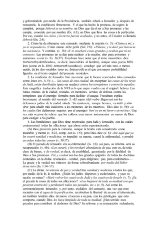 y gobernándola por medio de la Providencia, también rehará a Jerusalén y, después de
restaurarla, la establecerá firmemente. Y el que ha hecho la promesa, de seguro la
cumplirá, porque Jehová es su nombre, un Dios que da el ser a Sus promesas y las
cumple, conocido por ese nombre (Éx. 6:3), un Dios que lleva las cosas a la perfección.
Por eso, cuando los cielos y la tierra fueron acabados, y no antes, el Creador es llamado
Jehová (Gn. 2:4).
2. Cómo ha de obtenerse este consuelo: mediante la oración (v. 3): «Clama a mí, y
yo te responderé». Cristo mismo debe pedir (Sal. 2:8): «Pídeme, y te daré por herencia
las naciones». Y continúa (v. 3b): «Y te enseñaré cosas grandes y ocultas que tú no
conoces». Las promesas no se dan para sustituir a la oración, sino para avivarnos y
animarnos a orar (v. Ez. 36:37). Freedman hace notar que el texto masorético dice
betsuroth («fortificadas», es decir, inaccesibles al hombre), aunque unos pocos MSS
leen (como en Is. 48:6) netsuroth («ocultas»); concluye que «el más raro, o menos
usado, de los dos vocablos (esto es, betsuroth) es el que con mayor probabilidad
figuraba en el texto original del presente versículo».
3. La condición de Jerusalén hizo necesario que le fuesen reservados tales consuelos
como éstos (vv. 4, 5): «… las casas de esta ciudad, sin exceptuar las casas de los reyes
de Judá, están derribadas (para ser usadas) contra los terraplenes y contra la espada».
Esta magnífica traducción de la NVI es la que mejor cuadra con el original hebreo. Las
ruinas mismas de la ciudad, reunidas en montones, servían de defensa contra los
terraplenes que el enemigo formaba para facilitar el ataque. Freedman explica
brevemente el sentido del versículo 5: «El sujeto (del verbo llegaron) son los
defensores judíos de la ciudad sitiada. Su resistencia, aunque heroica, es inútil y sólo
sirve para añadir más cadáveres a los montones de los muertos». Dios dice (v. 5b): «a
los cuales (los defensores muertos por el enemigo) herí yo en mi furor y en mi ira». Una
vez más se pone de relieve que los caldeos eran meros instrumentos en manos de Dios
para castigar a Su pueblo.
4. Las bendiciones que Dios tiene reservadas para Judá y Jerusalén, con las cuales
contrarrestará todas las aflicciones que ahora están experimentando.
(A) Dios proveerá para la curación, aunque la herida está considerada como
incurable y mortal (v. 8:22, comp. con Is. 1:5); pero Dios dice (v. 6): «He aquí que yo
les traeré sanidad y medicina; yo impediré su muerte, curaré la enfermedad, y pondré
en orden todas las cosas» (v. 30:17).
(B) El pecado de Jerusalén era su enfermedad (Is. 1:6); así pues, su reforma será su
recuperación (v. 6b): «Los curaré, y les revelaré abundancia de paz, esto es, de toda
clase de bienes, y de verdad, es decir, de estabilidad, garantizada por la fidelidad de
Dios a Sus promesas. Paz y verdad son los dos grandes epígrafes de todas las doctrinas
contenidas en la divina revelación—verdad, para dirigirnos; paz, para confortarnos—.
La gracia y la verdad nos vinieron de forma sobreabundante por medio del Señor
Jesucristo (Jn. 1:14–17).
(C) La divina revelación de paz y verdad trae sanidad y medicina a todos los que,
por medio de la fe, la reciben. ¿Están los judíos dispersos y esclavizados, y yace su
nación en ruinas? «Haré volver los cautivos de Judá y los cautivos de Israel» (v. 7). ¿Es
el pecado la causa de todas sus aflicciones? «Los limpiaré de toda su maldad con que
pecaron contra mí; y perdonaré todos sus pecados, etc.» (v. 8). Así como los
ceremonialmente inmundos y, por tanto, excluidos del santuario, una vez que eran
rociados con el agua de la purificación, recobraban la libertad de acceso al tabernáculo,
así también tendrán ellos de nuevo el acceso a su país, con los privilegios que esto
comporta, cuando Dios les haya limpiado de toda su maldad. ¿Han servido esos
pecados para contribuir al deshonor de Dios? Su reforma y su restauración redundarán,
 