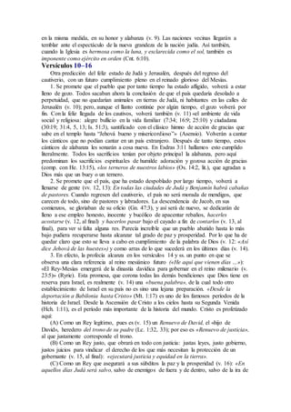 en la misma medida, en su honor y alabanza (v. 9). Las naciones vecinas llegarán a
temblar ante el espectáculo de la nueva grandeza de la nación judía. Así también,
cuando la Iglesia es hermosa como la luna, y esclarecida como el sol, también es
imponente como ejército en orden (Cnt. 6:10).
Versículos 10–16
Otra predicción del feliz estado de Judá y Jerusalén, después del regreso del
cautiverio, con un futuro cumplimiento pleno en el reinado glorioso del Mesías.
1. Se promete que el pueblo que por tanto tiempo ha estado afligido, volverá a estar
lleno de gozo. Todos sacaban ahora la conclusión de que el país quedaría desolado a
perpetuidad, que no quedarían animales en tierras de Judá, ni habitantes en las calles de
Jerusalén (v. 10); pero, aunque el llanto continúe por algún tiempo, el gozo volverá por
fin. Con la feliz llegada de los cautivos, volverá también (v. 11) «el ambiente de vida
social y religiosa: alegre bullicio en la vida familiar (7:34; 16:9; 25:10) y ciudadana
(30:19; 31:4, 5, 13; Is. 51:3), santificado con el clásico himno de acción de gracias que
sube en el templo hasta “Jehová bueno y misericordioso”» (Asensio). Volverán a cantar
los cánticos que no podían cantar en un país extranjero. Después de tanto tiempo, estos
cánticos de alabanza les sonarán a cosa nueva. En Esdras 3:11 hallamos esto cumplido
literalmente. Todos los sacrificios tenían por objeto principal la alabanza, pero aquí
predominan los sacrificios espirituales de humilde adoración y gozosa acción de gracias
(comp. con He. 13:15), «los terneros de nuestros labios» (Os. 14:2, lit.), que agradan a
Dios más que un buey o un ternero.
2. Se promete que el país, que ha estado despoblado por largo tiempo, volverá a
llenarse de gente (vv. 12, 13): En todas las ciudades de Judá y Benjamín habrá cabañas
de pastores. Cuando regresen del cautiverio, el país no será morada de mendigos, que
carecen de todo, sino de pastores y labradores. La descendencia de Jacob, en sus
comienzos, se gloriaban de su oficio (Gn. 47:3), y así será de nuevo, se dedicarán de
lleno a ese empleo honesto, inocente y bucólico de apacentar rebaños, hacerles
acostarse (v. 12, al final) y hacerlos pasar bajo el cayado a fin de contarlos (v. 13, al
final), para ver si falta alguna res. Parecía increíble que un pueblo abatido hasta lo más
bajo pudiera recuperarse hasta alcanzar tal grado de paz y prosperidad. Por lo que ha de
quedar claro que esto se lleva a cabo en cumplimiento de la palabra de Dios (v. 12: «Así
dice Jehová de las huestes») y como arras de lo que sucederá en los últimos días (v. 14).
3. En efecto, la profecía alcanza en los versículos 14 y ss. un punto en que se
observa una clara referencia al reino mesiánico futuro («He aquí que vienen días …»):
«El Rey-Mesías emergerá de la dinastía davídica para gobernar en el reino milenario (v.
23:5)» (Ryrie). Esta promesa, que corona todas las demás bendiciones que Dios tiene en
reserva para Israel, es realmente (v. 14) una «buena palabra», de la cual todo otro
establecimiento de Israel en su país no es sino una lejana preparación. «Desde la
deportación a Babilonia hasta Cristo» (Mt. 1:17) es uno de los famosos períodos de la
historia de Israel. Desde la Ascensión de Cristo a los cielos hasta su Segunda Venida
(Hch. 1:11), es el período más importante de la historia del mundo. Cristo es profetizado
aquí:
(A) Como un Rey legítimo, pues es (v. 15) un Renuevo de David, el «hijo de
David», heredero del trono de su padre (Lc. 1:32, 33); por eso es «Renuevo de justicia»,
al que justamente corresponde el trono.
(B) Como un Rey justo, que obrará en todo con justicia: justas leyes, justo gobierno,
justos juicios para vindicar el derecho de los que más necesitan la protección de un
gobernante (v. 15, al final): «ejecutará justicia y equidad en la tierra».
(C) Como un Rey que asegurará a sus súbditos la paz y la prosperidad (v. 16): «En
aquellos días Judá será salvo, salvo de enemigos de fuera y de dentro, salvo de la ira de
 