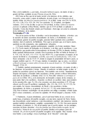Dios y de la maldición; y, por tanto, Jerusalén habitará segura, sin miedo al mal, y
gozará del bien, confiada en este Príncipe de paz (Is. 9:6)».
(D) Como un Rey que de tal modo servirá a los intereses de los súbditos, que
Jerusalén, como centro y sujeto de atribución de todo el país, será llamada con el
nombre divino de Jehová es nuestra justicia (v. 16, al final, comp. con 23:6; Is. 45:24,
25; 1 Co. 1:30; 2 Co. 5:21; Fil. 3:9). Los versículos 15, 16 repiten, con algunas
variantes, 23:5, 6. Una de ellas es que en 23:6 (al final), la frase «Jehová es nuestra
justicia» es aplicada al Rey-Mesías, mientras que en 33:16 (al final) es aplicada a
Jerusalén. Como dice Kimchi (citado por Freedman): «Será algo así como la contraseña
de los habitantes de la ciudad».
Versículos 17–26
Tres de los pactos de Dios: el davídico con la descendencia dinástica, el levítico con
la sucesión de sumos sacerdotes descendientes de Aarón, y el abrahámico con su
descendencia general de pueblo escogido, parecían haber quedado rotos y perdidos
mientras duró el cautiverio de Babilonia. Pero aquí se promete que, en el nuevo pacto,
quedarán no sólo restaurados, sino ampliamente rebasados.
1. El pacto davídico quedará perfectamente cumplido en el reino mesiánico futuro
(v. 17). Con la muerte de Sedequías en el destierro, y sin hijos que le sucediesen, y con
la maldición que pesaba sobre la descendencia de Jeconías (22:30), la dinastía davídica
había quedado históricamente cortada. Pero la promesa de Dios no había de fracasar (2
S. 7:16; 1 R. 2:4; 8:25; 1 Cr. 17:11–14; Sal. 89:29–37), y aquí tenemos el anuncio de un
sucesor de David (v. el comentario a 22:30), cuyo reino no tendrá fin (Lc. 1:33). Con
frases semejantes a las de 31:35–37, donde se asegura la perpetuidad del nuevo pacto, se
asegura también aquí (vv. 19–21) que, mientras la naturaleza siga su curso, «no faltará
a David varón que se siente sobre el trono de la casa de Israel» (v. 17). Véase también
Ezequiel 37:24, 25.
2. También quedará perpetuamente asegurado el pacto aarónico, en cuanto al culto y
las funciones de sacerdotes y levitas. Durante el cautiverio no había templo ni altar, ni
podían los sacerdotes ejercer sus funciones. Pero también esto revivirá. Inmediatamente
después del regreso a Jerusalén hubo sacerdotes y levitas prestos a ofrecer holocaustos,
toda clase de sacrificios y ofrendas (Esd. 3:2–5). Pero ellos volvieron a corromper el
pacto de Leví (Mal. 2:8) y, en la destrucción de Jerusalén a manos de los romanos, se
puso punto final a los sacrificios. Jesucristo se ofreció en sacrificio único para remisión
de los pecados (He. caps. 9 y 10), y los creyentes son ahora sacerdotes (1 P. 2:9) que
ofrecen con Él y por Él sacrificios espirituales (Ro. 12:1; He. 13:15, 16; 1 P. 2:5). En
este sentido, los «reyes» descendientes de David, y los sacerdotes y levitas
descendientes de Aarón y, en general, de Leví (vv. 17, 18), serán numerosísimos (v.
22b). Pero el alcance escatológico de esta profecía nos obliga a examinar a fondo Isaías
66:21 (véase comentario), así como los capítulos 44–46 de Ezequiel y Zacarías 14:20,
21.
3. Finalmente, el pacto abrahámico, por el cual Israel había de ser, a través de su
padre Isaac, el patriarca del pueblo escogido, con una tierra especial (la Tierra Santa),
una descendencia carnal numerosa y una descendencia espiritual más numerosa todavía,
quedará también perfectamente cumplido a perpetuidad (vv. 24–26). Este pacto parecía
roto durante el cautiverio (v. 24), de tal manera que el pueblo mismo, no sus enemigos,
reacciona de forma derrotista: «Las dos familias que Jehová habla escogido, las ha
desechado». Nótese lo de este pueblo (el pueblo rebelde) en la primera parte del
versículo 24, y lo de mi pueblo (el pueblo escogido) en la segunda. Dice Asensio: «Con
tono burlón y casi sacrílego evoca el privilegio de la “elección” como algo
 
