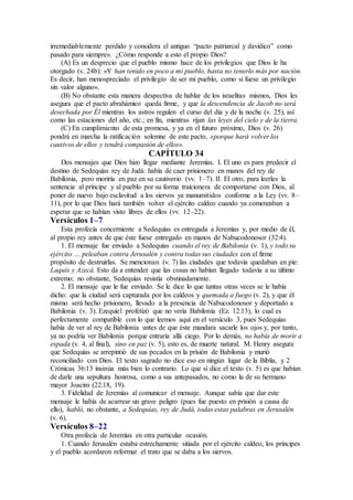 irremediablemente perdido y considera el antiguo “pacto patriarcal y davídico” como
pasado para siempre». ¿Cómo responde a esto el propio Dios?
(A) Es un desprecio que el pueblo mismo hace de los privilegios que Dios le ha
otorgado (v. 24b): «Y han tenido en poco a mi pueblo, hasta no tenerlo más por nación.
Es decir, han menospreciado el privilegio de ser mi pueblo, como si fuese un privilegio
sin valor alguno».
(B) No obstante esta manera despectiva de hablar de los israelitas mismos, Dios les
asegura que el pacto abrahámico queda firme, y que la descendencia de Jacob no será
desechada por Él mientras los astros regulen el curso del día y de la noche (v. 25), así
como las estaciones del año, etc.; en fin, mientras rijan las leyes del cielo y de la tierra.
(C) En cumplimiento de esta promesa, y ya en el futuro próximo, Dios (v. 26)
pondrá en marcha la ratificación solemne de este pacto, «porque hará volver los
cautivos de ellos y tendrá compasión de ellos».
CAPÍTULO 34
Dos mensajes que Dios hizo llegar mediante Jeremías. I. El uno es para predecir el
destino de Sedequías rey de Judá: había de caer prisionero en manos del rey de
Babilonia, pero moriría en paz en su cautiverio (vv. 1–7). II. El otro, para leerles la
sentencia al príncipe y al pueblo por su forma traicionera de comportarse con Dios, al
poner de nuevo bajo esclavitud a los siervos ya manumitidos conforme a la Ley (vv. 8–
11), por lo que Dios hará también volver el ejército caldeo cuando ya comenzaban a
esperar que se habían visto libres de ellos (vv. 12–22).
Versículos 1–7
Esta profecía concerniente a Sedequías es entregada a Jeremías y, por medio de él,
al propio rey antes de que éste fuese entregado en manos de Nabucodonosor (32:4).
1. El mensaje fue enviado a Sedequías cuando el rey de Babilonia (v. 1), y todo su
ejército … peleaban contra Jerusalén y contra todas sus ciudades con el firme
propósito de destruirlas. Se mencionan (v. 7) las ciudades que todavía quedaban en pie:
Laquís y Azecá. Esto da a entender que las cosas no habían llegado todavía a su último
extremo; no obstante, Sedequías resistía obstinadamente.
2. El mensaje que le fue enviado. Se le dice lo que tantas otras veces se le había
dicho: que la ciudad será capturada por los caldeos y quemada a fuego (v. 2), y que él
mismo será hecho prisionero, llevado a la presencia de Nabucodonosor y deportado a
Babilonia (v. 3). Ezequiel profetizó que no vería Babilonia (Ez. 12:13), lo cual es
perfectamente compatible con lo que leemos aquí en el versículo 3, pues Sedequías
había de ver al rey de Babilonia antes de que éste mandara sacarle los ojos y, por tanto,
ya no podría ver Babilonia porque entraría allá ciego. Por lo demás, no había de morir a
espada (v. 4, al final), sino en paz (v. 5), esto es, de muerte natural. M. Henry asegura
que Sedequías se arrepintió de sus pecados en la prisión de Babilonia y murió
reconciliado con Dios. El texto sagrado no dice eso en ningún lugar de la Biblia, y 2
Crónicas 36:13 insinúa más bien lo contrario. Lo que sí dice el texto (v. 5) es que habían
de darle una sepultura honrosa, como a sus antepasados, no como la de su hermano
mayor Joacim (22:18, 19).
3. Fidelidad de Jeremías al comunicar el mensaje. Aunque sabía que dar este
mensaje le había de acarrear un grave peligro (pues fue puesto en prisión a causa de
ello), habló, no obstante, a Sedequías, rey de Judá, todas estas palabras en Jerusalén
(v. 6).
Versículos 8–22
Otra profecía de Jeremías en otra particular ocasión.
1. Cuando Jerusalén estaba estrechamente sitiada por el ejército caldeo, los príncipes
y el pueblo acordaron reformar el trato que se daba a los siervos.
 