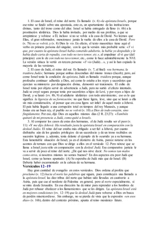 1. El caso de Israel, el reino del norte. Es llamado (v. 6) «la apóstata Israel», porque
ese reino se fundó sobre una apostasía, esto es, un apartamiento de las instituciones
divinas, tanto del trono como del altar. Israel se había entregado de lleno (v. 6b) a la
prostitución idolátrica. Dios la había invitado, por medio de sus profetas, a que se
arrepintiese y volviese a Él, incluso si no se volvía a la casa de David. No leemos que
Elías, el gran reformador, mencionase jamás la vuelta de ellos a la casa de David. Pero
(v. 7b) no se volvió, y (v. 8) Dios lo vio. En efecto, el texto masorético tiene aquí el
verbo en primera persona del singular, con lo que la versión más probable sería: «Y vi
que, por cuanto la apóstata Israel había cometido adulterio, la había yo despedido y le
había dado carta de repudio, con todo no tuvo temor, etc.», al empalmar el vi que (del
principio) con lo de con todo no tuvo temor, etc., como lo hace admirablemente la NVI.
La versión siríaca lo vertió en tercera persona: «Y vio (Judá)…», y así lo han copiado la
mayoría de las versiones.
2. El caso de Judá, el reino del sur. Es llamado (v. 7, al final) «su hermana, la
traidora Judá»; hermana porque ambas descendían del mismo tronco (Jacob); pero, así
como Israel tenía la condición de apóstata, Judá es llamada traidora porque, aunque
profesaba continuar adherida a Dios, así como lo estaba a los reyes y sacerdotes que
ejercían su ministerio por designación divina, demostró ser traicionera. El exilio de
Israel tenía por objeto servir de advertencia a Judá, pero no surtió el efecto intentado.
Judá se creyó segura porque tenía por sacerdotes a hijos de Leví, y por reyes a hijos de
David, y se lanzó (vv. 8b, 9) al adulterio idolátrico con todo atrevimiento; eso es lo que
significa la ligereza de su fornicación; no que fuese ligera, leve, sino que se lanzó a ella
sin más consideración, al pensar que era cosa ligera ser infiel de aquel modo a Jehová.
El país había llegado a una corrupción total en tiempos del rey Manasés, y aunque
Josías era un buen rey, el pueblo no se volvió (v. 10) a Dios de todo corazón, sino
fingidamente. Por eso, dijo Dios en aquellos mismos días (2 R. 23:27): «También
quitaré de mi presencia a Judá, como quité a Israel».
3. Al comparar los casos de estas dos hermanas, el de Judá resulta ser el peor (v.
11): «Y me dijo Jehová: Ha resultado justa la apóstata Israel en comparación con la
desleal Judá». El reino del sur estaba más obligado a ser fiel a Jehová, por cuanto
disfrutaba aún de los grandes privilegios de un sacerdocio y de un trono recibidos en
sucesión legítima y, además, tenía delante el ejemplo de lo ocurrido ya a su hermana.
Esta lamentable situación de Israel, ya en el destierro de Asiria, parece notarse en los
acentos de ternura con que Dios se dirige a ellos en el versículo 12. Pero nótese que se
llama a Israel justa sólo en comparación con la desleal Judá. Esa comparativa justicia le
va a servir de poco al reino del norte. ¿De qué nos sirve decir: No somos tan malos
como otros, si nosotros mismos no somos buenos? En dos aspectos era peor Judá que
Israel, como ya hemos apuntado: (A) Se esperaba de Judá más que de Israel. (B)
Debería haber escarmentado en la cabeza de su hermana.
Versículos 12–19
Hay gran cantidad de evangelio en estos versículos. Dios ordena al profeta que
proclame (v. 12) hacia el norte las palabras que siguen, pues constituyen una llamada a
la apóstata Israel, las diez tribus del norte que habían sido llevadas en cautiverio a
Asiria, país que cae al nordeste de Palestina en general, pero al norte especialmente, si
se mira desde Jerusalén. En esa dirección ha de mirar para reprender a los hombres de
Judá por rehusar obedecer a los llamamientos que se les dirigen. La apóstata Israel está
en mejores condiciones (vv. 12–19) que la desleal Judá para volverse a Dios en busca
de perdón misericordioso. Sin embargo, no se pierda de vista que la expresión «en esos
días» (v. 16b), dentro del contexto próximo, apunta al reino mesiánico futuro.
 