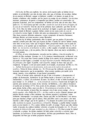 (A) La ley de Dios era explícita: los siervos de la nación judía no habían de ser
tenidos en servidumbre por más de siete años, sino que, al término de ese plazo, habían
de ser puestos en libertad, aunque se hubiesen vendido a sí mismos en pago de sus
deudas, o hubiesen sido vendidos por los jueces en castigo de sus crímenes. Los de otras
naciones, prisioneros de guerra o comprados por dinero, podían ser conservados en
perpetua esclavitud, pero sus compatriotas no habían de servir más de siete años. Dios
apela (vv. 13, 14) al pacto que hizo con ellos cuando los sacó de la tierra de Egipto, de
la casa de servidumbre. Ésta fue una de las primeras leyes judiciales que Dios les dio
(Éx. 21:2). Dios los había sacado de la esclavitud de Egipto y quería que expresasen su
gratitud dando la libertad a quienes habían estado en sus casas como en casa de
servidumbre (como Egipto lo había sido para sus antepasados). Las compasiones de
Dios hacia nosotros deberían animarnos a tener compasión de nuestros hermanos;
debemos libertar así como nosotros somos libertados.
(B) Esta ley la habían quebrantado ellos lo mismo que sus padres. El provecho
material contaba para ellos más que el pacto de Dios. Cuando los siervos habían estado
siete años en sus casas, veían que el negocio había prosperado mucho con la ayuda de
estos esclavos, y no querían que se marchasen. «Vuestros padres—dice Dios (v. 14, al
final)—no me oyeron, ni inclinaron su oído», y ellos seguían el ejemplo de sus padres.
Por este pecado suyo, y de sus padres, Dios les imponía ahora una nueva servidumbre, y
con toda justicia.
(C) Pero, al verse estrechamente cercados por los caldeos, y tras de escuchar la
palabra de Dios mediante Jeremías (vv. 8, 9), pusieron inmediatamente en libertad a sus
siervos (v. 10), como hizo Faraón cuando la plaga de la muerte de los primogénitos era
ejecutada en todo Egipto y consintió en dejar marchar al pueblo. Obedecieron, pues,
los príncipes y los siguió el pueblo, todo el pueblo, aunque no fuese más que por
vergüenza. Se ligaron a esto por pacto jurado en el templo, en presencia de Dios (v. 15):
«… habíais hecho pacto en mi presencia, en la casa en la cual es invocado mi
nombre». Nótese la forma solemne (vv. 18, 19) con que fue ratificado este pacto, con la
tremenda imprecación que la acompañaba: «Que seamos partidos por medio de la
misma manera, si no cumplimos lo que hemos prometido».
2. Pero, al asomar cierta esperanza de que el sitio se levantase y desapareciera el
peligro de destrucción, deshicieron lo que habían hecho y forzaron a sus siervos, ya
manumitidos, a volver a la esclavitud de antes. En efecto, el sitio se había levantado por
poco tiempo (v. 21, al final): «… se ha retirado de vosotros». Faraón traía de Egipto un
ejército para oponerse al avance de las victorias de Babilonia, y los caldeos levantaron
el asedio por un tiempo (37:5). Esta acción de los príncipes y del pueblo (v. 11) fue una
gran afrenta hecha a Dios, pues con ella (v. 16) profanaron el nombre de Dios.
3. Por esta traición al pacto Dios les amenaza con el más severo castigo. «No os
dejéis engañar—dice Pablo (Gá. 6:7)—; de Dios nadie se mofa». Quienes piensan que
pueden hacerle trampa a Dios mediante una reforma pasajera y oportunista, están
realmente entrampando a su propia alma. Puesto que ellos no dan libertad a sus siervos
para que marchen al lugar que les plazca, Dios dará libre curso a sus juicios y les hará
marchar a ellos al lugar que no les agrada (v. 17), después de acabar con la mayoría de
ellos mediante la espada, la pestilencia y el hambre. Príncipes y pueblo habían tomado
parte en esta traición (v. 19), y juntos habían de sufrir el castigo. Puesto que ellos habían
vuelto al pecado, los caldeos también volverían al asedio de Jerusalén (vv. 21, 22), por
mandato de Jehová («He aquí, mandaré yo, dice Jehová», v. 22). Iban a tomar la ciudad
y reducirla a cenizas; las demás ciudades de Judá serían reducidas a soledad, pues
quedarían sin habitantes. Si nos arrepentimos del bien que pensábamos hacer, Dios se
arrepentirá del bien que se había propuesto hacernos.
 