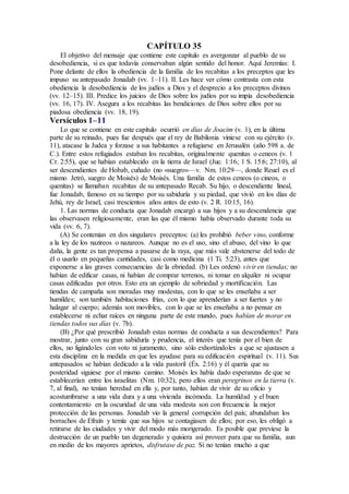 CAPÍTULO 35
El objetivo del mensaje que contiene este capítulo es avergonzar al pueblo de su
desobediencia, si es que todavía conservaban algún sentido del honor. Aquí Jeremías: I.
Pone delante de ellos la obediencia de la familia de los recabitas a los preceptos que les
impuso su antepasado Jonadab (vv. 1–11). II. Les hace ver cómo contrasta con esta
obediencia la desobediencia de los judíos a Dios y el desprecio a los preceptos divinos
(vv. 12–15). III. Predice los juicios de Dios sobre los judíos por su impía desobediencia
(vv. 16, 17). IV. Asegura a los recabitas las bendiciones de Dios sobre ellos por su
piadosa obediencia (vv. 18, 19).
Versículos 1–11
Lo que se contiene en este capítulo ocurrió en días de Joacim (v. 1), en la última
parte de su reinado, pues fue después que el rey de Babilonia viniese con su ejército (v.
11), atacase la Judea y forzase a sus habitantes a refugiarse en Jerusalén (año 598 a. de
C.). Entre estos refugiados estaban los recabitas, originalmente quenitas o ceneos (v. 1
Cr. 2:55), que se habían establecido en la tierra de Israel (Jue. 1:16; 1 S. 15:6; 27:10), al
ser descendientes de Hobab, cuñado (no «suegro»—v. Nm. 10:29—, donde Reuel es el
mismo Jetró, suegro de Moisés) de Moisés. Una familia de estos ceneos (o cineos, o
quenitas) se llamaban recabitas de su antepasado Recab. Su hijo, o descendiente lineal,
fue Jonadab, famoso en su tiempo por su sabiduría y su piedad, que vivió en los días de
Jehú, rey de Israel, casi trescientos años antes de esto (v. 2 R. 10:15, 16).
1. Las normas de conducta que Jonadab encargó a sus hijos y a su descendencia que
las observasen religiosamente, eran las que él mismo había observado durante toda su
vida (vv. 6, 7).
(A) Se contenían en dos singulares preceptos: (a) les prohibió beber vino, conforme
a la ley de los nazireos o nazareos. Aunque no es el uso, sino el abuso, del vino lo que
daña, la gente es tan propensa a pasarse de la raya, que más vale abstenerse del todo de
él o usarlo en pequeñas cantidades, casi como medicina (1 Ti. 5:23), antes que
exponerse a las graves consecuencias de la ebriedad. (b) Les ordenó vivir en tiendas; no
habían de edificar casas, ni habían de comprar terrenos, ni tomar en alquiler ni ocupar
casas edificadas por otros. Esto era un ejemplo de sobriedad y mortificación. Las
tiendas de campaña son moradas muy modestas, con lo que se les enseñaba a ser
humildes; son también habitaciones frías, con lo que aprenderían a ser fuertes y no
halagar al cuerpo; además son movibles, con lo que se les enseñaba a no pensar en
establecerse ni echar raíces en ninguna parte de este mundo, pues habían de morar en
tiendas todos sus días (v. 7b).
(B) ¿Por qué prescribió Jonadab estas normas de conducta a sus descendientes? Para
mostrar, junto con su gran sabiduría y prudencia, el interés que tenía por el bien de
ellos, no ligándoles con voto ni juramento, sino sólo exhortándoles a que se ajustasen a
esta disciplina en la medida en que les ayudase para su edificación espiritual (v. 11). Sus
antepasados se habían dedicado a la vida pastoril (Éx. 2:16) y él quería que su
posteridad siguiese por el mismo camino. Moisés les había dado esperanzas de que se
establecerían entre los israelitas (Nm. 10:32), pero ellos eran peregrinos en la tierra (v.
7, al final), no tenían heredad en ella y, por tanto, habían de vivir de su oficio y
acostumbrarse a una vida dura y a una vivienda incómoda. La humildad y el buen
contentamiento en la oscuridad de una vida modesta son con frecuencia la mejor
protección de las personas. Jonadab vio la general corrupción del país; abundaban los
borrachos de Efraín y temía que sus hijos se contagiasen de ellos; por eso, les obligó a
retirarse de las ciudades y vivir del modo más morigerado. Es posible que previese la
destrucción de un pueblo tan degenerado y quisiera así proveer para que su familia, aun
en medio de los mayores aprietos, disfrutase de paz. Si no tenían mucho a que
 