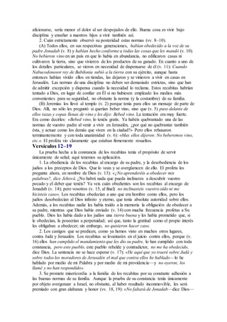 aficionarse, sería menor el dolor al ser despojados de ello. Buena cosa es vivir bajo
disciplina y enseñar a nuestros hijos a vivir también así.
2. Cuán estrictamente observó su posteridad estas normas (vv. 8–10).
(A) Todos ellos, en sus respectivas generaciones, habían obedecido a la voz de su
padre Jonadab (v. 8) y habían hecho conforme a todas las cosas que les mandó (v. 10).
No bebieron vino en un país en que lo había en abundancia, no edificaron casas ni
cultivaron la tierra, sino que vivieron de los productos de su ganado. En cuanto a uno de
los detalles particulares, se vieron en necesidad de dispensarse de él (v. 11): Cuando
Nabucodonosor rey de Babilonia subió a la tierra con su ejército, aunque hasta
entonces habían vivido ellos en tiendas, las dejaron y se vinieron a vivir en casas en
Jerusalén. Las normas de una disciplina no deben ser demasiado estrictas, sino que han
de admitir excepción y dispensa cuando la necesidad lo reclama. Estos recabitas habrían
tentado a Dios, en lugar de confiar en Él si no hubiesen empleado los medios más
convenientes para su seguridad, no obstante la norma (y la costumbre) de su familia.
(B) Jeremías los llevó al templo (v. 2) porque tenía para ellos un mensaje de parte de
Dios. Allí, no sólo les preguntó si querían beber vino, sino que (v. 5) puso delante de
ellos tazas y copas llenas de vino y les dijo: Bebed vino. La tentación era muy fuerte.
Era como decirles: «Bebed vino, lo tenéis gratis. Ya habéis quebrantado una de las
normas de vuestro padre al venir a vivir en Jerusalén, ¿por qué no quebrantar también
ésta, y actuar como los demás que viven en la ciudad?» Pero ellos rehusaron
terminantemente y con toda unanimidad (v. 6): «Mas ellos dijeron: No beberemos vino,
etc.». El profeta vio claramente que estaban firmemente resueltos.
Versículos 12–19
La prueba hecha a la constancia de los recabitas tenía el propósito de servir
únicamente de señal; aquí tenemos su aplicación.
1. La obediencia de los recabitas al encargo de su padre, y la desobediencia de los
judíos a los preceptos de Dios. Que lo vean y se avergüencen de ello. El profeta les
pregunta ahora, en nombre de Dios (v. 13): «¿No aprenderéis a obedecer mis
palabras?, dice Jehová. ¿No habrá nada que pueda inclinaros a descubrir vuestro
pecado y el deber que tenéis? Ya veis cuán obedientes son los recabitas al encargo de
Jonadab (v. 14); pero vosotros (v. 15, al final) no inclinasteis vuestro oído ni me
hicisteis caso». Los recabitas obedecían a uno que era hombre como ellos, pero los
judíos desobedecían al Dios infinito y eterno, que tenía absoluta autoridad sobre ellos.
Además, a los recabitas nadie les había traído a la memoria la obligación de obedecer a
su padre, mientras que Dios había enviado (v. 14) con mucha frecuencia profetas a Su
pueblo. Dios les había dado a los judíos una tierra buena y les había prometido que, si
le obedecían, la poseerían a perpetuidad; así que, tanto la gratitud como el propio interés
les obligaban a obedecer; sin embargo, no quisieron hacer caso.
2. Los castigos que se predicen, como ya hemos visto en muchos otros lugares,
contra Judá y Jerusalén. Los recabitas se levantarán en el juicio contra ellos, porque (v.
16) ellos han cumplido el mandamiento que les dio su padre, lo han cumplido con toda
constancia, pero este pueblo, este pueblo rebelde y contradictor, no me ha obedecido,
dice Dios. La sentencia no se hace esperar (v. 17): «He aquí que yo traeré sobre Judá y
sobre todos los moradores de Jerusalén el mal que contra ellos he hablado—lo he
hablado por medio de mi Palabra y por medio de mi providencia—y no oyeron; los
llamé y no han respondido».
3. Se promete misericordia a la familia de los recabitas por su constante adhesión a
las buenas normas de su familia. Aunque la prueba de su constancia tenía únicamente
por objeto avergonzar a Israel, no obstante, al haber resultado inconmovible, les será
premiado con gran alabanza y honor (vv. 18, 19): «No faltará de Jonadab—dice Dios—
 
