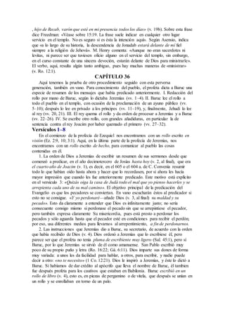 , hijo de Recab, varón que esté en mi presencia todos los días» (v. 19b). Sobre esta frase
dice Freedman: «Véase sobre 15:19. La frase suele indicar en cualquier otro lugar
servicio en el templo. No es seguro si es ésta la intención aquí». Según Asensio, indica
que «a lo largo de su historia, la descendencia de Jonadab estará delante de mí fiel
siempre a la religión de Jehová». M. Henry comenta: «Aunque no eran sacerdotes ni
levitas, ni parece ser que tuviesen oficio alguno en el servicio del templo, sin embargo,
en el curso constante de una sincera devoción, estarán delante de Dios para ministrarle».
El verbo, aquí, resulta algún tanto ambiguo, pues hay muchas maneras de «ministrar»
(v. Ro. 12:1).
CAPÍTULO 36
Aquí tenemos la prueba de otro procedimiento seguido con esta perversa
generación, también en vano. Para conocimiento del pueblo, el profeta dicta a Baruc una
especie de resumen de los mensajes que había predicado anteriormente. I. Redacción del
rollo por mano de Baruc, según lo dictaba Jeremías (vv. 1–4). II. Baruc lee el rollo a
todo el pueblo en el templo, con ocasión de la proclamación de un ayuno público (vv.
5–10); después lo lee en privado a los príncipes (vv. 11–19), y, finalmente, Jehudí lo lee
al rey (vv. 20, 21). III. El rey quema el rollo y da orden de procesar a Jeremías y a Baruc
(vv. 22–26). IV. Se escribe otro rollo, con grandes añadiduras, en particular la de
sentencia contra el rey Joacim por haber quemado el primero (vv. 27–32).
Versículos 1–8
En el comienzo de la profecía de Ezequiel nos encontramos con un rollo escrito en
visión (Ez. 2:9, 10; 3:1). Aquí, en la última parte de la profecía de Jeremías, nos
encontramos con un rollo escrito de hecho, para comunicar al pueblo las cosas
contenidas en él.
1. La orden de Dios a Jeremías de escribir un resumen de sus sermones desde que
comenzó a predicar, en el año decimotercero de Josías hasta hoy (v. 2, al final), que era
el cuarto año de Joacim (v. 1), es decir, en el 605 o el 604 a. de C. Convenía resumir
todo lo que habían oído hasta ahora y hacer que lo recordasen, por si ahora les hacía
mayor impresión que cuando les fue anteriormente predicado. Este motivo está explícito
en el versículo 3: «Quizás oiga la casa de Judá todo el mal que yo pienso hacerles y se
arrepienta cada uno de su mal camino». El objetivo principal de la predicación del
Evangelio es que los pecadores se conviertan. En vano escucharán éstos al predicador si
esto no se consigue. «Y yo perdonaré—añade Dios (v. 3, al final) su maldad y su
pecado». Esto da claramente a entender que Dios es infinitamente justo; no sería
consecuente consigo mismo si perdonase el pecado sin que se arrepintiese el pecador,
pero también expresa claramente Su misericordia, pues está presto a perdonar los
pecados y sólo aguarda hasta que el pecador esté en condiciones para recibir el perdón;
por eso, usa diferentes medios para llevarnos al arrepentimiento, a fin de perdonarnos.
2. Las instrucciones que Jeremías dio a Baruc, su secretario, de acuerdo con la orden
que había recibido de Dios (v. 4). Dios ordenó a Jeremías que lo escribiese él, pero
parece ser que el profeta no tenía pluma de escribiente muy ligero (Sal. 45:1), pero sí
Baruc, por lo que Jeremías se sirvió de él como amanuense. San Pablo escribió muy
poco de su propio puño y letra (Ro. 16:22; Gá. 6:11). Dios imparte sus dones de forma
muy variada: a unos les da facilidad para hablar, a otros, para escribir, y nadie puede
decir a otro: «no te necesito» (1 Co. 12:21). Dios le inspiró a Jeremías, y éste lo dictó a
Baruc. Si habíamos de dar crédito al apócrifo que lleva el nombre de Baruc, él tambien
fue después profeta para los cautivos que estaban en Babilonia. Baruc escribió en un
rollo de libro (v. 4), esto es, en piezas de pergamino o de vitela, que después se unían en
un rollo y se enrollaban en torno de un palo.
 