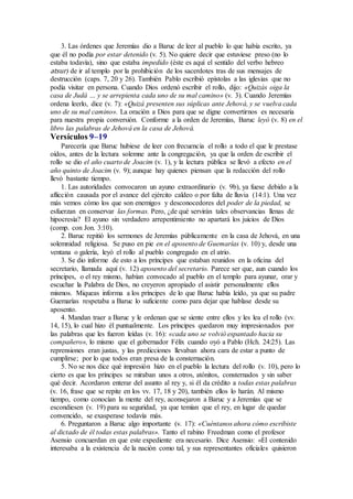 3. Las órdenes que Jeremías dio a Baruc de leer al pueblo lo que había escrito, ya
que él no podía por estar detenido (v. 5). No quiere decir que estuviese preso (no lo
estaba todavía), sino que estaba impedido (éste es aquí el sentido del verbo hebreo
atsur) de ir al templo por la prohibición de los sacerdotes tras de sus mensajes de
destrucción (caps. 7, 20 y 26). También Pablo escribió epístolas a las iglesias que no
podía visitar en persona. Cuando Dios ordenó escribir el rollo, dijo: «Quizás oiga la
casa de Judá … y se arrepienta cada uno de su mal camino» (v. 3). Cuando Jeremías
ordena leerlo, dice (v. 7): «Quizá presenten sus súplicas ante Jehová, y se vuelva cada
uno de su mal camino». La oración a Dios para que se digne convertirnos es necesaria
para nuestra propia conversión. Conforme a la orden de Jeremías, Baruc leyó (v. 8) en el
libro las palabras de Jehová en la casa de Jehová.
Versículos 9–19
Parecería que Baruc hubiese de leer con frecuencia el rollo a todo el que le prestase
oídos, antes de la lectura solemne ante la congregación, ya que la orden de escribir el
rollo se dio el año cuarto de Joacim (v. 1), y la lectura pública se llevó a efecto en el
año quinto de Joacim (v. 9); aunque hay quienes piensan que la redacción del rollo
llevó bastante tiempo.
1. Las autoridades convocaron un ayuno extraordinario (v. 9b), ya fuese debido a la
aflicción causada por el avance del ejército caldeo o por falta de lluvia (14:1). Una vez
más vemos cómo los que son enemigos y desconocedores del poder de la piedad, se
esfuerzan en conservar las formas. Pero, ¿de qué servirán tales observancias llenas de
hipocresía? El ayuno sin verdadero arrepentimiento no apartará los juicios de Dios
(comp. con Jon. 3:10).
2. Baruc repitió los sermones de Jeremías públicamente en la casa de Jehová, en una
solemnidad religiosa. Se puso en pie en el aposento de Guemarías (v. 10) y, desde una
ventana o galería, leyó el rollo al pueblo congregado en el atrio.
3. Se dio informe de esto a los príncipes que estaban reunidos en la oficina del
secretario, llamada aquí (v. 12) aposento del secretario. Parece ser que, aun cuando los
príncipes, o el rey mismo, habían convocado al pueblo en el templo para ayunar, orar y
escuchar la Palabra de Dios, no creyeron apropiado el asistir personalmente ellos
mismos. Miqueas informa a los príncipes de lo que Baruc había leído, ya que su padre
Guemarías respetaba a Baruc lo suficiente como para dejar que hablase desde su
aposento.
4. Mandan traer a Baruc y le ordenan que se siente entre ellos y les lea el rollo (vv.
14, 15), lo cual hizo él puntualmente. Los príncipes quedaron muy impresionados por
las palabras que les fueron leídas (v. 16): «cada uno se volvió espantado hacia su
compañero», lo mismo que el gobernador Félix cuando oyó a Pablo (Hch. 24:25). Las
reprensiones eran justas, y las predicciones llevaban ahora cara de estar a punto de
cumplirse; por lo que todos eran presa de la consternación.
5. No se nos dice qué impresión hizo en el pueblo la lectura del rollo (v. 10), pero lo
cierto es que los príncipes se miraban unos a otros, atónitos, consternados y sin saber
qué decir. Acordaron enterar del asunto al rey y, si él da crédito a todas estas palabras
(v. 16, frase que se repite en los vv. 17, 18 y 20), también ellos lo harán. Al mismo
tiempo, como conocían la mente del rey, aconsejaron a Baruc y a Jeremías que se
escondiesen (v. 19) para su seguridad, ya que temían que el rey, en lugar de quedar
convencido, se exasperase todavía más.
6. Preguntaron a Baruc algo importante (v. 17): «Cuéntanos ahora cómo escribiste
al dictado de él todas estas palabras». Tanto el rabino Freedman como el profesor
Asensio concuerdan en que este expediente era necesario. Dice Asensio: «El contenido
interesaba a la existencia de la nación como tal, y sus representantes oficiales quisieron
 