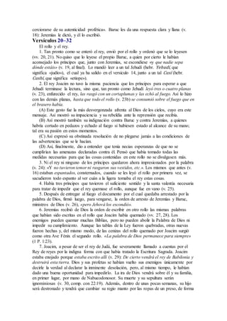 cerciorarse de su autenticidad profética». Baruc les da una respuesta clara y llana (v.
18): Jeremías le dictó, y él lo escribió.
Versículos 20–32
El rollo y el rey.
1. Tan pronto como se enteró el rey, envió por el rollo y ordenó que se lo leyesen
(vv. 20, 21). No quiso que lo leyese el propio Baruc, a quien por cierto le habían
aconsejado los príncipes que, junto con Jeremías, se escondiese «y que nadie sepa
dónde estáis» (v. 19, al final). Lo mandó leer a un tal Jehudí (hebr. Yehudí, que
significa «judío»), el cual ya ha salido en el versículo 14, junto a un tal Cusí (hebr.
Cushí, que significa «etíope»).
2. El rey Joacim no tuvo la misma paciencia que los príncipes para esperar a que
Jehudí terminase la lectura, sino que, tan pronto como Jehudí leyó tres o cuatro planas
(v. 23), enfurecido el rey, las rasgó con un cortaplumas y las echó al fuego. Así lo hizo
con las demás planas, hasta que todo el rollo (v. 23b) se consumió sobre el fuego que en
el brasero había.
(A) Este gesto fue la más desvergonzada afrenta al Dios de los cielos, cuyo era este
mensaje. Así mostró su impaciencia y su rebeldía ante la reprensión que recibía.
(B) Así mostró también su indignación contra Baruc y contra Jeremías, a quienes
habría cortado en pedazos y echado al fuego si hubiesen estado al alcance de su mano;
tal era su pasión en estos momentos.
(C) Así expresó su obstinada resolución de no plegarse jamás a las condiciones de
las advertencias que se le hacían.
(D) Así, finalmente, dio a entender que tenía necias esperanzas de que no se
cumplirían las amenazas declaradas contra él. Pensó que había tomado todas las
medidas necesarias para que las cosas contenidas en este rollo no se divulgasen más.
3. Ni el rey ni ninguno de los príncipes quedaron ahora impresionados por la palabra
(v. 24): «Y no tuvieron temor ni rasgaron sus vestidos, etc.». Los mismos que antes (v.
16) estaban espantados, consternados, cuando se les leyó el rollo por primera vez, se
sacudieron todo espanto al ver cuán a la ligera tomaba el rey estas cosas.
4. Había tres príncipes que tuvieron el suficiente sentido y la santa valentía necesaria
para tratar de impedir que el rey quemase el rollo, aunque fue en vano (v. 25).
5. Después de entregar al fuego el documento por el cual quedaba arrestado por la
palabra de Dios, firmó luego, para vengarse, la orden de arresto de Jeremías y Baruc,
ministros de Dios (v. 26), «pero Jehová los escondió».
6. Jeremías recibió de Dios la orden de escribir en otro rollo las mismas palabras
que habían sido escritas en el rollo que Joacim había quemado (vv. 27, 28). Los
enemigos pueden quemar muchas Biblias, pero no pueden abolir la Palabra de Dios ni
impedir su cumplimiento. Aunque las tablas de la Ley fueron quebradas, otras nuevas
fueron hechas y, del mismo modo, de las cenizas del rollo quemado por Joacim surgió
como otra Ave Fénix el segundo rollo. «La palabra de Dios permanece para siempre»
(1 P. 1:23).
7. Joacim, a pesar de ser el rey de Judá, fue severamente llamado a cuentas por el
Rey de reyes por la indigna forma con que había tratado la Escritura Sagrada. Joacim
estaba enojado porque estaba escrito allí (v. 29): De cierto vendrá el rey de Babilonia y
destruirá esta tierra. Dios y sus profetas se habían vuelto sus enemigos únicamente por
decirle la verdad al declarar la inminente desolación, pero, al mismo tiempo, le habían
dado una buena oportunidad para impedirlo. La ira de Dios vendrá sobre él y su familia,
en primer lugar, por mano de Nabucodonosor. Su muerte y su sepultura serán
ignominiosas (v. 30, comp. con 22:19). Además, dentro de unas pocas semanas, su hijo
será destronado y tendrá que cambiar su regio manto por las ropas de un preso, de forma
 