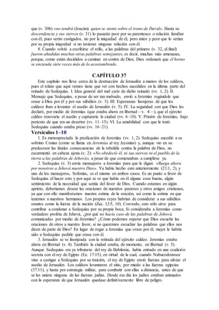 que (v. 30b) «no tendrá (Joacim) quien se siente sobre el trono de David». Hasta su
descendencia y sus siervos (v. 31) lo pasarán peor por su parentesco o relación familiar
con él, pues serán castigados, no por la iniquidad de él, pero antes y peor que lo serían
por su propia iniquidad si no tuvieran ninguna relación con él.
8. Cuando volvió a escribirse el rollo, a las palabras del primero (v. 32, al final)
fueron añadidas muchas otras palabras semejantes, es decir, muchas más amenazas,
porque, como están decididos a caminar en contra de Dios, Dios ordenará que el horno
se encienda siete veces más de lo acostumbrado.
CAPÍTULO 37
Este capítulo nos lleva cerca de la destrucción de Jerusalén a manos de los caldeos,
pues el relato que aquí vemos tiene que ver con hechos sucedidos en la última parte del
reinado de Sedequías. I. Idea general del mal cariz de dicho reinado (vv. 1, 2). II.
Mensaje que Sedequías, a pesar de ser tan malvado, envió a Jeremías rogándole que
orase a Dios por él y por sus súbditos (v. 3). III. Esperanzas lisonjeras de que los
caldeos iban a levantar el asedio de Jerusalén (v. 5). IV. La seguridad con que Dios les
declaró, por medio de Jeremías (que estaba ahora en libertad—v. 4—), que el ejército
caldeo renovaría el asedio y capturaría la ciudad (vv. 6–10). V. Prisión de Jeremías, bajo
pretexto de que era un desertor (vv. 11–15). VI. La amabilidad con que le trató
Sedequías cuando estaba preso (vv. 16–21).
Versículos 1–10
1. Es menospreciada la predicación de Jeremías (vv. 1, 2). Sedequías sucedió a su
sobrino Conías (como se llama en Jeremías al rey Jeconías) y, aunque vio en su
predecesor las fatales consecuencias de la rebeldía contra la palabra de Dios, no
escarmentó en cabeza ajena (v. 2): «No obedeció él, ni sus siervos ni el pueblo de la
tierra a las palabras de Jehová», a pesar de que comenzaban a cumplirse ya.
2. Sedequías (v. 3) envía mensajeros a Jeremías para que le digan: «Ruega ahora
por nosotros a Jehová nuestro Dios». Ya había hecho esto anteriormente (21:1, 2), y
uno de los mensajeros, Sofonías, es el mismo en ambos casos. Es un punto a favor de
Sedequías el hacer esto y por aquí se ve que había en él alguna cosa buena, algún
sentimiento de la necesidad que sentía del favor de Dios. Cuando estamos en algún
aprieto, deberíamos desear las oraciones de nuestros pastores y otros amigos cristianos,
ya que con ello manifestamos nuestra estima de la oración, así como la estima en que
tenemos a nuestros hermanos. Los propios reyes habrían de considerar a sus súbditos
orantes como la fuerza de la nación (Zac. 12:5, 10). Con todo, esto sólo sirve para
contribur a condenar a Sedequías por su propia boca. Si consideraba a Jeremías como
verdadero profeta de Jehová, ¿por qué no hacía caso de las palabras de Jehová,
comunicadas por medio de Jeremías? ¿Cómo podemos esperar que Dios escuche las
oraciones de otros a nuestro favor, si no queremos escuchar las palabras que ellos nos
dicen de parte de Dios? En lugar de rogar a Jeremías que orase por él, mejor le habría
sido a Sedequías pedirle que orase con él.
3. Jerusalén se ve lisonjeada con la retirada del ejército caldeo. Jeremías estaba
ahora en libertad (v. 4). También la ciudad estaba, de momento, en libertad (v. 5).
Aunque Sedequías era ya tributario del rey de Babilonia, había entrado en una coalición
secreta con el rey de Egipto (Ez. 17:15), en virtud de la cual, cuando Nabucodonosor
vino a castigar a Sedequías por su traición, el rey de Egipto envió fuerzas para aliviar el
asedio de Jerusalén. Los caldeos levantaron el sitio, por miedo a las fuerzas egipcias
(37:11), y hasta por estrategia militar, para combatir con ellas a distancia, antes de que
se les uniera ninguna de las fuerzas judías. Desde ese día los judíos estaban animados
con la esperanza de que Jerusalén quedase definitivamente libre de peligro.
 