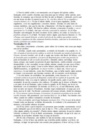 4. Pero la ciudad volvió a ser amenazada con el regreso del ejército caldeo.
Sedequías envió a pedir a Jeremías que orase para que no volviese dicho ejército; pero
Jeremías le comunica que el decreto de Dios ha sido ya firmado y rubricado, por lo cual
era una locura de ellos el esperar la paz (v. 9): «Así dice Jehová: No os engañéis a
vosotros mismos, etc.». Ni aun el mismo diablo, al ser el gran engañador, podría
engañarnos, si no nos engañásemos a nosotros mismos. Jeremías no echa mano de
oscuras metáforas, sino que les dice lisa y llanamente: (A) Que los egipcios se retirarán
a su tierra (v. 7, al final). (B) Que los caldeos volverán y renovarán el asedio, y «no se
apartarán» (v. 9, al final), sino que volverán y atacarán la ciudad (v. 8). (C) Que
Jerusalén será entregada de cierto en manos de los caldeos, los cuales la tomarán y la
pondrán a fuego (v. 8, al final). No tienen motivo alguno para hacerse ilusiones (v. 10):
«Porque, aun cuando hirieseis a todo el ejército de los caldeos que pelean contra
vosotros, y quedasen de ellos solamente hombres heridos, cada uno se levantará de su
tienda y pondrán esta ciudad a fuego».
Versículos 11–21
Otro relato concerniente a Jeremías, quien refiere de sí mismo más cosas que ningún
otro de los profetas.
1. Jeremías, cuando tenía oportunidad, se retiraba de Jerusalén a la campiña (vv. 11,
12): «Cuando el ejército de los caldeos se retiró de Jerusalén por miedo al ejército de
Faraón, Jeremías resolvió salir de allí o, según una versión más literal del hebreo, salió
de Jerusalén para escabullirse a la tierra de Benjamín para recibir una porción (o
parte de heredad) de allí en medio del pueblo». Intentaba zafarse del tráfago de las
masas, porque, aun cuando era persona de gran importancia, estaba contento con pasar
desapercibido y vivir escondido en una cabaña, máxime cuando era muy poco el bien
que podía hacer en la capital. Como el verbo hebreo jaliq (recibir) está en la forma
Hiphil (causativa), su significado es «hacer recibir» o, mejor aún, «hacer que se
repartiese», lo cual indicaría, como dice Freedman, «que se había muerto algún pariente
en Anatot y era necesario que Jeremías estuviese allí en conexión con la herencia».
2. En este intento de escabullirse fue aprehendido como desertor (vv. 13–15):
«Cuando estaba en la puerta de Benjamín, estaba allí un capitán de la guardia, que
probablemente tenía a su cargo la vigilancia de aquella puerta, quien le apresó,
acusándole de que iba a pasarse a los caldeos». El capitán que le detuvo se llamaba Irías
y era nieto de un tal Hananías, quien (contra la opinión de M. Henry) «no ha de ser
identificado con el contradictor de Jeremías en 28:10 y ss., el cual difícilmente podía
tener un nieto tan mayor» (Freedman). Jeremías negó rotundamente el cargo que se le
hacía, pero no le valió. Fue llevado a presencia del consejo privado, donde los príncipes
(v. 15) se airaron contra Jeremías, le azotaron y le pusieron en prisión en la casa del
escriba Jonatán. Allí permaneció «por muchos días» (v. 16, al final). Fue durante estos
«días» cuando los caldeos reanudaron el asedio de Jerusalén.
3. Éste es el motivo por el que Sedequías envió por él (v. 17) y le sacó de la cárcel.
Cuando todas sus ilusiones se habían desvanecido, la confusión y la consternación del
monarca y del pueblo subieron de punto.
(A) El rey envió a que le trajesen a su presencia para consultar secretamente con él,
como embajador que era de Jehová, pues le dijo (v. 17b): «¿Hay palabra de Jehová?
¿Hay alguna palabra de consuelo? ¿Puedes darnos alguna esperanza de que los caldeos
volverán a retirarse?» El rey lo llamó secretamente, avergonzado de que se le viese en
compañía de un hombre detenido bajo el cargo de desertor.
(B) No sólo el bienestar, sino también la vida de Jeremías están en manos de
Sedequías, y el rey le hace una petición que el profeta podría explotar a su favor, sin
embargo, en lugar de aprovechar esta ocasión para granjearse el favor del rey, le dice
 