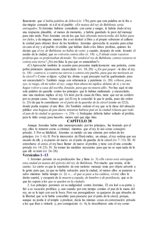 llanamente que sí había palabra de Jehová (v. 17b), pero que esta palabra no le iba a
dar ningún consuelo ni a él ni al pueblo: «En manos del rey de Babilonia serás
entregado». Si Jeremías hubiese consultado con carne y sangre, le habría dado al rey
una respuesta plausible, al menos de momento, y habría guardado lo peor del mensaje
para más tarde. Pero Jeremías era de los que han obtenido misericordia del Señor para
ser fieles, y de ninguna manera iba a ser desleal a Dios y al propio soberano al callarse
la verdad para obtener favor de los hombres. Jeremías aprovecha la ocasión para echar
en cara al rey y al pueblo el crédito que habían dado a los falsos profetas, quienes les
decían que el rey de Babilonia no había de venir, y cuando, después de venir, levantó el
asedio de la ciudad, que no volvería contra ellos (v. 19): «¿Y dónde están vuestros
profetas que os profetizaban diciendo: No vendrá el rey de Babilonia contra vosotros ni
contra esta tierra? ¿No era falsa la paz que os anunciaban?»
(C) Aprovechó también la ocasión para presentar implícitamente una petición, como
pobre prisionero injustamente encarcelado (vv. 18, 20): «¿En qué pequé—le dice al rey
(v. 18)—contra ti, o contra tus siervos o contra este pueblo, para que me metieseis en
la cárcel?» Como si dijera: «¿Qué ley divina o qué precepto real he quebrantado para
ser encarcelado?» También ruega con vehemencia y patetismo (v. 20): «Ahora, pues,
oye, te ruego, oh mi señor el rey; caiga bien ahora mi súplica delante de ti, y no me
hagas volver a casa del escriba Jonatán, para que no muera allí». No hay aquí ni una
sola palabra de querella contra los príncipes que le habían maltratado y encarcelado,
sino una modesta súplica al rey. Un león por la causa de Dios, tiene que ser un cordero
por su propia causa. Vemos que: (a) El rey le concedió lo que le pedía, pues dio orden
(v. 21) de que lo custodiasen en el patio de la guardia de la cárcel (como en 32:2),
donde podía respirar el aire libre. (b) También ordenó el rey que se le diese del almacén
público una hogaza de pan diaria mientras hubiese pan en la ciudad («hasta que todo
el pan de la ciudad se gastase»—v. 21b—). Sedequías debería haber soltado al profeta,
pero le faltó coraje para hacerlo; menos mal que algo hizo.
CAPÍTULO 38
Aunque Jeremías había sido menospreciado por los príncipes, fue honrado por el
rey; ellos lo trataron como a criminal, mientras que el rey lo usó como consejero
privado. I. Por su fidelidad, Jeremías es metido en una cisterna por orden de los
príncipes (vv 1–6). II. Por la intercesión de Ébed-mélec, un etíope, el rey ordena que sea
sacado de allí, y es puesto de nuevo en el patio de guardia de la cárcel (vv 7–13). III. Al
estrecharse el cerco, el rey hace llamar de nuevo al profeta y tiene con él una consulta
privada (vv 14–23). IV. Se toman las medidas necesarias para que no se sepa nada de lo
que allí se trató (vv 24–28).
Versículos 1–13
1. Jeremías persiste en su predicación lisa y llana (v. 3) «De cierto será entregada
esta ciudad en manos del ejército del rey de Babilonia. Por mucho que resista, al fin
caerá». Lo cierto es que la repetición de este molesto mensaje tenía por objeto advertir a
la gente para que, ya que no había salvación para la ciudad, al menos ellos se pusieran a
salvo mientras había tiempo (v. 2): «… el que se pase a los caldeos, vivirá; ellos le
darán cuartel, y escapará de la muerte a espada, de hambre o de pestilencia, que es lo
que les espera a los que se queden en la ciudad».
2. Los príncipes persisten en su malignidad contra Jeremías. Él era leal a su patria y
fiel a su vocación profética y, aun cuando por este tiempo comían el pan de la mano del
rey, no se le tapó con eso la boca. Pero sus perseguidores se quejaron de que abusaba de
la libertad que se le había concedido para pasearse por el patio de la cárcel, porque,
aunque no podía ir al templo a predicar, decía las mismas cosas en conversación privada
a los que iban a visitarle y, por consiguiente (v. 4), lo describieron ante el rey como
 