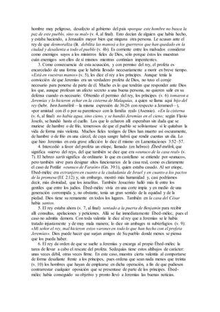hombre muy peligroso, desafecto al gobierno del país «porque este hombre no busca la
paz de este pueblo, sino su mal» (v. 4, al final). Esto decían de alguien que había hecho,
y estaba haciendo, a Jerusalén mayor bien que ninguna otra persona. Le acusan ante el
rey de que desmoraliza (lit. debilita las manos) a los guerreros que han quedado en la
ciudad y desalienta a todo el pueblo (v. 4b). Es corriente entre los malvados considerar
como enemigos suyos a los ministros fieles de Dios, sólo porque éstos les muestran
cuán enemigos son ellos de sí mismos mientras continúan impenitentes.
3. Como consecuencia de esta acusación, y con permiso del rey, el profeta es
encarcelado de una forma que le habría llevado necesariamente a morir en breve tiempo.
«Está en vuestras manos» (v. 5), les dice el rey a los príncipes. Aunque tenía la
convicción de que Jeremías era un verdadero profeta de Dios, no tuvo el coraje
necesario para ponerse de parte de él. Mucho es lo que tendrán que responder ante Dios
los que, aunque profesan un afecto secreto a una buena persona, no quieren salir en su
defensa cuando es necesario. Obtenido el permiso del rey, los príncipes (v. 6) tomaron a
Jeremías y lo hicieron echar en la cisterna de Malaquías, a quien se llama aquí hijo del
rey (hebr. ben hamélek —la misma expresión de 36:26 con respecto a Jerameel—),
«por amistad con él o por su parentesco con la familia real» (Asensio). «En la cisterna
(v. 6, al final) no había agua, sino cieno, y se hundió Jeremías en el cieno; según Flavio
Josefo, se hundió hasta el cuello. Los que lo echaron allí esperaban sin duda que se
muriese de hambre o de frío, temerosos de que el pueblo se soliviantase si le quitaban la
vida de forma más violenta. Muchos fieles testigos de Dios han muerto así oscuramente,
de hambre o de frío en una cárcel, de cuya sangre habrá que rendir cuentas un día. Lo
que hizo Jeremías en esta grave aflicción lo dice él mismo en Lamentaciones 3:52–57.
4. Intercedió a favor del profeta un etíope, llamado (en hebreo) Ébed-mélek, que
significa «siervo del rey», del que también se dice que era «eunuco de la casa real» (v.
7). El hebreo sarís significa de ordinario lo que en castellano se entiende por «eunuco»,
pero también sirve para designar altos funcionarios de la casa real, como es claramente
el caso de Potifar «eunuco de Faraón» (Gn. 39:1), quien estaba casado. Al ser etiope,
Ebed-mélec era extranjero en cuanto a la ciudadanía de Israel y en cuanto a los pactos
de la promesa (Ef. 2:12) y, sin embargo, mostró más humanidad y, casi podríamos
decir, más divinidad, que los israelitas. También Jesucristo halló más fe entre los
gentiles que entre los judíos. Ébed-mélec vivía en una corte impía y en medio de una
generación corrompida y, no obstante, tenía un gran sentido de la equidad y de la
piedad. Dios tiene su remanente en todos los lugares. También en la casa del César
había santos.
5. El rey estaba ahora (v. 7, al final) sentado a la puerta de Benjamín para recibir
allí consultas, apelaciones y peticiones. Allá se fue inmediatamente Ébed-mélec, pues el
caso no admitía demora. Con toda valentía le dice al rey que a Jeremías se le había
tratado injustamente y de muy mala manera; lo dice sin ambages ni subterfugios (v. 9):
«Mi señor el rey, mal hicieron estos varones en todo lo que han hecho con el profeta
Jeremías». Dios puede hacer que surjan amigos de Su pueblo donde menos se piensa
que los pueda haber.
6. El rey da orden de que se suelte a Jeremías y encarga al propio Ébed-mélec la
tarea de llevar a cabo el rescate del profeta. Sedequías tiene estos altibajos de carácter:
unas veces débil, otras veces firme. En este caso, muestra cierta valentía al comportarse
de forma desafiante frente a los príncipes, pues ordena que sean nada menos que treinta
(v. 10) los hombres que hayan de emplearse en dicha operación, a fin de que pudiesen
contrarrestar cualquier oposición que se presentase de parte de los príncipes. Ébed-
mélec había conseguido su objetivo y pronto llevó a Jeremías las buenas noticias.
 
