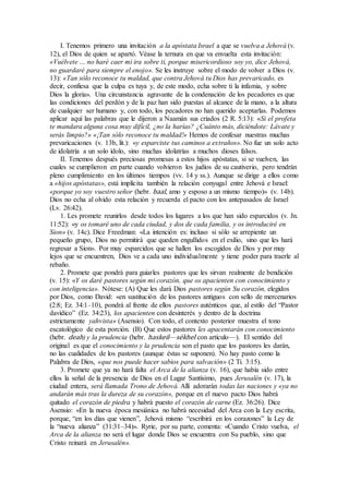I. Tenemos primero una invitación a la apóstata Israel a que se vuelva a Jehová (v.
12), el Dios de quien se apartó. Véase la ternura en que va envuelta esta invitación:
«Vuélvete … no haré caer mi ira sobre ti, porque misericordioso soy yo, dice Jehová,
no guardaré para siempre el enojo». Se les instruye sobre el modo de volver a Dios (v.
13): «Tan sólo reconoce tu maldad, que contra Jehová tu Dios has prevaricado, es
decir, confiesa que la culpa es tuya y, de este modo, echa sobre ti la infamia, y sobre
Dios la gloria». Una circunstancia agravante de la condenación de los pecadores es que
las condiciones del perdón y de la paz han sido puestas al alcance de la mano, a la altura
de cualquier ser humano y, con todo, los pecadores no han querido aceptarlas. Podemos
aplicar aquí las palabras que le dijeron a Naamán sus criados (2 R. 5:13): «Si el profeta
te mandara alguna cosa muy difícil, ¿no la harías? ¿Cuánto más, diciéndote: Lávate y
serás limpio?» «¡Tan sólo reconoce tu maldad!» Hemos de confesar nuestras muchas
prevaricaciones (v. 13b, lit.): «y esparciste tus caminos a extraños». No fue un solo acto
de idolatría a un solo ídolo, sino muchas idolatrías a muchos dioses falsos.
II. Tenemos después preciosas promesas a estos hijos apóstatas, si se vuelven, las
cuales se cumplieron en parte cuando volvieron los judíos de su cautiverio, pero tendrán
pleno cumplimiento en los últimos tiempos (vv. 14 y ss.). Aunque se dirige a ellos como
a «hijos apóstatas», está implícita también la relación conyugal entre Jehová e Israel:
«porque yo soy vuestro señor (hebr. baal, amo y esposo a un mismo tiempo)» (v. 14b).
Dios no echa al olvido esta relación y recuerda el pacto con los antepasados de Israel
(Lv. 26:42).
1. Les promete reunirlos desde todos los lugares a los que han sido esparcidos (v. Jn.
11:52): «y os tomaré uno de cada ciudad, y dos de cada familia, y os introduciré en
Sion» (v. 14c). Dice Freedman: «La intención es: incluso si sólo se arrepiente un
pequeño grupo, Dios no permitirá que queden engullidos en el exilio, sino que les hará
regresar a Sion». Por muy esparcidos que se hallen los escogidos de Dios y por muy
lejos que se encuentren, Dios ve a cada uno individualmente y tiene poder para traerle al
rebaño.
2. Promete que pondrá para guiarles pastores que les sirvan realmente de bendición
(v. 15): «Y os daré pastores según mi corazón, que os apacienten con conocimiento y
con inteligencia». Nótese: (A) Que les dará Dios pastores según Su corazón, elegidos
por Dios, como David: «en sustitución de los pastores antiguos con sello de mercenarios
(2:8; Ez. 34:1–10), pondrá al frente de ellos pastores auténticos que, al estilo del “Pastor
davídico” (Ez. 34:23), los apacienten con desinterés y dentro de la doctrina
estrictamente yahvista» (Asensio). Con todo, el contexto posterior muestra el tono
escatológico de esta porción. (B) Que estos pastores les apacentarán con conocimiento
(hebr. deah) y la prudencia (hebr. haskeil—sékhel con artículo—). El sentido del
original es que el conocimiento y la prudencia son el pasto que los pastores les darán,
no las cualidades de los pastores (aunque éstas se suponen). No hay pasto como la
Palabra de Dios, «que nos puede hacer sabios para salvación» (2 Ti. 3:15).
3. Promete que ya no hará falta el Arca de la alianza (v. 16), que había sido entre
ellos la señal de la presencia de Dios en el Lugar Santísimo, pues Jerusalén (v. 17), la
ciudad entera, será llamada Trono de Jehová. Allí adorarán todas las naciones y «ya no
andarán más tras la dureza de su corazón», porque en el nuevo pacto Dios habrá
quitado el corazón de piedra y habrá puesto el corazón de carne (Ez. 36:26). Dice
Asensio: «En la nueva época mesiánica no habrá necesidad del Arca con la Ley escrita,
porque, “en los días que vienen”, Jehová mismo “escribirá en los corazones” la Ley de
la “nueva alianza” (31:31–34)». Ryrie, por su parte, comenta: «Cuando Cristo vuelva, el
Arca de la alianza no será el lugar donde Dios se encuentra con Su pueblo, sino que
Cristo reinará en Jerusalén».
 