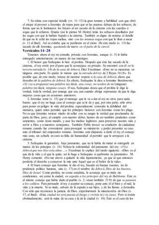 7. Se relata con especial detalle (vv. 11–13) la gran ternura y habilidad con que obró
el etíope al proveer a Jeremías de ropas para que se las pusiese debajo de los sobacos, de
forma que no le lastimasen los brazos al ser sacado de la cisterna con las cuerdas o
sogas que le echaron. Quizás (así lo piensa M. Henry) tenía los sobacos desollados por
las sogas con que le habían bajado a la cisterna. También es digno de notarse el detalle
de que no le echó las ropas sueltas, sino con las mismas sogas con que lo iban a sacar
(v. 11 al final). Así se evitaba que se perdieran en el cieno. De este modo (v. 13) fue
sacado de allí Jeremías, quedando de nuevo en el patio de la cárcel.
Versículos 14–28
Tenemos ahora al rey en consulta privada con Jeremías, aunque (v. 5) lo había
entregado anteriormente en manos de sus enemigos.
1. El honor que Sedequías le hizo al profeta. Después que éste fue sacado de la
cisterna, el rey envió por él para que le aconsejase en privado. Se encontró con él en la
tercera entrada (v. 14) de la casa de Jehová. Dice Freedman: «Esto no se menciona en
ninguna otra parte. Es quizás lo mismo que la entrada del rey de 2 Reyes 16:18». Es
posible que, de este modo, tratase de mostrar respeto a la casa de Jehová, ahora que
deseaba oír la palabra de Jehová. En efecto, Sedequías le dice a Jeremías literalmente:
«Te voy a preguntar una palabra (es decir, una cosa); no ocultes de mí (ninguna)
palabra (es decir, ninguna cosa)». O sea, Sedequías desea que el profeta le diga la
verdad, toda la verdad, por amarga que sea, aun cuando abriga esperanzas de que le diga
mejores cosas que en ocasiones anteriores.
2. Jeremías teme (v. 15) que el mensaje que le va a dar al rey no sirva para nada
bueno: que el rey no haga caso al consejo que se le de y que, por otra parte, sólo sirva
para poner en peligro la vida del profeta, especialmente conocida la debilidad del
monarca, quien antes permitió que los príncipes hiciesen con Jeremías como les plugo.
No es que Jeremías tuviese miedo de sellar con su sangre la verdad que proclamaba de
parte de Dios, pero, al cumplir con nuestro deber, hemos de ser también prudentes como
serpientes, como Jesús mandó, y usar los medios legítimos para preservar nuestra vida y
servir a Dios y a nuestros semejantes. También Pablo invocó su condición de ciudadano
romano cuando fue conveniente para proseguir su ministerio y poder presentar su caso
ante el tribunal del emperador romano. Jeremías está dispuesto a darle al rey el consejo
más sano, sin echarle en cara su falta de humanidad al permitir que le arrojasen a la
cisterna.
3. Sedequías le garantizó, bajo juramento, que no le había de matar ni entregarle en
manos de los príncipes (v. 16). Nótese la solemnidad del juramento del rey: «Vive
Jehová que nos hizo esta alma …». Freedman lo explica del modo siguiente: «Dios es el
que da la vida y el que la quita; así lo haga a Sedequías si quebranta su juramento». M.
Henry comenta: «No me atrevo a quitarte la vida injustamente, ya que sé que entonces
perdería el derecho a conservar la mía ante Aquel que es el Señor de la vida».
4. El buen consejo que Jeremías le dio al rey, basado en buenas razones, no de
prudencia política humana, sino (v. 17) en el nombre de Jehová, Dios de las huestes,
Dios de Israel. Como profeta, no como estadista, le aconseja que se rinda sin
condiciones, así como la ciudad, en seguida a los príncipes del rey de Babilonia. Éste es
el mismo consejo que había dado al pueblo (v. 2; véase también 21:9) de que se pasasen
a los caldeos. Para persuadir al rey a aceptar su consejo, pone ante él el bien y el mal, la
vida y la muerte. Si se rinde, salvará de la espada a sus hijos, y de las llamas a Jerusalén.
Con sólo que reconozca la justicia de Dios, experimentará la misericordia de Dios (v.
17, al final): «Esta ciudad no será puesta al fuego, y vivirás tú y tu casa». Pero si resiste
obstinadamente, será la ruina de su casa y la de la ciudad (v. 18). Éste es el caso de los
 