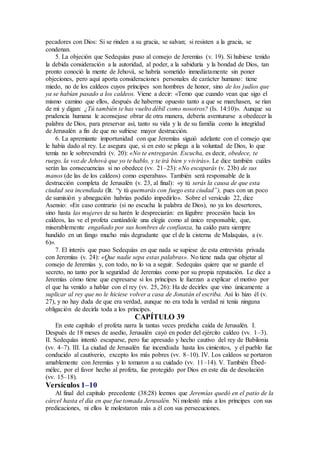 pecadores con Dios: Si se rinden a su gracia, se salvan; si resisten a la gracia, se
condenan.
5. La objeción que Sedequías puso al consejo de Jeremías (v. 19). Si hubiese tenido
la debida consideración a la autoridad, al poder, a la sabiduría y la bondad de Dios, tan
pronto conoció la mente de Jehová, se habría sometido inmediatamente sin poner
objeciones, pero aquí aporta consideraciones personales de carácter humano: tiene
miedo, no de los caldeos cuyos príncipes son hombres de honor, sino de los judíos que
ya se habían pasado a los caldeos. Viene a decir: «Temo que cuando vean que sigo el
mismo camino que ellos, después de haberme opuesto tanto a que se marchasen, se rían
de mí y digan: ¿Tú también te has vuelto débil como nosotros? (Is. 14:10)». Aunque su
prudencia humana le aconsejase obrar de otra manera, debería aventurarse a obedecer la
palabra de Dios, para preservar así, tanto su vida y la de su familia como la integridad
de Jerusalén a fin de que no sufriese mayor destrucción.
6. La apremiante importunidad con que Jeremías siguió adelante con el consejo que
le había dado al rey. Le asegura que, si en esto se pliega a la voluntad de Dios, lo que
temía no le sobrevendrá (v. 20): «No te entregarán. Escucha, es decir, obedece, te
ruego, la voz de Jehová que yo te hablo, y te irá bien y vivirás». Le dice también cuáles
serán las consecuencias si no obedece (vv. 21–23): «No escaparás (v. 23b) de sus
manos (de las de los caldeos) como esperabas». También será responsable de la
destrucción completa de Jerusalén (v. 23, al final): «y tú serás la causa de que esta
ciudad sea incendiada (lit. “y tú quemarás con fuego esta ciudad”), pues con un poco
de sumisión y abnegación habrías podido impedirlo». Sobre el versículo 22, dice
Asensio: «En caso contrario (si no escucha la palabra de Dios), no ya los desertores,
sino hasta las mujeres de su harén le despreciarán: en lúgubre procesión hacia los
caldeos, las ve el profeta cantándole una elegía como al único responsable, que,
miserablemente engañado por sus hombres de confianza, ha caído para siempre
hundido en un fango mucho más degradante que el de la cisterna de Malaquías, a (v.
6)».
7. El interés que puso Sedequías en que nada se supiese de esta entrevista privada
con Jeremías (v. 24): «Que nadie sepa estas palabras». No tiene nada que objetar al
consejo de Jeremías y, con todo, no lo va a seguir. Sedequías quiere que se guarde el
secreto, no tanto por la seguridad de Jeremías como por su propia reputación. Le dice a
Jeremías cómo tiene que expresarse si los príncipes le fuerzan a explicar el motivo por
el que ha venido a hablar con el rey (vv. 25, 26): Ha de decirles que vino únicamente a
suplicar al rey que no le hiciese volver a casa de Jonatán el escriba. Así lo hizo él (v.
27), y no hay duda de que era verdad, aunque no era toda la verdad ni tenía ninguna
obligación de decirla toda a los príncipes.
CAPÍTULO 39
En este capítulo el profeta narra la tantas veces predicha caída de Jerusalén. I.
Después de 18 meses de asedio, Jerusalén cayó en poder del ejército caldeo (vv. 1–3).
II. Sedequías intentó escaparse, pero fue apresado y hecho cautivo del rey de Babilonia
(vv. 4–7). III. La ciudad de Jerusalén fue incendiada hasta los cimientos, y el pueblo fue
conducido al cautiverio, excepto los más pobres (vv. 8–10). IV. Los caldeos se portaron
amablemente con Jeremías y lo tomaron a su cuidado (vv. 11–14). V. También Ébed-
mélec, por el favor hecho al profeta, fue protegido por Dios en este día de desolación
(vv. 15–18).
Versículos 1–10
Al final del capítulo precedente (38:28) leemos que Jeremías quedó en el patio de la
cárcel hasta el día en que fue tomada Jerusalén. Ni molestó más a los príncipes con sus
predicaciones, ni ellos le molestaron más a él con sus persecuciones.
 