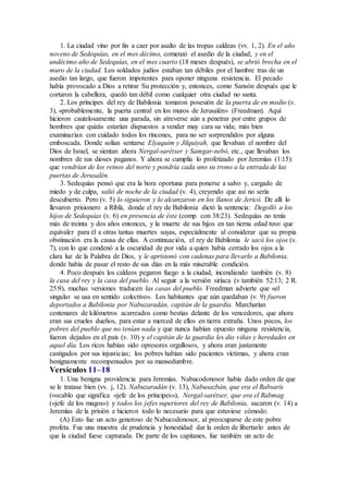 1. La ciudad vino por fin a caer por asalto de las tropas caldeas (vv. 1, 2). En el año
noveno de Sedequías, en el mes décimo, comenzó el asedio de la ciudad, y en el
undécimo año de Sedequías, en el mes cuarto (18 meses después), se abrió brecha en el
muro de la ciudad. Los soldados judíos estaban tan débiles por el hambre tras de un
asedio tan largo, que fueron impotentes para oponer ninguna resistencia. El pecado
había provocado a Dios a retirar Su protección y, entonces, como Sansón después que le
cortaron la cabellera, quedó tan débil como cualquier otra ciudad no santa.
2. Los príncipes del rey de Babilonia tomaron posesión de la puerta de en medio (v.
3), «probablemente, la puerta central en los muros de Jerusalén» (Freedman). Aquí
hicieron cautelosamente una parada, sin atreverse aún a penetrar por entre grupos de
hombres que quizás estarían dispuestos a vender muy cara su vida; más bien
examinarían con cuidado todos los rincones, para no ser sorprendidos por alguna
emboscada. Donde solían sentarse Elyaquim y Jilquiyah, que llevaban el nombre del
Dios de Israel, se sientan ahora Nergal-sarétser y Samgar-nebó, etc., que llevaban los
nombres de sus dioses paganos. Y ahora se cumplía lo profetizado por Jeremías (1:15):
que vendrían de los reinos del norte y pondría cada uno su trono a la entrada de las
puertas de Jerusalén.
3. Sedequías pensó que era la hora oportuna para ponerse a salvo y, cargado de
miedo y de culpa, salió de noche de la ciudad (v. 4), creyendo que así no sería
descubierto. Pero (v. 5) lo siguieron y lo alcanzaron en los llanos de Jericó. De allí lo
llevaron prisionero a Riblá, donde el rey de Babilonia dictó la sentencia: Degolló a los
hijos de Sedequías (v. 6) en presencia de éste (comp. con 38:23). Sedequías no tenía
más de treinta y dos años entonces, y la muerte de sus hijos en tan tierna edad tuvo que
equivaler para él a otras tantas muertes suyas, especialmente al considerar que su propia
obstinación era la causa de ellas. A continuación, el rey de Babilonia le sacó los ojos (v.
7), con lo que condenó a la oscuridad de por vida a quien había cerrado los ojos a la
clara luz de la Palabra de Dios, y le aprisionó con cadenas para llevarlo a Babilonia,
donde había de pasar el resto de sus días en la más miserable condición.
4. Poco después los caldeos pegaron fuego a la ciudad, incendiando también (v. 8)
la casa del rey y la casa del pueblo. Al seguir a la versión siríaca (v también 52:13; 2 R.
25:9), muchas versiones traducen las casas del pueblo. Freedman advierte que «el
singular se usa en sentido colectivo». Los habitantes que aún quedaban (v. 9) fueron
deportados a Babilonia por Nabuzaradán, capitán de la guardia. Marcharían
centenares de kilómetros acarreados como bestias delante de los vencedores, que ahora
eran sus crueles dueños, para estar a merced de ellos en tierra extraña. Unos pocos, los
pobres del pueblo que no tenían nada y que nunca habían opuesto ninguna resistencia,
fueron dejados en el país (v. 10) y el capitán de la guardia les dio viñas y heredades en
aquel día. Los ricos habían sido opresores orgullosos, y ahora eran justamente
castigados por sus injusticias; los pobres habían sido pacientes víctimas, y ahora eran
benignamente recompensados por su mansedumbre.
Versículos 11–18
1. Una benigna providencia para Jeremías. Nabucodonosor había dado orden de que
se le tratase bien (vv. j, 12). Nabuzaradán (v. 13), Nabusazbán, que era el Rabsaris
(vocablo que significa «jefe de los príncipes»), Nergal-sarétser, que era el Rabmag
(«jefe de los magos») y todos los jefes superiores del rey de Babilonia, sacaron (v. 14) a
Jeremías de la prisión e hicieron todo lo necesario para que estuviese cómodo.
(A) Esto fue un acto generoso de Nabucodonosor, al preocuparse de este pobre
profeta. Fue una muestra de prudencia y honestidad dar la orden de libertarlo antes de
que la ciudad fuese capturada. De parte de los capitanes, fue también un acto de
 