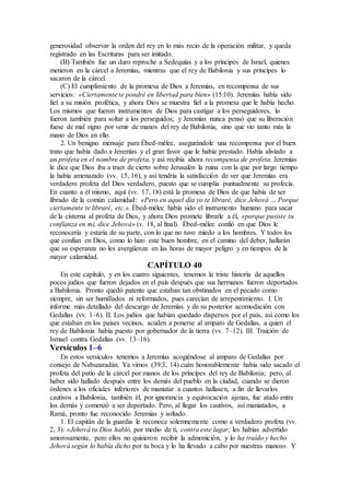 generosidad observar la orden del rey en lo más recio de la operación militar, y queda
registrado en las Escrituras para ser imitado.
(B) También fue un duro reproche a Sedequías y a los príncipes de Israel, quienes
metieron en la cárcel a Jeremías, mientras que el rey de Babilonia y sus príncipes lo
sacaron de la cárcel.
(C) El cumplimiento de la promesa de Dios a Jeremías, en recompensa de sus
servicios: «Ciertamente te pondré en libertad para bien» (15:10). Jeremías había sido
fiel a su misión profética, y ahora Dios se muestra fiel a la promesa que le había hecho.
Los mismos que fueron instrumentos de Dios para castigar a los perseguidores, lo
fueron también para soltar a los perseguidos; y Jeremías nunca pensó que su liberación
fuese de mal signo por venir de manos del rey de Babilonia, sino que vio tanto más la
mano de Dios en ello.
2. Un benigno mensaje para Ébed-mélec, asegurándole una recompensa por el buen
trato que había dado a Jeremías y el gran favor que le había prestado. Había aliviado a
un profeta en el nombre de profeta, y así recibía ahora recompensa de profeta. Jeremías
le dice que Dios iba a traer de cierto sobre Jerusalén la ruina con la que por largo tiempo
la había amenazado (vv. 15, 16), y así tendría la satisfacción de ver que Jeremías era
verdadero profeta del Dios verdadero, puesto que se cumplía puntualmente su profecía.
En cuanto a él mismo, aquí (vv. 17, 18) está la promesa de Dios de que había de ser
librado de la común calamidad: «Pero en aquel día yo te libraré, dice Jehová … Porque
ciertamente te libraré, etc.». Ébed-mélec había sido el instrumento humano para sacar
de la cisterna al profeta de Dios, y ahora Dios promete librarle a él, «porque pusiste tu
confianza en mí, dice Jehová» (v. 18, al final). Ébed-mélec confió en que Dios le
reconocería y estaría de su parte, con lo que no tuvo miedo a los hombres. Y todos los
que confían en Dios, como lo hizo este buen hombre, en el camino del deber, hallarán
que su esperanza no les avergüenza en las horas de mayor peligro y en tiempos de la
mayor calamidad.
CAPÍTULO 40
En este capítulo, y en los cuatro siguientes, tenemos la triste historia de aquellos
pocos judíos que fueron dejados en el país después que sus hermanos fueron deportados
a Babilonia. Pronto quedó patente que estaban tan obstinados en el pecado como
siempre, sin ser humillados ni reformados, pues carecían de arrepentimiento. I. Un
informe más detallado del descargo de Jeremías y de su posterior acomodación con
Gedalías (vv. 1–6). II. Los judíos que habían quedado dispersos por el país, así como los
que estaban en los países vecinos, acuden a ponerse al amparo de Gedalías, a quien el
rey de Babilonia había puesto por gobernador de la tierra (vv. 7–12). III. Traición de
Ismael contra Gedalías (vv. 13–16).
Versículos 1–6
En estos versículos tenemos a Jeremías acogiéndose al amparo de Gedalías por
consejo de Nabuzaradán. Ya vimos (39:3, 14) cuán honorablemente había sido sacado el
profeta del patio de la cárcel por manos de los príncipes del rey de Babilonia; pero, al
haber sido hallado después entre los demás del pueblo en la ciudad, cuando se dieron
órdenes a los oficiales inferiores de maniatar a cuantos hallasen, a fin de llevarlos
cautivos a Babilonia, también él, por ignorancia y equivocación ajenas, fue atado entre
los demás y comenzó a ser deportado. Pero, al llegar los cautivos, así maniatados, a
Ramá, pronto fue reconocido Jeremías y soltado.
1. El capitán de la guardia le reconoce solemnemente como a verdadero profeta (vv.
2, 3): «Jehová tu Dios habló, por medio de ti, contra este lugar; les habías advertido
amorosamente, pero ellos no quisieron recibir la admonición, y lo ha traído y hecho
Jehová según lo había dicho por tu boca y lo ha llevado a cabo por nuestras manos». Y
 