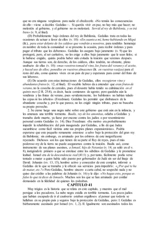que no era ninguna vergüenza para nadie el obedecerle. «No temáis las consecuencias
de ello—viene a decirles Gedalías—. Si queréis vivir en paz, no hay más que hacer; no
molestéis al gobierno, y el gobierno no os molestará. Servid al rey de Babilonia, y os irá
bien» (v. 9, al final).
(D) Probablemente bajo órdenes del rey de Babilonia, Gedalías trata en todas las
ocasiones de actuar a favor de ellos (v. 10): «En cuanto a mí, heme habitando en Mizpá
(lit.), para estar delante de los caldeos que vendrán a nosotros, para rendirles homenaje
en nombre de toda la comunidad si se presenta la ocasión, para recibir órdenes y para
pagar el tributo que les debemos». Gedalías les asegura bajo juramento (v. 9) que les
protegerá, pero, al ser caritativo, no les exige a ellos bajo juramento que le sean fieles; si
lo hubiese exigido, quizás podría haber sido evitada la traición que veremos después.
Aunque sus tierras son, de derecho, de los caldeos, ellos tendrán, no obstante, pleno
usufructo de ellas (v. 10): «mas vosotros tomad el vino, los frutos del verano y el aceite,
y haced uso de ellos; ponedlos en vuestros almacenes (lit. en vuestras vasijas) para el
resto del año, como quienes viven en un país de paz y esperanza para comer del fruto de
sus labores».
(E) De acuerdo con estas instrucciones de Gedalías, ellos recogieron vino y
abundantes frutos (v. 12, al final). El vocablo hebreo da a entender que eran frutos de
verano, no la cosecha de cereales, pues el desastre había tenido su culminación en el
quinto mes (2 R. 25:8), es decir, hacia comienzos de agosto; pero quedaba aún la
vendimia y las frutas de verano, pues «evidentemente, los babilonios no habían talado
las cepas ni los árboles» (Freedman). Gedalías les permitió que disfrutasen de la
abundante cosecha y, por lo que parece, no les exigió ningún tributo, pues no buscaba
su propio provecho.
2. Se cierne luego una negra nube sobre este gobierno que está aún en la infancia, y
les amenaza una terrible tormenta. Baalís, rey de los amonitas, odiaba a Gedalías y
tramaba darle muerte, ya fuese por encono contra los judíos o por resentimiento
personal contra Gedalías (v. 14). Dice Freedman: «Su motivo era probablemente
impedir la rehabilitación del país inaugurada por Gedalías, a fin de que Judea
sucumbiese como fácil víctima ante sus propios planes expansionistas». Podría
esperarse que este pequeño remanente estuviese a salvo bajo la protección del gran rey
de Babilonia; sin embargo, es arruinado por los esbirros de este insignificante
reyezuelo. Dichosos son los que tienen de su parte al Rey de reyes, pues el más
poderoso rey de la tierra no puede asegurarnos contra la traición. Baalís usó, como
instrumento de sus planes asesinos, a Ismael, hijo de Netanías (v. 14; ya salió en el v.
8), instigándole primero a que se enrolase entre los súbditos de Gedalías y le prometiese
lealtad. Ismael era de la descendencia real (41:1) y, por tanto, fácilmente podía verse
tentado a matar a quien había sido puesto por gobernador de Judá sin ser del linaje de
David. Johanán (vv. 13, 15), hombre activo y conocedor de este complot, informó a
Gedalías de lo que se tramaba y le ofreció sus servicios para impedirlo: «¿Por qué te ha
de matar, etc.?» Pero Gedalías, hombre sincero a carta cabal, no sospechó nada y no
quiso dar crédito a las palabras de Johanán (v. 16) y le dijo: «No hagas esto, porque es
falso lo que tú dices de Ismael». Muchos son los que se han arruinado por confiar
demasiado en la fidelidad de quienes les rodeaban.
CAPÍTULO 41
Muy trágica es la historia que se relata en este capítulo, y muestra que el mal
persigue a los pecadores. La nube negra estalla en terrible tormenta. Los pocos judíos
que habían escapado de ir al cautiverio estaban orgullosos al pensar que todavía se
hallaban en su propio país y seguros bajo la protección de Gedalías, pero: I. Gedalías es
bárbaramente asesinado por Ismael (vv. 1, 2). II. Igualmente son asesinados todos los
 