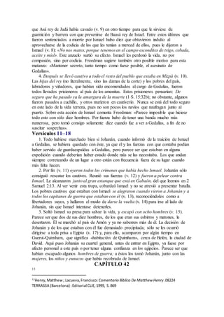 que Asá rey de Judá había cavado (v. 9) en otro tiempo para que le sirviese de
guarnición y barrera con que prevenirse de Baasá rey de Israel. Entre estos últimos que
fueron sentenciados a muerte por Ismael hubo diez que obtuvieron indulto al
aprovecharse de la codicia de los que les tenían a merced de ellos, pues le dijeron a
Ismael (v. 8): «No nos mates; porque tenemos en el campo escondites de trigo, cebada,
aceite y miel». Este anzuelo surtió su efecto. Ismael les perdonó la vida, no por
compasión, sino por codicia. Freedman sugiere también otro posible motivo para esta
matanza: «Mantener secreto, tanto tiempo como fuese posible, el asesinato de
Gedalías».
4. Después se llevó cautivo a todo el resto del pueblo que estaba en Mizpá (v. 10).
Las hijas del rey (no literalmente, sino las damas de la corte) y los pobres del país,
labradores y viñadores, que habían sido encomendados al cargo de Gedalías, fueron
todos llevados prisioneros al país de los amonitas. Estos prisioneros pensarían: De
seguro que ha pasado ya la amargura de la muerte (1 S. 15:32b); no obstante, algunos
fueron pasados a cuchillo, y otros murieron en cautiverio. Nunca se está del todo seguro
en este lado de la vida terrena, pues no son pocos los navíos que naufragan junto al
puerto. Sobre esta acción de Ismael comenta Freedman: «Parece imposible que hiciese
todo esto con sólo diez hombres. Por fuerza hubo de tener una banda mucho más
numerosa, pero tomó consigo solamente diez cuando fue a ver a Gedalías, a fin de no
suscitar sospechas».
Versículos 11–18
1. Todo hubiese marchado bien si Johanán, cuando informó de la traición de Ismael
a Gedalías, se hubiera quedado con éste, ya que él y las fuerzas con que contaba podían
haber servido de guardaespaldas a Gedalías, pero parece ser que estaban en alguna
expedición cuando deberían haber estado donde más se las necesitaba. Los que andan
siempre correteando de un lugar a otro están con frecuencia fuera de su lugar cuando
más falta hacen.
2. Por fin (v. 11) oyeron todos los crímenes que había hecho Ismael. Johanán sólo
consiguió rescatar los cautivos. Reunió sus fuerzas (v. 12) y fueron a pelear contra
Ismael. Le alcanzaron junto al gran estanque que está en Gabaón, del que leemos en 2
Samuel 2:13. Al ver venir esta tropa, cobardeó Ismael y no se atrevió a presentar batalla.
Los pobres cautivos que estaban con Ismael se alegraron cuando vieron a Johanán y a
todos los capitanes de guerra que estaban con él (v. 13), reconociéndoles como a
libertadores suyos, y hallaron el modo de darse la vuelta (v. 14) para irse al lado de
Johanán, sin que Ismael intentase detenerles.
3. Soltó Ismael su presa para salvar la vida, y escapó con ocho hombres (v. 15).
Parece ser que dos de sus diez hombres, de los que eran sus esbirros y matones, le
desertaron. Él se marchó al país de Amón y ya no sabemos más de él. La decisión de
Johanán y de los que estaban con él fue demasiado precipitada; sólo se les ocurrió
dirigirse a toda prisa a Egipto (v. 17) y, para ello, acamparon por algún tiempo en
Guerut-Quimham, que significa «habitación de Quimham», cerca de Belén, la ciudad de
David. Aquí puso Johanán su cuartel general, antes de entrar en Egipto, ya fuese por
afecto personal a este país o por tener alguna confianza en los egipcios. Parece ser que
habían escapado algunos hombres de guerra; a éstos los tomó Johanán, junto con las
mujeres, los niños y eunucos que había recobrado de Ismael.
CAPÍTULO 42
12
12
Henry,Matthew; Lacueva,Francisco: Comentario Bı́blico De Matthew Henry.08224
TERRASSA (Barcelona) :Editorial CLIE,1999, S.869
 