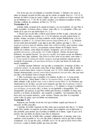 Uno de los que van con Johanán es el profeta Jeremías. I. Johanán y los suyos le
piden un mensaje de parte de Dios para que les oriente en aquella hora (vv. 1–6). II. El
mensaje de Jehová es que no vayan a Egipto, sino que se queden en el país a merced del
rey de Babilonia (vv. 7–18). III. Al verles resueltos a no obedecer la palabra de Dios,
Jeremías confirma las amenazas de Dios (vv. 19–22).
Versículos 1–6
Jeremías había escapado de la espada de Ismael, y no era la primera vez que Dios le
había escondido. Lo buscan ahora y vienen, todos ellos (v. 1), a preguntar a Dios, por
medio de él, qué es lo que deben hacer (vv. 2, 3).
1. Desean que ore por ellos a Jehová para obtener de Dios la guía y dirección que
necesitan en esta crítica coyuntura (vv. 2, 3). Se expresan con gran respeto hacia el
profeta. Aunque era pobre y de baja condición social, acuden humildemente a él y le
imploran su ayuda (v. 2): «Acepta ahora nuestro ruego delante de ti …». Le lisonjean
de este modo para persuadirle a que diga lo que ellos quieren que diga (v. 2b): «… y
ruega por nosotros, pues no sabemos cómo orar a Jehová tu Dios, pues nosotros somos
indignos de llamarle nuestro, y no podemos esperar obtener de Él ningún favor».
Hablan de sí mismos como objeto de piedad y compasión: pues de muchos hemos
quedado unos pocos, como puedes ver». Como si dijesen: «Somos tan pocos que
fácilmente nos pueden devorar. Tus ojos nos ven (lit.) en el apuro en que nos hallamos;
si puedes hacer algo, ayúdanos. Que Jehová tu Dios tome en sus manos estas ruinas y
(v. 3) nos enseñe el camino por donde vayamos, en el que podemos esperar que nos
acompañe Su presencia, y lo que hemos de hacer, el curso que hemos de tomar para
nuestra seguridad».
2. Jeremías promete fielmente orar por ellos y comunicarles el mensaje de Dios, sin
ocultarles nada (v. 4), tan pronto como Dios le haya hablado. Aunque ellos le habían
tenido en poco hasta ahora, tampoco él (comp. con 1 S. 12:23, donde también vemos a
Samuel menospreciado) pecará contra Jehová dejando de orar por ellos, sino que orará
por ellos y les declarará todo el consejo de Dios.
3. Ellos le prometen que se atendrán a la voluntad de Dios (vv. 5, 6) tan pronto
como la conozcan. Ahora llaman a Dios (v. 6) «nuestro Dios», ya que Jeremías les
había animado a ello al decir «voy a orar a Jehová vuestro Dios» (v. 4). Prometen que
obedecerán la voz de Dios, sea cual sea la respuesta que Dios de («conforme a todo el
mensaje que Jehová tu Dios te de para nosotros», v. 5). Añaden (v. 6) que lo cumplirán
«ya sea bueno, ya sea malo» (lit.), es decir, ya sea agradable o desagradable. Por
desagradable que parezca, lo que Dios ordena para nosotros es también lo mejor para
nosotros y no hemos de discutirlo, sino aceptarlo y cumplirlo. Así responden ellos de
boca, pero con corazón insincero, como veremos. Piensan que Dios va a responder
como a ellos les gusta y por eso hablan tan sumisamente.
Versículos 7–22
Respuesta que Jeremías ha de dar a los que le habían rogado que buscase la
dirección de Dios para ellos.
I. Jeremías no recibió respuesta de Dios hasta que no pasaron diez días (v. 7). Quizá
quería Dios tenerles en suspenso por tanto tiempo para castigarles por su hipocresía o,
más probable, para mostrar que el profeta no hablaba de sí mismo, según lo que a él le
parecía, sino que había de esperar a que Dios le instruyese.
II. Cuando, por fin, le habló Dios, comunicó públicamente el mensaje, tanto a los
capitanes como al pueblo (v. 8), y les dijo plena y fielmente todo lo que Dios le había
comunicado a él. Lo que iba, pues, a decirles era (v. 9): «lo que ha dicho Jehová Dios
de Israel», a quien le habían pedido que orase por ellos.
 
