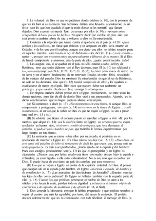 1. La voluntad de Dios es que se quedasen donde estaban (v. 10), con la promesa de
que les irá bien si así lo hacen. Sus hermanos habían sido llevados al cautiverio; es un
favor para los que han quedado el que se estén donde se les permitió que fuesen
dejados. Dios expresa un interés lleno de ternura por ellos (v. 10c): «porque estoy
arrepentido del mal que os he hecho». No quiere decir que cambie de plan, sino que
está presto a cambiar ahora de ruta y volverse a ellos en Su misericordia.
2. Contesta a la objeción que tenían contra el quedarse en el país (v. 41:18: «pues
temían a los caldeos»), no fuese que vinieran y se vengasen en ellos de la muerte de
Gedalías y de los que con él estaban, aunque era cierto que ellos no habían tomado parte
en aquellas muertes. «No temáis al rey de Babilonia—les dice (v. 11)—; no le temáis—
repite—, porque con vosotros estoy yo para salvaros y libraros de su mano». Si el Dios
de Israel, omnipotente y amoroso, está de parte de ellos, ¿quién podrá hacerles daño?
3. Les asegura que, si se quedan en el país, no sólo estarán a salvo del rey de
Babilonia, sino que serán dichosos con el Rey de reyes, pues Él (v. 10) los edificará y
los plantará (comp. con 24:6; 31:28; 33:7; Ez. 36:36), les hará echar raíces de nuevo en
su tierra y ser el nuevo fundamento de un renovado Estado, un reino-fénix, resucitado
de las cenizas del pasado. Dios les mostrará Su misericordia en que el rey de Babilonia,
no sólo no los destruirá, sino que (v. 12) tendrá compasión de ellos y les ayudará a
establecerse de nuevo en el país. Dios hace que nuestro deber sea realmente un
privilegio, y que nuestra obediencia lleve consigo la recompensa.
4. De ninguna manera deben pensar en ir a Egipto precisamente, de entre todas las
demás naciones, pues fue de allí de donde Dios sacó a sus antepasados. Además, les ha
dicho con frecuencia que no hagan pacto ni alianza con tal país.
(A) Si comienzan a decir (v. 13): «No moraremos en esta tierra, ni aunque Dios se
comprometa a protegernos, sino que (v. 14) entraremos en la tierra de Egipto … y allí
moraremos», al ser así que la orden de Dios es que no vayan a Egipto, lo van a pasar
muy mal (vv. 15 y ss.).
(B) Se advierte que tienen el corazón puesto en marchar a Egipto a vivir allí, por los
motivos que alegan (v. 14): «en la cual (la tierra de Egipto) no veremos guerra, cuyos
resultados ya hemos visto, ni oiremos sonido de trompeta, que hace desmayar el
corazón, ni padeceremos hambre de pan, que también lo hemos experimentado por
largo tiempo en esta tierra».
(C) La sentencia que se cierne sobre ellos por su pecado, si persisten en su
resolución de marchar a Egipto (v. 17). Dios mismo les dice (vv. 15, 16): «Pues bien, en
este caso, oíd palabra de Jehová, remanente de Judá los que creéis que, porque sois un
resto pequeño (v. 2), vais a ser perdonados, ¿tenéis miedo de la espada y del hambre?
Pues esos castigos precisamente son (v. 17) los que os perseguirán y en Egipto os
alcanzarán. ¿Pensáis que, por haber estado esta tierra por mucho tiempo bajo la espada y
el hambre, ya están ligadas a ella estas calamidades? No es así, sino que si confiáis en
Dios, Él puede hacer de esta tierra un país de completa paz para vosotros».
(D) Los que se vayan a Egipto en contra de la explícita voluntad de Dios, al pensar
que escapan allí de la espada y del hambre, en Egipto «morirán a espada, de hambre y
de pestilencia» (v. 17). ¿Les asustaban las desolaciones de Jerusalén? ¿Querían marchar
tan lejos de ellas como pudieran? En Egipto se hallarán también con la segunda parte de
ellas (v. 18). Cuando los que profesan pertenecer al pueblo de Dios se unen a los
infieles y les hacen la corte, pierden toda su dignidad y se hacen a sí mismos objeto de
execración y de espanto, de maldición y de afrenta (v. 18, al final).
5. Dios conocía la hipocresía con que le habían preguntado y que estaban resueltos a
seguir el camino que más les agradaba; por tanto, ahí tienen la sentencia. El profeta
declara solemnemente que les ha comunicado con toda fidelidad el mensaje de Dios (v.
 