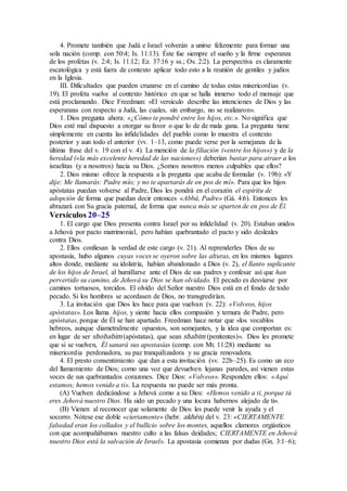 4. Promete también que Judá e Israel volverán a unirse felizmente para formar una
sola nación (comp. con 50:4; Is. 11:13). Éste fue siempre el sueño y la firme esperanza
de los profetas (v. 2:4; Is. 11:12; Ez. 37:16 y ss.; Os. 2:2). La perspectiva es claramente
escatológica y está fuera de contexto aplicar todo esto a la reunión de gentiles y judíos
en la Iglesia.
III. Dificultades que pueden cruzarse en el camino de todas estas misericordias (v.
19). El profeta vuelve al contexto histórico en que se halla inmerso todo el mensaje que
está proclamando. Dice Freedman: «El versículo describe las intenciones de Dios y las
esperanzas con respecto a Judá, las cuales, sin embargo, no se realizaron».
1. Dios pregunta ahora: «¿Cómo te pondré entre los hijos, etc.». No significa que
Dios esté mal dispuesto a otorgar su favor o que lo de de mala gana. La pregunta tiene
simplemente en cuenta las infidelidades del pueblo como lo muestra el contexto
posterior y aun todo el anterior (vv. 1–13, como puede verse por la semejanza de la
última frase del v. 19 con el v. 4). La mención de la filiación («entre los hijos») y de la
heredad («la más excelente heredad de las naciones») deberían bastar para atraer a los
israelitas (y a nosotros) hacia su Dios. ¿Somos nosotros menos culpables que ellos?
2. Dios mismo ofrece la respuesta a la pregunta que acaba de formular (v. 19b): «Y
dije: Me llamarás: Padre mío; y no te apartarás de en pos de mí». Para que los hijos
apóstatas puedan volverse al Padre, Dios les pondrá en el corazón el espíritu de
adopción de forma que puedan decir entonces «Abbá, Padre» (Gá. 4:6). Entonces les
abrazará con Su gracia paternal, de forma que nunca más se aparten de en pos de Él.
Versículos 20–25
1. El cargo que Dios presenta contra Israel por su infidelidad (v. 20). Estaban unidos
a Jehová por pacto matrimonial, pero habían quebrantado el pacto y sido desleales
contra Dios.
2. Ellos confiesan la verdad de este cargo (v. 21). Al reprenderles Dios de su
apostasía, hubo algunos cuyas voces se oyeron sobre las alturas, en los mismos lugares
altos donde, mediante su idolatría, habían abandonado a Dios (v. 2), el llanto suplicante
de los hijos de Israel, al humillarse ante el Dios de sus padres y confesar así que han
pervertido su camino, de Jehová su Dios se han olvidado. El pecado es desviarse por
caminos tortuosos, torcidos. El olvido del Señor nuestro Dios está en el fondo de todo
pecado. Si los hombres se acordasen de Dios, no transgredirían.
3. La invitación que Dios les hace para que vuelvan (v. 22): «Volveos, hijos
apóstatas». Los llama hijos, y siente hacia ellos compasión y ternura de Padre, pero
apóstatas, porque de Él se han apartado. Freedman hace notar que «los vocablos
hebreos, aunque diametralmente opuestos, son semejantes, y la idea que comportan es:
en lugar de ser shobabim (apóstatas), que sean shabim (penitentes)». Dios les promete
que si se vuelven, Él sanará sus apostasías (comp. con Mt. 11:28) mediante su
misericordia perdonadora, su paz tranquilizadora y su gracia renovadora.
4. El presto consentimiento que dan a esta invitación (vv. 22b–25). Es como un eco
del llamamiento de Dios; como una voz que devuelven lejanas paredes, así vienen estas
voces de sus quebrantados corazones. Dice Dios: «Volveos». Responden ellos: «Aquí
estamos; hemos venido a ti». La respuesta no puede ser más pronta.
(A) Vuelven dedicándose a Jehová como a su Dios: «Hemos venido a ti, porque tú
eres Jehová nuestro Dios. Ha sido un pecado y una locura habernos alejado de ti».
(B) Vienen al reconocer que solamente de Dios les puede venir la ayuda y el
socorro. Nótese ese doble «ciertamente» (hebr. akhén) del v. 23: «CIERTAMENTE
falsedad eran los collados y el bullicio sobre los montes, aquellos clamores orgiásticos
con que acompañábamos nuestro culto a las falsas deidades; CIERTAMENTE en Jehová
nuestro Dios está la salvación de Israel». La apostasía comienza por dudas (Gn. 3:1–6);
 