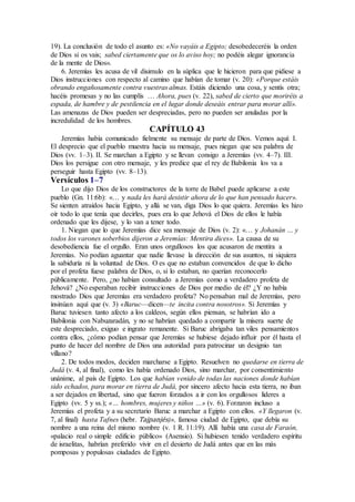 19). La conclusión de todo el asunto es: «No vayáis a Egipto; desobedeceréis la orden
de Dios si os vais; sabed ciertamente que os lo aviso hoy; no podéis alegar ignorancia
de la mente de Dios».
6. Jeremías les acusa de vil disimulo en la súplica que le hicieron para que pidiese a
Dios instrucciones con respecto al camino que habían de tomar (v. 20): «Porque estáis
obrando engañosamente contra vuestras almas. Estáis diciendo una cosa, y sentís otra;
hacéis promesas y no las cumplís … Ahora, pues (v. 22), sabed de cierto que moriréis a
espada, de hambre y de pestilencia en el lugar donde deseáis entrar para morar allí».
Las amenazas de Dios pueden ser despreciadas, pero no pueden ser anuladas por la
incredulidad de los hombres.
CAPÍTULO 43
Jeremías había comunicado fielmente su mensaje de parte de Dios. Vemos aquí: I.
El desprecio que el pueblo muestra hacia su mensaje, pues niegan que sea palabra de
Dios (vv. 1–3). II. Se marchan a Egipto y se llevan consigo a Jeremías (vv. 4–7). III.
Dios los persigue con otro mensaje, y les predice que el rey de Babilonia los va a
perseguir hasta Egipto (vv. 8–13).
Versículos 1–7
Lo que dijo Dios de los constructores de la torre de Babel puede aplicarse a este
pueblo (Gn. 11:6b): «… y nada les hará desistir ahora de lo que han pensado hacer».
Se sienten atraídos hacia Egipto, y allá se van, diga Dios lo que quiera. Jeremías les hizo
oír todo lo que tenía que decirles, pues era lo que Jehová el Dios de ellos le había
ordenado que les dijese, y lo van a tener todo.
1. Niegan que lo que Jeremías dice sea mensaje de Dios (v. 2): «… y Johanán … y
todos los varones soberbios dijeron a Jeremías: Mentira dices». La causa de su
desobediencia fue el orgullo. Eran unos orgullosos los que acusaron de mentira a
Jeremías. No podían aguantar que nadie llevase la dirección de sus asuntos, ni siquiera
la sabiduría ni la voluntad de Dios. O es que no estaban convencidos de que lo dicho
por el profeta fuese palabra de Dios, o, si lo estaban, no querían reconocerlo
públicamente. Pero, ¿no habían consultado a Jeremías como a verdadero profeta de
Jehová? ¿No esperaban recibir instrucciones de Dios por medio de él? ¿Y no había
mostrado Dios que Jeremías era verdadero profeta? No pensaban mal de Jeremías, pero
insinúan aquí que (v. 3) «Baruc—dicen—te incita contra nosotros». Si Jeremías y
Baruc tuviesen tanto afecto a los caldeos, según ellos piensan, se habrían ido a
Babilonia con Nabuzaradán, y no se habrían quedado a compartir la mísera suerte de
este despreciado, exiguo e ingrato remanente. Si Baruc abrigaba tan viles pensamientos
contra ellos, ¿cómo podían pensar que Jeremías se hubiese dejado influir por él hasta el
punto de hacer del nombre de Dios una autoridad para patrocinar un designio tan
villano?
2. De todos modos, deciden marcharse a Egipto. Resuelven no quedarse en tierra de
Judá (v. 4, al final), como les había ordenado Dios, sino marchar, por consentimiento
unánime, al país de Egipto. Los que habían venido de todas las naciones donde habían
sido echados, para morar en tierra de Judá, por sincero afecto hacia esta tierra, no iban
a ser dejados en libertad, sino que fueron forzados a ir con los orgullosos líderes a
Egipto (vv. 5 y ss.); «… hombres, mujeres y niños …» (v. 6). Forzaron incluso a
Jeremías el profeta y a su secretario Baruc a marchar a Egipto con ellos. «Y llegaron (v.
7, al final) hasta Tafnes (hebr. Tajpanjés)», famosa ciudad de Egipto, que debía su
nombre a una reina del mismo nombre (v. 1 R. 11:19). Allí había una casa de Faraón,
«palacio real o simple edificio público» (Asensio). Si hubiesen tenido verdadero espíritu
de israelitas, habrían preferido vivir en el desierto de Judá antes que en las más
pomposas y populosas ciudades de Egipto.
 
