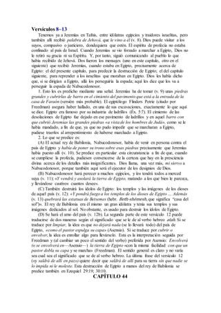 Versículos 8–13
Tenemos ya a Jeremías en Tafnis, entre idólatras egipcios y traidores israelitas, pero
también allí recibió palabra de Jehová, que le vino a él (v. 8). Dios puede visitar a los
suyos, compasivo o justiciero, dondequiera que estén. El espíritu de profecía no estaba
confinado al país de Israel. Cuando Jeremías se vio forzado a marchar a Egipto, Dios no
le retiró su gracia ni su Espíritu. Y, por tanto, siguió comunicando al pueblo lo que
había recibido de Jehová. Dos fueron los mensajes (uno en este capítulo, otro en el
siguiente) que recibió Jeremías, cuando estaba en Egipto, precisamente acerca de
Egipto: el del presente capítulo, para predecir la destrucción de Egipto; el del capítulo
siguiente, para reprender a los israelitas que moraban en Egipto. Dios les había dicho
que, si se dirigían a Egipto, allá los perseguiría la espada; aquí les dice que los va a
perseguir la espada de Nabucodonosor.
1. Esto les es predicho mediante una señal. Jeremías ha de tomar (v. 9) unas piedras
grandes y cubrirlas de barro en el cimiento del pavimento que está a la entrada de la
casa de Faraón (versión más probable). El egiptólogo Flinders Petrie (citado por
Freedman) asegura haber hallado, en una de sus excavaciones, exactamente lo que aquí
se dice. Egipto era famoso por su industria de ladrillos (Éx. 5:7). El cimiento de las
desolaciones de Egipto fue dejado en ese pavimento de ladrillos y en aquel barro con
que cubrió Jeremías las grandes piedras «a vista de los hombres de Judá», como se le
había mandado, a fin de que, ya que no pudo impedir que se marcharan a Egipto,
pudiese traerlos al arrepentimiento de haberse marchado a Egipto.
2. Lo que se predice es:
(A) El actual rey de Babilonia, Nabucodonosor, había de venir en persona contra el
país de Egipto y había de poner su trono sobre esas piedras precisamente que Jeremías
había puesto allí (v. 10). Se predice en particular esta circunstancia a fin de que, cuando
se cumpliese la profecía, pudiesen convencerse de la certeza que hay en la presciencia
divina acerca de los detalles más insignificantes. Dios llama, una vez más, mi siervo a
Nabucodonosor, porque también aquí será el ejecutor de los designios de Dios.
(B) Nabucodonosor hará perecer a muchos egipcios, y los tendrá todos a merced
suya (v. 11): «Y vendrá y asolará la tierra de Egipto, matando a los que bien le parezca,
y llevándose cautivos cuantos desee».
(C) También destruirá los ídolos de Egipto: los templos y las imágenes de los dioses
de aquel país (v. 12): «Y pondrá fuego a los templos de los dioses de Egipto … Además
(v. 13) quebrará las estatuas de Betsemes (hebr. Beth-shémesh, que significa “casa del
sol”)». El rey de Babilonia era él mismo un gran idólatra y tenía sus templos y sus
imágenes dedicados al sol. No obstante, es usado para destruir los ídolos de Egipto.
(D) Se hará el amo del país (v. 12b). La segunda parte de este versículo 12 puede
traducirse de dos maneras según el significado que se le de al verbo hebreo atah. Si se
traduce por limpiar, la idea es que no dejará nada (se lo llevará todo) del país de
Egipto, «como el pastor espulga su capa» (Asensio). Si se traduce por cubrir o
envolver, la idea es enrollar algo para llevárselo. Esta es la interpretación seguida por
Freedman y (al cambiar un poco el sentido del verbo) preferida por Asensio: Envolverá
(o se envolverá en—Asensio—) la tierra de Egipto «con la misma facilidad con que un
pastor dobla su capa y se marcha» (Freedman). El sentido general es claro y no varía
sea cual sea el significado que se de al verbo hebreo. La última frase del versículo 12
(«y saldrá de allí en paz») quiere decir que saldrá de allí para su tierra sin que nadie se
lo impida ni le moleste. Esta destrucción de Egipto a manos del rey de Babilonia se
predice también en Ezequiel 29:19; 30:10.
CAPÍTULO 44
 
