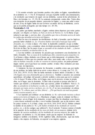 I. Un sermón avivador que Jeremías predica a los judíos en Egipto, reprendiéndoles
de su idolatría (vv. 1–14). II. El desprecio con que el pueblo recibió esta amonestación,
y la resolución que tomaron de seguir con sus idolatrías, a pesar de las advertencias de
Dios y de Jeremías (vv. 15–19). III. La sentencia pronunciada contra ellos: Todos ellos,
con excepción de un pequeño número, perecerán en Egipto; y, como una señal o arras
de esto, el rey de Egipto había de caer en breve en manos del rey de Babilonia, con lo
que ya no podría protegerles por más tiempo (vv. 20–30).
Versículos 1–14
Los judíos que habían marchado a Egipto estaban ahora dispersos por varias partes
del país: «en Migdol, en Tafnes, en Nof y en tierra de Patrós» (v. 1). Es Baruc el que
redacta lo que sigue y, por eso, dice: «La palabra que vino a Jeremías acerca de todos
los judíos que moraban en la tierra de Egipto».
1. Dios les trae a la memoria las desolaciones de Judá y Jerusalén, que los fugitivos
parecían haber olvidado (v. 2): «Vosotros habéis visto todo el mal que traje sobre
Jerusalén, etc.». Como si dijese: «Ya visteis la deplorable condición en que se hallan
Judá y Jerusalén; ¿vais a considerar ahora de dónde proceden todas esas desolaciones?
De la ira de Dios; fue Su enojo el que se encendió en las ciudades de Judá … y fueron
puestas en soledad y en destrucción» (v. 6).
2. Les trae también a la memoria los pecados que ocasionaron esas desolaciones de
Judá y Jerusalén. Fue «a causa de la maldad que ellos cometieron para enojarme» (v.
3), al honrar a falsas deidades con el honor que se debe únicamente al verdadero Dios.
Abandonaron al Dios que era conocido entre ellos, para rendir culto a dioses ajenos que
ellos no habían conocido, ni ellos ni vosotros ni vuestros padres, sin poder presentar
ningún motivo por el que hacer ese extraño cambio: el único Dios verdadero por unas
invenciones de impostores.
3. Asimismo les trae a la memoria los frecuentes y amables avisos que, por medio
de sus profetas, les había dado de no servir a otros dioses (v. 4, comp. con 7:13, 25;
25:4; 26:5; 29:19; 35:15). Dios les había mostrado su tierno interés al decirles (v. 4b):
«No hagáis esta cosa abominable que yo aborrezco». También a nosotros nos conviene
apercibirnos del peligro del pecado y advertir también a otros para que no lo cometan:
«¡No lo hagas! Si amas a Dios, no lo hagas, pues eso le provoca; si amas tu propia
alma, no lo hagas, pues la destruirás. Si Dios odia el pecado es porque sabe bien el
veneno que encierra y el desastroso final que acarrea; ¡ódialo tú también!» Pero (v. 5)
ellos no atendieron ni inclinaron su oído, etc. ¿Cuáles fueron las consecuencias? «Se
derramó, por tanto, mi ira y mi furor, etc.» (v. 6). ¿Y no van a escarmentar en cabeza
ajena? (v. 7): «Ahora, pues, así dice Jehová … ¿Por qué hacéis este mal tan grande
contra vosotros mismos, etc.».
4. Les reprende por continuar en sus idolatrías (v. 8): «ofreciendo incienso a dioses
ajenos en la tierra de Egipto, etc.». Marcharon a Egipto contra la voluntad de Dios y
metiéndose así en el lugar de la tentación; es justo que Dios les abandone a sus deseos,
y estos deseos acabarán con ellos y con el nombre honorable que un día tuvieron entre
los países vecinos (v. 8, al final, comp. con 18:16; 24:9; 29:18; 44:12). Habían colmado
la medida de sus padres (v. 9): «¿Os habéis olvidado de las maldades de vuestros
padres, etc., y de los castigos que sufrieron?» En el versículo 9 merece notarse el detalle
de la mención de las maldades de los reyes de Judá y de sus mujeres, delante de la
mención de vuestras maldades y de las maldades de vuestras mujeres, las cuales les
instigaban a la idolatría (v. 15), del mismo modo que las mujeres de Salomón le
instigaron también a la idolatría. El Dr. Lightfoot halla, efectivamente, aquí una tácita
alusión a las mujeres de Salomón, en especial a sus mujeres egipcias.
 