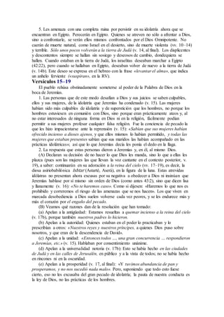 5. Les amenaza con una completa ruina por persistir en su idolatría ahora que se
encuentran en Egipto. Perecerán en Egipto. Quienes se atreven no sólo a afrentar a Dios,
sino a confrontarle, se verán ellos mismos confrontados por el Dios Omnipotente. No
caerán de muerte natural, como Israel en el desierto, sino de muerte violenta (vv. 10–14)
y terrible. Sólo unos pocos volverán a la tierra de Judá (v. 14, al final). Los displicentes
y descontentos siempre se hallan sin sosiego y deseosos de cambio, dondequiera se
hallen. Cuando estaban en la tierra de Judá, los israelitas deseaban marchar a Egipto
(42:22), pero cuando se hallaban en Egipto, deseaban volver de nuevo a la tierra de Judá
(v. 14b). Este deseo se expresa en el hebreo con la frase «levantar el alma», que indica
un anhelo ferviente («suspiran», en la RV).
Versículos 15–19
El pueblo rehúsa obstinadamente someterse al poder de la Palabra de Dios en la
boca de Jeremías.
1. Las personas que de este modo desafían a Dios y sus juicios se saben culpables,
ellos y sus mujeres, de la idolatría que Jeremías ha condenado (v. 15). Las mujeres
habían sido más culpables de idolatría y de superstición que los hombres, no porque los
hombres estuviesen en comunión con Dios, sino porque eran prácticamente ateos y, al
no estar interesados de ninguna forma en Dios ni en la religión, fácilmente podían
permitir a sus mujeres profesar cualquier falsa religión. Fue la conciencia de pecado la
que les hizo impacientarse ante la reprensión (v. 15): «Sabían que sus mujeres habían
ofrecido incienso a dioses ajenos, y que ellos mismos lo habían permitido, y todas las
mujeres que estaban presentes sabían que sus maridos las habían acompañado en las
prácticas idolátricas»; así que lo que Jeremías decía les ponía el dedo en la llaga.
2. La respuesta que estas personas dieron a Jeremías y, en él, al mismo Dios.
(A) Declaran su decisión de no hacer lo que Dios les manda, sino lo que a ellas les
plazca (pues son las mujeres las que llevan la voz cantante en el contexto posterior, v.
19), a saber: continuarán en su adoración a la reina del cielo (vv. 17–19), es decir, la
diosa asiriobabilónica Ishtar (Astarté, Aserá), en la figura de la luna. Estas atrevidas
idólatras no presentan ahora excusas por su negativa a obedecer a Dios ni insinúan que
Jeremías hablase por sí mismo sin orden de Dios (como antes 43:2), sino que dicen lisa
y llanamente (v. 16): «No te haremos caso». Como si dijesen: «Haremos lo que nos es
prohibido y correremos el riesgo de las amenazas que se nos hacen». Los que viven en
marcada desobediencia a Dios suelen volverse cada vez peores, y se les endurece más y
más el corazón por el engaño del pecado.
(B) Veamos qué razones dan de la resolución que han tomado:
(a) Apelan a la antigüedad: Estamos resueltas a quemar incienso a la reina del cielo
(v. 17b), porque también nuestros padres lo hicieron.
(b) Apelan a la autoridad: Quienes estaban en el poder lo practicaban y lo
prescribían a otros: «Nuestros reyes y nuestros príncipes, a quienes Dios puso sobre
nosotros, y que eran de la descendencia de David».
(c) Apelan a la unidad: «Entonces todos …, una gran concurrencia … respondieron
a Jeremías, etc.» (v. 15). Hablaban por consentimiento unánime.
(d) Apelan a la universalidad notoria (v. 17b): Esto se había hecho en las ciudades
de Judá y en las calles de Jerusalén, en público y a la vista de todos; no se había hecho
en rincones ni en la oscuridad.
(e) Apelan a la prosperidad (v. 17, al final): «Y tuvimos abundancia de pan y
prosperamos, y no nos sucedió nada malo». Pero, suponiendo que todo esto fuese
cierto, eso no les excusaba del gran pecado de idolatría; la pauta de nuestra conducta es
la ley de Dios, no las prácticas de los hombres.
 