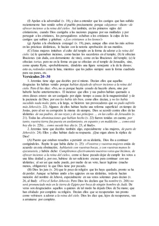 (f) Apelan a la adversidad (v. 18), y dan a entender que los castigos que han sufrido
recientemente han venido sobre el pueblo precisamente porque «dejamos—dicen—de
ofrecer incienso a la reina del cielo». Así también, en los primeros siglos del
cristianismo, cuando Dios castigaba a las naciones paganas por sus maldades y por
perseguir a los cristianos, los perseguidores echaban a los cristianos la culpa de los
castigos que sufrían y gritaban: «¡Los cristianos a los leones!»
(g) Apelan a la obediencia conyugal (v. 19), pues, aunque ellas eran las más activas
en las prácticas idolátricas, lo hacían con la notoria aprobación de sus maridos.
(C) Estas mujeres imitaban el culto del templo en la forma de adorar a la reina del
cielo: (a) le quemaban incienso, como hacían los sacerdotes en el templo; (b) le ofrecían
libaciones (sin duda, con derramiento de vino), como en las libaciones del templo; (c) le
ofrecían tortas, pero no en la forma en que se ofrecían en el templo de Jerusalén, sino,
como apunta Ryrie, «probablemente, dándoles una figura semejante a la de la diosa»;
esto es, redondas como la luna, mientras que los judíos siempre usan la forma cuadrada
para sus panes, etc.
Versículos 20–30
1. Jeremías tiene algo que decirles por sí mismo. Decían ellos que aquellas
desgracias les habían venido porque habían dejado de ofrecer incienso a la reina del
cielo. Pero él les dice: «No, no es porque hayáis cesado de hacerlo ahora, sino por
haberlo hecho anteriormente». El incienso que ellos y sus padres habían quemado a
otros dioses estuvo sin ser castigado por algún tiempo a causa de la magnanimidad y de
la paciencia de Dios; por eso les había ido bien, como ellos decían, y no les había
sucedido nada malo; pero, a la larga, se hicieron tan provocadores que no pudo sufrirlo
más Jehová (v. 22). Algunos de ellos habían hecho una reforma superficial en tiempo de
Josías, pero al ser su corrupción la misma de siempre, Dios se acordó contra ellos de las
idolatrías de sus padres, de sus reyes y de sus príncipes … en las calles de Jerusalén (v.
21). Todas las abominaciones que habían hecho (v. 22) fueron tenidas en cuenta; por
tanto, vuestra tierra fue puesta en asolamiento, en espanto y en maldición … como está
hoy día (v. 22b)… como sucede hoy día (v. 23, al final)».
2. Jeremías tiene que decirles también algo, especialmente a las mujeres, de parte de
Jehová (v. 24). Ellos y ellas habían dado su respuesta. ¡Que oigan ahora la réplica de
Dios!
(A) Puesto que estaban resueltos a persistir en su idolatría, Dios iba a continuar
castigándoles. Repite lo que había dicho (v. 25): «Vosotros y vuestras mujeres estáis de
acuerdo en esta obstinación; hablasteis con vuestras bocas, y con vuestras manos lo
ejecutasteis, y habéis dicho: Cumpliremos efectivamente nuestros votos que hicimos, de
ofrecer incienso a la reina del cielo», como si fuese pecado dejar de cumplir los votos a
una falsa deidad y, por eso, hubiese de ser suficiente excusa para continuar con sus
idolatrías; al ser así que nadie puede, por medio de un voto, hacer legítimo (mucho
menos, obligatorio) lo que Dios tiene por pecado.
(B) Dios les jura (v. 26) que lo poco de religión que les haya quedado, pronto se ha
de perder. Aunque se habían unido a los egipcios en sus idolatrías, todavía hacían
mención del nombre de Jehová, especialmente en sus votos solemnes pues decían (v.
26, al final): «Vive el Señor Jehová». Pero Dios les declara que Su nombre (v. 26b) no
será pronunciado más en la tierra de Egipto por boca de ningún hombre de Judá. De
veras son desgraciados aquellos a quienes de tal modo ha dejado Dios de Su mano; que
han olvidado por completo su religión. Decían ellos que se recuperarían tan pronto
como volviesen a adorar a la reina del cielo. Dios les dice que, lejos de recuperarse, van
a arruinarse por completo.
 