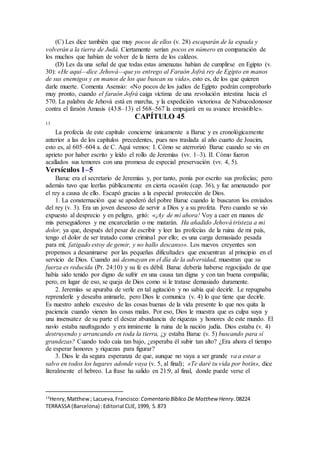 (C) Les dice también que muy pocos de ellos (v. 28) escaparán de la espada y
volverán a la tierra de Judá. Ciertamente serían pocos en número en comparación de
los muchos que habían de volver de la tierra de los caldeos.
(D) Les da una señal de que todas estas amenazas habían de cumplirse en Egipto (v.
30): «He aquí—dice Jehová—que yo entrego al Faraón Jofrá rey de Egipto en manos
de sus enemigos y en manos de los que buscan su vida», esto es, de los que quieren
darle muerte. Comenta Asensio: «No pocos de los judíos de Egipto podrán comprobarlo
muy pronto, cuando el faraón Jofrá caiga víctima de una revolución intestina hacia el
570. La palabra de Jehová está en marcha, y la expedición victoriosa de Nabucodonosor
contra el faraón Amasis (43:8–13) el 568–567 la empujará en su avance irresistible».
CAPÍTULO 45
13
La profecía de este capítulo concierne únicamente a Baruc y es cronológicamente
anterior a las de los capítulos precedentes, pues nos traslada al año cuarto de Joacim,
esto es, al 605–604 a. de C. Aquí vemos: I. Cómo se aterrorizó Baruc cuando se vio en
aprieto por haber escrito y leído el rollo de Jeremías (vv. 1–3). II. Cómo fueron
acallados sus temores con una promesa de especial preservación (vv. 4, 5).
Versículos 1–5
Baruc era el secretario de Jeremías y, por tanto, ponía por escrito sus profecías; pero
además tuvo que leerlas públicamente en cierta ocasión (cap. 36), y fue amenazado por
el rey a causa de ello. Escapó gracias a la especial protección de Dios.
1. La consternación que se apoderó del pobre Baruc cuando le buscaron los enviados
del rey (v. 3). Era un joven deseoso de servir a Dios y a su profeta. Pero cuando se vio
expuesto al desprecio y en peligro, gritó: «¡Ay de mí ahora! Voy a caer en manos de
mis perseguidores y me encarcelarán o me matarán. Ha añadido Jehová tristeza a mi
dolor, ya que, después del pesar de escribir y leer las profecías de la ruina de mi país,
tengo el dolor de ser tratado como criminal por ello; es una carga demasiado pesada
para mí; fatigado estoy de gemir, y no hallo descanso». Los nuevos creyentes son
propensos a desanimarse por las pequeñas dificultades que encuentran al principio en el
servicio de Dios. Cuando así desmayan en el día de la adversidad, muestran que su
fuerza es reducida (Pr. 24:10) y su fe es débil. Baruc debería haberse regocijado de que
había sido tenido por digno de sufrir en una causa tan digna y con tan buena compañía;
pero, en lugar de eso, se queja de Dios como si le tratase demasiado duramente.
2. Jeremías se apuraba de verle en tal agitación y no sabía qué decirle. Le repugnaba
reprenderle y deseaba animarle, pero Dios le comunica (v. 4) lo que tiene que decirle.
Es nuestro anhelo excesivo de las cosas buenas de la vida presente lo que nos quita la
paciencia cuando vienen las cosas malas. Por eso, Dios le muestra que es culpa suya y
una insensatez de su parte el desear abundancia de riquezas y honores de este mundo. El
navío estaba naufragando y era inminente la ruina de la nación judía. Dios estaba (v. 4)
destruyendo y arrancando en toda la tierra, ¿y estaba Baruc (v. 5) buscando para sí
grandezas? Cuando todo caía tan bajo, ¿esperaba él subir tan alto? ¿Era ahora el tiempo
de esperar honores y riquezas para figurar?
3. Dios le da segura esperanza de que, aunque no vaya a ser grande va a estar a
salvo en todos los lugares adonde vaya (v. 5, al final); «Te daré tu vida por botín», dice
literalmente el hebreo. La frase ha salido en 21:9, al final, donde puede verse el
13
Henry,Matthew; Lacueva,Francisco: Comentario Bı́blico De Matthew Henry.08224
TERRASSA (Barcelona) :Editorial CLIE,1999, S.873
 