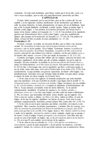 comentario. No todo serán facilidades para Baruc: tendrá que ir de un sitio a otro y se
verá a veces en peligro, pero su vida será maravillosamente preservada por Dios.
CAPÍTULO 46
El juicio había comenzado por la casa de Dios, pero no iba a acabar allí. En este
capítulo y en los siguientes tenemos predicciones de las desolaciones que habían de
sufrir los países limítrofes de Judá, principalmente de manos del rey de Babilonia, hasta
que, al fin, la propia Babilonia sea llamada a rendir cuentas. Figura en primer lugar la
profecía contra Egipto. I. Una profecía de la derrota del ejército del Faraón Necó a
manos de las fuerzas caldeas en Carquemís (vv. 1–12). II. Una profecía de la expedición
guerrera que Nabucodonosor llevó a cabo contra Egipto y que tuvo cumplimiento
algunos años después de la destrucción de Jerusalén (vv. 13–26). III. Una palabra de
aliento al Israel de Dios en medio de estas calamidades (vv. 27, 28).
Versículos 1–12
El primer versículo es el titulo de esta parte del libro que se refiere a las naciones
vecinas. Es «la palabra de Jehová que vino al profeta Jeremías acerca de las
naciones», esto es, de los gentiles. En el Antiguo Testamento tenemos la palabra de
Dios contra los gentiles; en el Nuevo Testamento, la palabra de Dios a favor de los
gentiles, para que los que estaban lejos viniesen a juntarse con los que estaban cerca, y
ser hechos ellos mismos cercanos a Dios por medio de Jesucristo (v. Ef. 2:11–22).
Comienza por Egipto, porque ellos habían sido los antiguos opresores de Israel y los
modernos engañadores de los judíos que allí se habían refugiado tras de la caída de
Jerusalén. En estos versículos se profetiza la derrota del ejército del Faraón Necó, a
manos de Nabucodonosor, en el año cuarto de Joacim. Esta derrota (como vemos en 2
R. 24:7) le hizo a Necó pagar muy cara la expedición que llevó a cabo para ayudar al
rey de Asiria cuatro años antes, en la cual el Faraón mató al rey Josías (2 R. 23:29). Este
acontecimiento es aquí predicho con gozosas expresiones de triunfo sobre Egipto, tan
humillantemente derrotado, de lo que Jeremías había de hablar con gran placer, porque
la muerte de Josías era ahora vengada en el Faraón Necó.
1. Se les echa en cara a los egipcios la tremenda preparación que están haciendo
para esta expedición, en la que el profeta les desafía a que hagan todo lo posible (v. 3):
«Preparad escudo y coraza y acercaos a la batalla». Egipto era famoso por sus caballos
(v. 4): «Uncid caballos y montad, etc.». Compara la expedición al desbordamiento del
Nilo (v. 8) que amenaza con inundar todas las tierras limítrofes. Es un ejército
verdaderamente formidable. El profeta los espolea (v. 9): «Subid, caballos; y
alborotaos, carros etc.». Les reta a que traigan con ellos todas las tropas confederadas
(v. 9b), los etíopes, que descendían del mismo tronco familiar que los egipcios (Gn.
10:6) y eran sus vecinos y aliados, los libios y los lidios, ambos en África, al oeste de
Egipto, de los que los egipcios alquilaban sus fuerzas de apoyo. Todo será en vano;
quedarán vergonzosamente derrotados, porque luchará Dios contra ellos (Pr. 21:30, 31).
2. Se les echa en cara la gran esperanza que habían concebido con respecto a esta
expedición. Ellos conocían sus propios pensamientos, y también Dios los conocía, pero
ellos no conocían los pensamientos de Jehová ni entendieron su consejo; pues Él los
junta como gavillas en la era (Mi. 4:12). Egipto decía (v. 8b): «Subiré, cubriré la tierra,
y nadie me lo impedirá, destruiré la ciudad, es decir, cualquier ciudad que se oponga a
mi avance. Como el antiguo Faraón, perseguiré y los alcanzaré». Pero Dios dice que
ese día no será el del triunfo de Egipto, sino el día del triunfo de Jehová de las huestes
(v. 10), en el que Él será exaltado con la derrota de los egipcios.
3. Se les echa en cara su cobardía (vv. 5, 6): «¿Por qué los veo medrosos y
retrocediendo, a pesar de tanto preparativo y de un ejército tan numeroso y tan bien
equipado?» Incluso los valientes, de los que podía esperarse que se mantuviesen firmes,
 