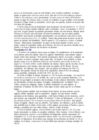 huyen a la desbandada, como un solo hombre, pero en plena confusión; no tienen
tiempo ni ganas para volverse a mirar atrás, sino que el terror los rodea por doquier.
Todos (v. 6) tropiezan y caen, precisamente al norte, junto a la ribera del Éufrates,
porque en lugar de volverse atrás, a su país, la confusión en que se hallan no les permite
reconocer el lugar donde se encuentran, con lo que, sin quererlo, todavía se acercan más
a la tierra del enemigo.
4. Se les echa en cara la incapacidad para recuperarse de esta derrota (vv. 11, 12). La
virgen hija de Egipto (epíteto aplicado antes a Jerusalén—véase el comentario a 14:17),
que vivía en gran pompa, ha quedado gravemente herida con esta derrota. Busque ahora
bálsamo en Galaad; que eche mano de todas las medicinas que sus sabios puedan
prescribirle para reparar la pérdida experimentada con esa derrota; todo será en vano;
«no hay curación para ti» (v. 11, al final). Nunca más podrá poner de nuevo en pie de
guerra un ejército tan formidable. Sólo le queda (v. 12) vergüenza y clamor. Comenta
Asensio: «Mal interno irremediable de quien un día pensó inundar la tierra con su
poder, y ahora la contempla testigo de su fracaso, de cara a la ignominia absoluta de su
pueblo y al clamor doloroso de sus héroes en derrota».
Versículos 13–28
1. El terror y la confusión hacen presa en Egipto. El cumplimiento de la predicción
en la primera parte del capítulo dejó a los egipcios inhabilitados para intentar ningún
ataque contra otras naciones. Pero todavía permanecían fuertes en su país, y ninguno de
sus vecinos se atrevió a intentar nada contra ellos. El objetivo de la profecía es ahora
mostrar cómo el rey de Babilonia había de venir en breve para asolar la tierra de
Egipto (v. 13). Esto se llevó a cabo mediante las mismas manos que las de antes, las de
Nabucodonosor, pero muchos años más tarde (en opinión de M. Henry). De esta
expedición, sin embargo, dice Asensio: «por sus puntos de contacto con 43:8–13,
algunos han querido retrasar (la fecha de la expedición) hasta el 587; sin embargo,
parece preferible adelantarla al 605 (2 R. 24:7; Jer. 46:1, 2)».
(A) Sonó en Egipto la alarma de guerra (v. 14). Se acerca el enemigo, «la espada ha
devorado en torno tuyo» (v. 14, al final, lit.), esto es, en las comarcas limítrofes, y es
tiempo de que Egipto se prepare a dar al enemigo la más calurosa bienvenida. Esto debe
ser proclamado en todos los lugares de Egipto, particularmente en Migdol, Nof y
Tafnes, porque los refugiados judíos se habían establecido en estos lugares, al
despreciar el mandato de Dios (44:1). Que oigan el triste cobijo que les va a brindar
Egipto.
(B) Se predice también aquí la retirada de las fuerzas de otras naciones que los
egipcios habían alquilado para su expedición. Algunas de estas fuerzas estaban
apostadas en las fronteras para guardarlas, y allí fueron batidas por los invasores, con lo
que tuvieron que emprender la huida. El versículo 15 dice así literalmente: «¿Por qué
fue abatido tu fuerte? No se mantuvo en pie porque Jehová lo derribó». Hay quienes
toman el singular «fuerte» por un colectivo, «tus fuertes, tus valientes»; pero es mucho
más probable que se refiera al toro Apis, el dios egipcio que protege al Faraón, y que es
abatido y derribado por otro «Más Fuerte», Jehová, el Dios de Israel.
(C) Cae el ejército egipcio, con su Faraón y con su dios Apis (vv. 16, 17), y las
tropas mercenarias se retiran en completa confusión. Dice Asensio: «Con el faraón y sus
dioses protectores tropieza y cae la multitud del abigarrado ejército mercenario de
extranjeros (vv. 9, 21), que se apresuran todos a volver a la tierra natal, y proclaman
burlones la impotencia de un faraón que, después de sus bravatas de victoria (v. 8), se
repliega en sí mismo y deja pasar el tiempo hábil para oponerse al ataque enemigo (Is.
30:7)».
 