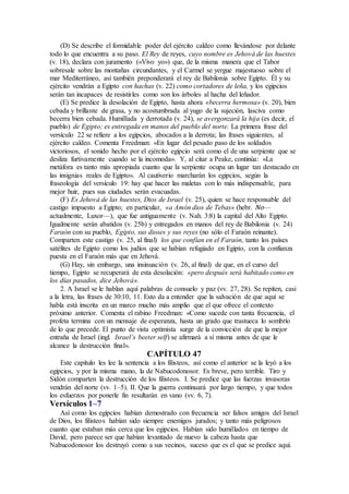(D) Se describe el formidable poder del ejército caldeo como llevándose por delante
todo lo que encuentra a su paso. El Rey de reyes, cuyo nombre es Jehová de las huestes
(v. 18), declara con juramento («Vivo yo») que, de la misma manera que el Tabor
sobresale sobre las montañas circundantes, y el Carmel se yergue majestuoso sobre el
mar Mediterráneo, así también preponderará el rey de Babilonia sobre Egipto. Él y su
ejército vendrán a Egipto con hachas (v. 22) como cortadores de leña, y los egipcios
serán tan incapaces de resistirles como son los árboles al hacha del leñador.
(E) Se predice la desolación de Egipto, hasta ahora «becerra hermosa» (v. 20), bien
cebada y brillante de grasa, y no acostumbrada al yugo de la sujeción, lasciva como
becerra bien cebada. Humillada y derrotada (v. 24), se avergonzará la hija (es decir, el
pueblo) de Egipto; es entregada en manos del pueblo del norte. La primera frase del
versículo 22 se refiere a los egipcios, abocados a la derrota; las frases siguientes, al
ejército caldeo. Comenta Freedman: «En lugar del pesado paso de los soldados
victoriosos, el sonido hecho por el ejército egipcio será como el de una serpiente que se
desliza furtivamente cuando se la incomoda». Y, al citar a Peake, continúa: «La
metáfora es tanto más apropiada cuanto que la serpiente ocupa un lugar tan destacado en
las insignias reales de Egipto». Al cautiverio marcharán los egipcios, según la
fraseología del versículo 19: hay que hacer las maletas con lo más indispensable, para
mejor huir, pues sus ciudades serán evacuadas.
(F) Es Jehová de las huestes, Dios de Israel (v. 25), quien se hace responsable del
castigo impuesto a Egipto; en particular, «a Amón dios de Tebas» (hebr. No—
actualmente, Luxor—), que fue antiguamente (v. Nah. 3:8) la capital del Alto Egipto.
Igualmente serán abatidos (v. 25b) y entregados en manos del rey de Babilonia (v. 24)
Faraón con su pueblo, Egipto, sus dioses y sus reyes (no sólo el Faraón reinante).
Comparten este castigo (v. 25, al final) los que confían en el Faraón, tanto los países
satélites de Egipto como los judíos que se habían refugiado en Egipto, con la confianza
puesta en el Faraón más que en Jehová.
(G) Hay, sin embargo, una insinuación (v. 26, al final) de que, en el curso del
tiempo, Egipto se recuperará de esta desolación: «pero después será habitado como en
los días pasados, dice Jehová».
2. A Israel se le hablan aquí palabras de consuelo y paz (vv. 27, 28). Se repiten, casi
a la letra, las frases de 30:10, 11. Esto da a entender que la salvación de que aquí se
habla está inscrita en un marco mucho más amplio que el que ofrece el contexto
próximo anterior. Comenta el rabino Freedman: «Como sucede con tanta frecuencia, el
profeta termina con un mensaje de esperanza, hasta un grado que trastueca lo sombrío
de lo que precede. El punto de vista optimista surge de la convicción de que la mejor
entraña de Israel (ingl. Israel’s beeter self) se afirmará a sí misma antes de que le
alcance la destrucción final».
CAPÍTULO 47
Este capítulo les lee la sentencia a los filisteos, así como el anterior se la leyó a los
egipcios, y por la misma mano, la de Nabucodonosor. Es breve, pero terrible. Tiro y
Sidón comparten la destrucción de los filisteos. I. Se predice que las fuerzas invasoras
vendrán del norte (vv. 1–5). II. Que la guerra continuará por largo tiempo, y que todos
los esfuerzos por ponerle fin resultarán en vano (vv. 6, 7).
Versículos 1–7
Así como los egipcios habían demostrado con frecuencia ser falsos amigos del Israel
de Dios, los filisteos habían sido siempre enemigos jurados; y tanto más peligrosos
cuanto que estaban más cerca que los egipcios. Habían sido humillados en tiempo de
David, pero parece ser que habían levantado de nuevo la cabeza hasta que
Nabucodonosor los destruyó como a sus vecinos, suceso que es el que se predice aquí.
 