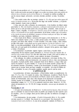 La fecha de esta profecía es (v. 1) «antes que Faraón destruyese a Gaza». Cuándo se
llevó a cabo esta acción por parte de Egipto no se sabe con certeza, pero esta palabra de
Jehová vino a Jeremías acerca de los filisteos (v. 1) cuando no estaban en peligro de
que les atacase ningún adversario; con todo, Jeremías profetizó su ruina. Se predice
aquí:
1. Que vendrá contra ellos un enemigo exterior (v. 2): «He aquí que suben aguas del
norte y se harán torrente, etc.». De un país frío llega una terrible tormenta, y el ejército
caldeo inundará el país como un diluvio.
2. Que, ante esto, ellos se llenarán de consternación. A los hombres les faltará ánimo
para luchar (v. 2b): «los hombres clamarán, y sollozará todo morador de la tierra», de
forma que no se oirá por todas partes otra cosa que llanto y lamento. Antes de que se
llegue a matar y degollar, el estrépito (v. 3) de los cascos de los caballos, el ruido de los
carros y el estruendo de sus ruedas aterrorizarán de tal forma a todos, que a los padres
se les caerán las manos de debilidad, incapaces de hacer nada por sus hijos, los cuales
se hallarán, por tanto, totalmente indefensos.
3. Que el país de los filisteos será presa del saqueo y de la destrucción (v. 4). Tiro y
Sidón eran ciudades fuertes y ricas, y solían prestar ayuda a los filisteos en momentos
de apuro, pero ahora ellas mismas se verán envueltas en la ruina común, y Dios retirará
de ellas toda ayuda: «todo aliado que les queda todavía». La isla de Caftor (v. 4, al
final) es, con toda probabilidad, la isla de Creta (v. Am. 9:7), y el resto, o remanente, de
dicha isla es lo que quedó de la población primitiva «después de las guerras entre Egipto
y Asiria» (Freedman).
4. Se mencionan en particular algunos lugares como Gaza y Ascalón (hebr.
Ashquelón). De dos maneras puede entenderse (v. 5) lo de «Gaza fue rapada» (lit. la
calvicie le ha venido a Gaza): (A) «Ha sido raída hasta el suelo, de lo que la calvicie es
un símil. (B) Se menciona la calvicie como símbolo de duelo» (Freedman).
5. Sin embargo, los caldeos son únicamente instrumentos en la mano de Dios. Por
eso (v. 6), se atribuye toda esta destrucción a la espada de Jehová. Ante esta destrucción
tan grande, el propio profeta siente compasión hasta de los filisteos y ruega a Dios que
repose Su espada (v. 6), pero «admite (v. 7) que eso no puede suceder, porque Dios le
ha ordenado destruir» (Freedman). Cuando se ha desenvainado la espada, no podemos
esperar que se envaine hasta que haya cumplido su cometido. Así como la Palabra de
Dios, así también Su vara y Su espada cumplirán aquello para lo cual las envía.
CAPÍTULO 48
Las predicciones de Isaías concernientes a Moab habían tenido su cumplimiento (Is.
caps. 15 y 16, y Am. 2:1) cuando los asirios, bajo Salmanasar, invadieron Moab. Pero la
presente profecía es acerca de la desolación de Moab a manos de los caldeos, bajo el
mando de Nabuzaradán, unos cinco años después de la destrucción de Jerusalén.
Asensio resume así el capítulo: I. Invasión de la tierra de Moab (vv. 1–10) y fin de su
tranquilidad antigua (vv. 11–17). II. La catástrofe total de la altiva Moab (vv. 18–28),
objeto de lamentación (vv. 29–39). III. Castigo inevitable, con un rayo de salvación (vv.
40–47).
Versículos 1–13
1. El autor de la destrucción de Moab es (v. 1) Jehová de las huestes, Dios de Israel,
que va a defender la causa de Israel contra un pueblo que siempre ha sido vejatorio para
los israelitas, y los va a castigar ahora por los daños que ellos les infirieron de antiguo a
los judíos.
2. Los instrumentos de este castigo: «Vendrá el despojador (lit.)» (v. 8) y vendrá
con una espada (v. 2, al final). Esa espada les va a perseguir. Ese despojador ha
tramado el mal contra Jesbón (v. 2), una de las principales ciudades de Moab, y su
 