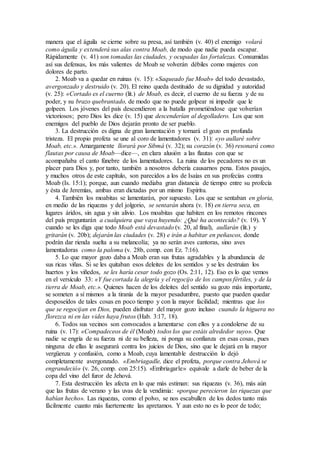 manera que el águila se cierne sobre su presa, así también (v. 40) el enemigo volará
como águila y extenderá sus alas contra Moab, de modo que nadie pueda escapar.
Rápidamente (v. 41) son tomadas las ciudades, y ocupadas las fortalezas. Consumidas
así sus defensas, los más valientes de Moab se volverán débiles como mujeres con
dolores de parto.
2. Moab va a quedar en ruinas (v. 15): «Saqueado fue Moab» del todo devastado,
avergonzado y destruido (v. 20). El reino queda destituido de su dignidad y autoridad
(v. 25): «Cortado es el cuerno (lit.) de Moab, es decir, el cuerno de su fuerza y de su
poder, y su brazo quebrantado, de modo que no puede golpear ni impedir que le
golpeen. Los jóvenes del país descendieron a la batalla prometiéndose que volverían
victoriosos; pero Dios les dice (v. 15) que descenderían al degolladero. Los que son
enemigos del pueblo de Dios dejarán pronto de ser pueblo.
3. La destrucción es digna de gran lamentación y tornará el gozo en profunda
tristeza. El propio profeta se une al coro de lamentadores (v. 31): «yo aullaré sobre
Moab, etc.». Amargamente llorará por Sibmá (v. 32); su corazón (v. 36) resonará como
flautas por causa de Moab—dice—, en clara alusión a las flautas con que se
acompañaba el canto fúnebre de los lamentadores. La ruina de los pecadores no es un
placer para Dios y, por tanto, también a nosotros debería causarnos pena. Estos pasajes,
y muchos otros de este capítulo, son parecidos a los de Isaías en sus profecías contra
Moab (Is. 15:1); porque, aun cuando mediaba gran distancia de tiempo entre su profecía
y ésta de Jeremías, ambas eran dictadas por un mismo Espíritu.
4. También los moabitas se lamentarán, por supuesto. Los que se sentaban en gloria,
en medio de las riquezas y del jolgorio, se sentarán ahora (v. 18) en tierra seca, en
lugares áridos, sin agua y sin alivio. Los moabitas que habiten en los remotos rincones
del país preguntarán a cualquiera que vaya huyendo: ¿Qué ha acontecido? (v. 19). Y
cuando se les diga que todo Moab está devastado (v. 20, al final), aullarán (lit.) y
gritarán (v. 20b); dejarán las ciudades (v. 28) e irán a habitar en peñascos, donde
podrán dar rienda suelta a su melancolía; ya no serán aves cantoras, sino aves
lamentadoras como la paloma (v. 28b, comp. con Ez. 7:16).
5. Lo que mayor gozo daba a Moab eran sus frutas agradables y la abundancia de
sus ricas viñas. Si se les quitaban esos deleites de los sentidos y se les destruían los
huertos y los viñedos, se les haría cesar todo gozo (Os. 2:11, 12). Eso es lo que vemos
en el versículo 33: «Y fue cortada la alegría y el regocijo de los campos fértiles, y de la
tierra de Moab, etc.». Quienes hacen de los deleites del sentido su gozo más importante,
se someten a sí mismos a la tiranía de la mayor pesadumbre, puesto que pueden quedar
desposeídos de tales cosas en poco tiempo y con la mayor facilidad; mientras que los
que se regocijan en Dios, pueden disfrutar del mayor gozo incluso cuando la higuera no
florezca ni en las vides haya frutos (Hab. 3:17, 18).
6. Todos sus vecinos son convocados a lamentarse con ellos y a condolerse de su
ruina (v. 17): «Compadeceos de él (Moab) todos los que estáis alrededor suyo». Que
nadie se engría de su fuerza ni de su belleza, ni ponga su confianza en esas cosas, pues
ninguna de ellas le asegurará contra los juicios de Dios, sino que le dejará en la mayor
vergüenza y confusión, como a Moab, cuya lamentable destrucción lo dejó
completamente avergonzado. «Embriagadle, dice el profeta, porque contra Jehová se
engrandeció» (v. 26, comp. con 25:15). «Embriagarle» equivale a darle de beber de la
copa del vino del furor de Jehová.
7. Esta destrucción les afecta en lo que más estiman: sus riquezas (v. 36), más aún
que las frutas de verano y las uvas de la vendimia: «porque perecieron las riquezas que
habían hecho». Las riquezas, como el polvo, se nos escabullen de los dedos tanto más
fácilmente cuanto más fuertemente las apretamos. Y aun esto no es lo peor de todo;
 