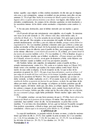 incluso aquellos cuya religión es falsa estaban encantados de ella más que de ninguna
otra cosa, y, por consiguiente, aunque en realidad era una promesa, para ellos era una
amenaza (v. 35) el que Dios había de exterminar de Moab a quien sacrifique en los
lugares altos y a quien ofrezca incienso a sus dioses. Los lugares altos habían de ser
derruidos completamente, los campos de los oferentes quedarían en total desolación y
los sacerdotes mismos de los ídolos serían asesinados o deportados como cautivos (v.
7).
8. Era una justa destrucción, pues la habían merecido por sus muchos y graves
pecados.
(A) El pecado del que más notoriamente eran culpables era el orgullo. Se menciona
seis veces en un solo versículo (v. 29): «Hemos oído, dice, todos hemos oído, la
soberbia de Moab, etc.». Ya se les acusaba de eso en Isaías 16:6, pero aquí se pone de
relieve más que allí. Dos ejemplos se nos presentan del orgullo de Moab: (a) Se ha
portado insolentemente con Dios y, por eso, debe ser abatido, porque contra Jehová se
engrandeció (v. 26). Los moabitas preferían a Quemós antes que a Jehová y creían que
podían así desafiar al Dios de Israel. (b) Se ha portado de modo escarnecedor con Israel
en las recientes horas de aflicción para el pueblo de Dios; por consiguiente, Moab caerá
en las mismas aflicciones y será motivo de escarnio (v. 26, al final), por cuanto Israel le
fue motivo de escarnio también a él (v. 27). Los moabitas (v. 27b) se llenaban de gozo y
se reían de cualquier israelita que se hallase en aflicción: «Porque siempre que hablas
de él (Israel), meneas la cabeza», en un gesto de desprecio y burla, como hicieron con
nuestro Salvador cuando se hallaba en la Cruz por nuestros pecados.
(B) También habían sido culpables de malignidad contra el pueblo de Dios, y
actuado traicioneramente contra él (v. 30), como se ve todavía mejor en 2 Reyes 24:2,
donde vemos a los moabitas que ayudan a las tropas caldeas contra Israel. Pero la
nación de cuya caída se alegran, se ha de recuperar un día. Lo que se dice de los
pecadores en general (Is. 24:17, 18), que el que huya del pánico, caerá en el foso; y el
que salga de en medio del foso, será preso en la trampa, se predice aquí en particular
acerca de los pecadores de Moab (v. 44). Las expresiones figuradas que se usan en
dicho versículo, se hallan explicadas en el v. 45 en cuanto a uno de los ejemplos: «A la
sombra de Jesbón se pararon sin fuerzas los que huían», es decir, los que huían de las
aldeas por miedo a las fuerzas del enemigo se cobijaron en Jesbón; pensaban que allí
estarían seguros, del mismo modo que, aún ahora, se cobijan algunas fuerzas debajo de
los cañones y tanques de una ciudad fortificada; pero, cuando hayan huido del hoyo,
caerán en la trampa: Jesbón, que ellos creían que les iba a dar cobijo, los va a devorar,
los va a consumir a fuego, según había profetizado Moisés muchos siglos antes (Nm.
21:28).
9. El capítulo concluye con una breve promesa de que (v. 47) Dios hará volver a los
cautivos de Moab en lo postrero de los tiempos. El mismo Dios que hace ir a la
cautividad, hace también volver de ella. Así de tiernamente se porta Dios con los
moabitas. Y si así trata a los descendientes de Lot, ¡qué no hará por Su pueblo escogido!
Esta profecía concerniente a Moab es larga, pero aquí termina, y termina de forma
consoladora: «Hasta aquí es la sentencia sobre Moab» (v. 47, al final).
CAPÍTULO 49
La copa del aturdimiento va pasando todavía de mano en mano, y todas las naciones
tienen que beber de ella (v. 25:15). Este capítulo la pone en manos de: I. Los amonitas
(vv. 1–6). II. Los edomitas (vv. 7–22). III. Los sirios (vv. 23–27). IV. Los de Quedar y
los del reino de Jasor (vv. 28–33). V. Los elamitas (vv. 34–39).
Versículos 1–6
 
