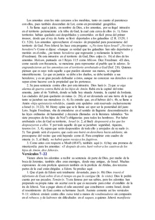 Los amonitas eran los más cercanos a los moabitas, tanto en cuanto al parentesco
con ellos, pues también descendían de Lot, como en proximidad geográfica.
1. Se llama aquí a juicio, en nombre de Dios, a los amonitas, por su ilegal intrusión
en el territorio perteneciente a la tribu de Gad, la cual caía cerca de ellos (v. 1). Estos
territorios habían quedado casi despoblados y convertidos en fácil presa del primer
invasor, desde que el rey de Asiria se llevó deportados a los galaaditas (2 R. 15:29; 1
Cr. 5:26). Los amonitas aprovecharon el «vacío» de propiedad para posesionarse del
territorio de Gad. Pero Jehová les hace esta pregunta: «¿No tiene hijos Israel? ¿No tiene
heredero?» Como si dijese: «Aunque es verdad que los galaaditas han sido deportados y
morirán en el exilio, ¿no tienen herederos que regresarán y reclamarán la tierra?»
(Freedman). De esta intrusión en el territorio de Gad, Dios culpa (v. 1b) al dios de los
amonitas Malcam, puntuado en 1 Reyes 11:5 como Milcom. Dice Freedman: «El dios,
como sucede con frecuencia, se menciona para representar al pueblo que lo adora». Se
engrandecieron así los amonitas con el territorio arrebatado a Gad (Sof. 2:8). Quienes
piensan que es suyo todo aquello a que pueden alcanzar sus manos, se engañan
miserablemente. Lo que en justicia se debe a los dueños, se debe también a sus
herederos; y es un gran pecado defraudar a éstos, aunque no conozcan sus derechos o no
sepan cómo hacerse con la propiedad que les pertenece.
2. Se pasa sentencia contra ellos por esta intrusión. Dios hará (v. 2) que se oiga
alarma de guerra contra Rabá de los hijos de Amón. Rabá era la capital del reino
amonita, junto al río Yabbok, donde se halla hoy situada Ammán, la capital de Jordania.
Las ciudades del país quedarán en ruinas (v. 2b), al ser devastada así una tierra de la que
tanto se jactaban sus moradores (v. 4). Es extraño que, en el hebreo del v. 4b, se llame a
Amón «hija apóstata (o rebelde)», cuando este apelativo está reservado exclusivamente
a Israel (v. 31:22). M. Henry opina que se le llama así «por ser la posteridad del justo
Lot». Según Freedman, «ha de entenderse en el sentido de flagrante desconsideración de
las leyes ordinarias de humanidad y decencia (llamadas en la literatura talmúdica “los
siete preceptos de los hijos de Noé”) obligatorias para todos los hombres». Por haber
arrebatado a los de Gad su territorio, Israel (v. 2, al final) desposeerá a los que los
desposeyeron a ellos. Y por todo aquello de que se jactaban: seguridad, riquezas,
tesoros (vv. 3, 4), sepan que serán desposeídos de todo ello y arrojados de su suelo (v.
5). Tan grande será el espanto, que cada uno huirá en derechura hacia adelante, sin
preocuparse del vecino que está huyendo como él. Para completar este cuadro de
miseria (v. 5, al final), no habrá quien recoja a los fugitivos.
3. Como antes con respecto a Moab (48:47), también aquí (v. 6) hay una promesa de
misericordia para los amonitas: «Y después de esto, haré volver a los cautivos de los
hijos de Amón, dice Jehová».
Versículos 7–22
Vienen ahora los edomitas a recibir su sentencia de parte de Dios, por medio de la
boca de Jeremías; también ellos eran enemigos, desde muy antiguo, de Israel. Muchas
expresiones de esta profecía aparecen también en la profecía de Abdías, dos terceras
partes de la cual están dirigidas a Edom. Se predice aquí:
1. Que el país de Edom será totalmente devastado, pues (v. 8b) Dios traerá el
infortunio de Esaú sobre él en el tiempo en que lo castigue (lit. lo visite). Dios le pedirá
cuenta por sus pecados. Temán (v. 7) era famosa por sus sabios, pero los edomitas han
preparado su propia ruina sin acertar con lo que es necesario para evitar el estallido de la
ira de Jehová. Van a pagar ahora el odio ancestral que concibieron contra Israel, desde
el resentimiento de Esaú contra su hermano Jacob. Asensio comenta así los versículos
9–11: «Jehová enviará contra ellos ruina total a manos de vendimiadores sin compasión
en el rebusco, y de ladrones sin dificultades en el saqueo, a quienes Jehová manifiesta
 