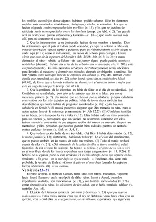 los posibles escondrijos donde algunos hubieran podido salvarse. Sólo los elementos
sociales más necesitados e indefensos, huérfanos y viudas, se salvarán». Los que se
hacían el grande serán empequeñecidos por Dios (v. 15), y los que se jactaban de
sabiduría serán menospreciados entre los hombres (comp. con Abd. v. 2). Tan grande
será su destrucción (como en Sodoma y Gomorra—v. 18—), que nadie morará más
allí, para no acercarse ni a sus ruinas.
2. Que los instrumentos de su destrucción habían de ser resueltos y temibles. Dios
ha determinado que el país de Edom quede desolado, y el que va a llevar a cabo esta
obra de destrucción vendrá rápido y poderoso pues es Nabucodonosor el león al que se
alude aquí (v. 19) como al instrumento, en manos de Jehová, para castigar a Edom:
«león que sube de la espesura del Jordán (12:5; 25:38; Job 10:16; Is. 34:4), ataca
destructor al reino—rebaño de Edom—sin que pastor alguno pueda pedirle cuentas o
resistirle» (Asensio). Incluso las crías de los rebaños los arrastrarán, etc. (v. 20b), esto
es (probablemente), los más modestos servidores de Nabucodonosor serán suficientes
para llevarlos al matadero y destruir sus moradas, después de obligarles a rendirse. No
sólo vendrá como león que sube de la espesura del Jordán (v. 19), sino también como
águila que extenderá sus alas (v. 22) sobre Bosrá, como las extendió sobre Moab
(48:40), de forma que a los más valientes les desmayará el corazón como a mujer que
está en angustias de parto (comp. con 48:41).
3. Que la confianza de los edomitas les había de faltar en el día de su calamidad. (A)
Confiaban en su sabiduría, pero esto es lo primero que les va a faltar, por eso se
menciona primero (v. 7). Una nación que era famosa por su sabiduría, y cuyos estadistas
eran tenidos por los más expertos en política, había de tomar ahora medidas tan
descabelladas que todos habían de preguntar asombrados (v. 7b): «¿No hay más
sabiduría en Temán?» Si era así, podemos asegurar que Dios tramaba su ruina, pues a
quien quiere destruir lo entontece primeramente (v. Job 12:20). (B) Confiaban también
en su fuerza, pero tampoco les va a valer (v. 16). Ellos habían sido un terror constante
para sus vecinos y, comoquiera que sus vecinos no se atrevían a meterse con ellos,
habían sacado la conclusión de que ninguna nación del mundo se atrevería. Su país era
montañoso y ellos pensaban que podrían guardar bien todos los puertos de montaña
contra cualquier invasor (v. Abd. vv. 3, 4, 8).
4. Que su destrucción había de ser inevitable. (A) Dios la había determinado (v. 12);
la había jurado (v. 13); ciertamente, habían de beber (v. 12) el cáliz del aturdimiento,
que es puesto también en las manos de todos sus vecinos. (B) Todo el mundo se dará
cuenta de ellos (v. 21): «Del estruendo de la caída de ellos la tierra temblará, señal
figurativa de que a todas las naciones ha llegado la noticia, y el grito de su voz se oirá
en el mar Rojo, donde los barcos esperaban para tomar cargamento» (v. 1 R. 9:26). El
hebreo de la segunda parte de este versículo 21 es más abrupto de lo que aparece en las
versiones: «Un grito—en el mar Rojo se oye su ruido—». Freedman cita, como más
probable, la versión de Ehrlich: «Como el grito en el mar Rojo (cuando los egipcios
fueron abrumados allí) es su sonido».
Versículos 23–27
El reino de Siria, al norte de Canaán, había sido, con mucha frecuencia, vejatorio
hacia Israel. Damasco era la metrópoli de dicho reino. Jamat y Arpad, otras dos
importantes ciudades, son mencionadas (v. 23), y son también mencionados (v. 27b),
como abocados a la ruina, los alcázares de Ben-adad, que él había mandado edificar (v.
también Am. 1:4).
1. El juicio de Damasco comienza con susto y desmayo (v. 23) «porque oyeron
malas nuevas». Estas malas nuevas eran que el rey de Babilonia venía hacia ellos con su
ejército, con lo cual ellos se avergonzaron y se derritieron, expresiones que significan
 