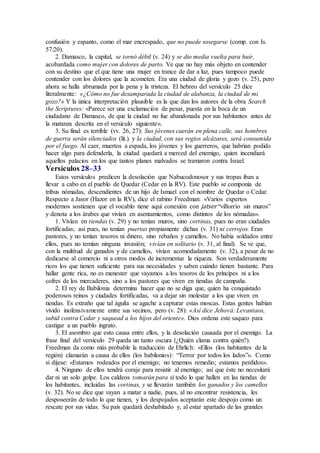confusión y espanto, como el mar encrespado, que no puede sosegarse (comp. con Is.
57:20).
2. Damasco, la capital, se tornó débil (v. 24) y se dio media vuelta para huir,
acobardada como mujer con dolores de parto. Ve que no hay más objeto en contender
con su destino que el que tiene una mujer en trance de dar a luz, pues tampoco puede
contender con los dolores que la acometen. Era una ciudad de gloria y gozo (v. 25), pero
ahora se halla abrumada por la pena y la tristeza. El hebreo del versículo 25 dice
literalmente: «¿Cómo no fue desamparada la ciudad de alabanza, la ciudad de mi
gozo?» Y la única interpretación plausible es la que dan los autores de la obra Search
the Scriptures: «Parece ser una exclamación de pesar, puesta en la boca de un
ciudadano de Damasco, de que la ciudad no fue abandonada por sus habitantes antes de
la matanza descrita en el versículo siguiente».
3. Su final es terrible (vv. 26, 27): Sus jóvenes caerán en plena calle, sus hombres
de guerra serán silenciados (lit.) y la ciudad, con sus regios alcázares, será consumida
por el fuego. Al caer, muertos a espada, los jóvenes y los guerreros, que habrían podido
hacer algo para defenderla, la ciudad quedará a merced del enemigo, quien incendiará
aquellos palacios en los que tantos planes malvados se tramaron contra Israel.
Versículos 28–33
Estos versículos predicen la desolación que Nabucodonosor y sus tropas iban a
llevar a cabo en el pueblo de Quedar (Cedar en la RV). Este pueblo se componía de
tribus nómadas, descendientes de un hijo de Ismael con el nombre de Quedar o Cedar.
Respecto a Jasor (Hazor en la RV), dice el rabino Freedman: «Varios expertos
modernos sostienen que el vocablo tiene aquí conexión con jatser “villorrio sin muros”
y denota a los árabes que vivían en asentamientos, como distintos de los nómadas».
1. Vivían en tiendas (v. 29) y no tenían muros, sino cortinas, pues no eran ciudades
fortificadas; así pues, no tenían puertas propiamente dichas (v. 31) ni cerrojos. Eran
pastores, y no tenían tesoros ni dinero, sino rebaños y camellos. No había soldados entre
ellos, pues no temían ninguna invasión; vivían en solitario (v. 31, al final). Se ve que,
con la multitud de ganados y de camellos, vivían acomodadamente (v. 32), a pesar de no
dedicarse al comercio ni a otros modos de incrementar la riqueza. Son verdaderamente
ricos los que tienen suficiente para sus necesidades y saben cuándo tienen bastante. Para
hallar gente rica, no es menester que vayamos a los tesoros de los príncipes ni a los
cofres de los mercaderes, sino a los pastores que viven en tiendas de campaña.
2. El rey de Babilonia determina hacer que no se diga que, quien ha conquistado
poderosos reinos y ciudades fortificadas, va a dejar sin molestar a los que viven en
tiendas. Es extraño que tal águila se agache a capturar estas moscas. Estas gentes habían
vivido inofensivamente entre sus vecinos, pero (v. 28): «Así dice Jehová: Levantaos,
subid contra Cedar y saquead a los hijos del oriente». Dios ordena este saqueo para
castigar a un pueblo ingrato.
3. El asombro que esto causa entre ellos, y la desolación causada por el enemigo. La
frase final del versículo 29 queda un tanto oscura (¿Quién clama contra quién?).
Freedman da como más probable la traducción de Ehrlich: «Ellos (los habitantes de la
región) clamarán a causa de ellos (los babilonios): “Terror por todos los lados”». Como
si dijese: «Estamos rodeados por el enemigo; no tenemos remedio; estamos perdidos».
4. Ninguno de ellos tendrá coraje para resistir al enemigo; así que éste no necesitará
dar ni un solo golpe. Los caldeos tomarán para sí todo lo que hallen en las tiendas de
los habitantes, incluidas las cortinas, y se llevarán también los ganados y los camellos
(v. 32). No se dice que vayan a matar a nadie, pues, al no encontrar resistencia, les
desposeerán de todo lo que tienen, y los despojados aceptarán este despojo como un
rescate por sus vidas. Su país quedará deshabitado y, al estar apartado de las grandes
 