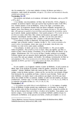 vías de comunicación, y al no tener ciudades ni tierras de laboreo que inviten a
extranjeros, nadie tratará de sucederles, así que (v. 33) «Jasor será morada de chacales,
soledad para siempre, etc.».
Versículos 34–39
Esta profecía está fechada en el comienzo del reinado de Sedequías, esto es, en 598
o 597 a. de C.
1. Los elamitas eran descendientes de Elam, hijo de Sem (Gn. 10:22), y llegaron a
constituir un poderoso imperio hasta que cayeron bajo el poder de Asiria el año 640 a.
de C. Estaban situados al este de Babilonia, servía el río Tigris y de frontera entre
ambos países. Se recuperaron después hasta que fueron totalmente incorporados al
imperio persa. Eran famosos por su maestría en el manejo del arco (v. 35), pero Dios
dice: «He aquí que yo quiebro el arco de Elam, parte principal de su fortaleza, con lo
que el ejército elamita quedará indefenso». Esto sucede porque (v. 37) el ardor de la ira
de Jehová se cierne sobre Elam. Dios ordena con frecuencia que aquello en que
ponemos especialmente nuestra confianza, nos falte o no nos sirva para nada, y
busquemos así en Él al que nunca falta y siempre es útil para todo lo bueno.
2. La población de Elam se dispersará. De todas partes vendrán contra ellos
enemigos que se llevarán cautivos a muchos de ellos (v. 36), y serán aventados a los
cuatro vientos. Las tormentas vienen unas veces de un punto, otras de otro; esta
tormenta va a venir de los cuatro puntos cardinales.
3. Sus príncipes, lo mismo que su rey, serán destruidos (v. 38), con un cambio
radical de gobierno. Dios pondrá su trono en Elam, «frase que significa que Dios se
sentará en juicio sobre la nación» (Freedman). El rey de Elam había sido famoso ya de
antiguo. Quedorlaomer (Gn. 14:1) era rey de Elam y hombre poderoso en su tiempo.
Podemos suponer que sus sucesores fueron igualmente poderosos. Pero el rey de Elam
no es para Dios más que cualquier otro hombre. Sin embargo, la destrucción de Elam no
será perpetua (v. 39): «Pero acontecerá en los últimos días (es literalmente la misma
expresión de 48:47), que haré volver a los cautivos de Elam, dice Jehová».
CAPÍTULO 50
14
En este capítulo y en el siguiente tenemos el juicio de Babilonia, el cual es puesto en
último lugar en las profecías de Jeremías contra los gentiles, porque fue la última en
cumplirse. Además, Babilonia había sido usada por Dios como vara en Su mano para
castigar a todas las demás naciones, y ahora, por fin, esa vara iba a ser arrojada al fuego.
Esta destrucción fue ya predicha por Isaías, y ahora lo es por Jeremías. Puesto que el
reino babilónico era mucho mayor y más poderoso que ningún otro de los que, hasta
ahora, han recibido de Dios su sentencia, también su caída será más notable y de mayor
consideración. Tenemos aquí: I. La ruina de Babilonia (vv. 1–3, 9–16, 21, 22, 3546). II.
La redención del pueblo de Dios (vv. 4–8, 11–20, 33, 34).
Versículos 1–8
1. «La palabra que habló Jehová contra Babilonia» (v. 1). Así empieza el capítulo.
El rey de Babilonia se había portado muy amablemente con Jeremías; no obstante, el
profeta recibe orden de Dios de predecir la ruina de ese imperio, porque los profetas de
Dios no han de dejarse llevar por el favor o el afecto de los hombres. Sean quienes sean
nuestros amigos, si son enemigos de Dios, no podemos hablarles palabras de paz. La
destrucción de Babilonia se da aquí por cosa hecha, y hecha por completo (v. 2). Los
14
Henry,Matthew; Lacueva,Francisco: Comentario Bı́blico De Matthew Henry.08224
TERRASSA (Barcelona) :Editorial CLIE,1999, S.876
 