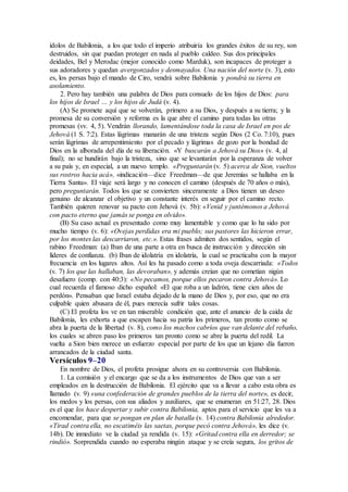 ídolos de Babilonia, a los que todo el imperio atribuiría los grandes éxitos de su rey, son
destruidos, sin que puedan proteger en nada al pueblo caldeo. Sus dos principales
deidades, Bel y Merodac (mejor conocido como Marduk), son incapaces de proteger a
sus adoradores y quedan avergonzados y desmayados. Una nación del norte (v. 3), esto
es, los persas bajo el mando de Ciro, vendrá sobre Babilonia y pondrá su tierra en
asolamiento.
2. Pero hay también una palabra de Dios para consuelo de los hijos de Dios: para
los hijos de Israel … y los hijos de Judá (v. 4).
(A) Se promete aquí que se volverán, primero a su Dios, y después a su tierra; y la
promesa de su conversión y reforma es la que abre el camino para todas las otras
promesas (vv. 4, 5). Vendrán llorando, lamentándose toda la casa de Israel en pos de
Jehová (1 S. 7:2). Estas lágrimas manarán de una tristeza según Dios (2 Co. 7:10), pues
serán lágrimas de arrepentimiento por el pecado y lágrimas de gozo por la bondad de
Dios en la alborada del día de su liberación. «Y buscarán a Jehová su Dios» (v. 4, al
final); no se hundirán bajo la tristeza, sino que se levantarán por la esperanza de volver
a su país y, en especial, a un nuevo templo. «Preguntarán (v. 5) acerca de Sion, vueltos
sus rostros hacia acá», «indicación—dice Freedman—de que Jeremías se hallaba en la
Tierra Santa». El viaje será largo y no conocen el camino (después de 70 años o más),
pero preguntarán. Todos los que se convierten sinceramente a Dios tienen un deseo
genuino de alcanzar el objetivo y un constante interés en seguir por el camino recto.
También quieren renovar su pacto con Jehová (v. 5b): «Venid y juntémonos a Jehová
con pacto eterno que jamás se ponga en olvido».
(B) Su caso actual es presentado como muy lamentable y como que lo ha sido por
mucho tiempo (v. 6): «Ovejas perdidas era mi pueblo; sus pastores las hicieron errar,
por los montes las descarriaron, etc.». Estas frases admiten dos sentidos, según el
rabino Freedman: (a) Iban de una parte a otra en busca de instrucción y dirección sin
líderes de confianza. (b) Iban de idolatría en idolatría, la cual se practicaba con la mayor
frecuencia en los lugares altos. Así les ha pasado como a toda oveja descarriada: «Todos
(v. 7) los que las hallaban, las devoraban», y además creían que no cometían nigún
desafuero (comp. con 40:3): «No pecamos, porque ellos pecaron contra Jehová». Lo
cual recuerda el famoso dicho español: «El que roba a un ladrón, tiene cien años de
perdón». Pensaban que Israel estaba dejado de la mano de Dios y, por eso, que no era
culpable quien abusara de él, pues merecía sufrir tales cosas.
(C) El profeta los ve en tan miserable condición que, ante el anuncio de la caída de
Babilonia, les exhorta a que escapen hacia su patria los primeros, tan pronto como se
abra la puerta de la libertad (v. 8), como los machos cabríos que van delante del rebaño,
los cuales se abren paso los primeros tan pronto como se abre la puerta del redil. La
vuelta a Sion bien merece un esfuerzo especial por parte de los que un lejano día fueron
arrancados de la ciudad santa.
Versículos 9–20
En nombre de Dios, el profeta prosigue ahora en su controversia con Babilonia.
1. La comisión y el encargo que se da a los instrumentos de Dios que van a ser
empleados en la destrucción de Babilonia. El ejército que va a llevar a cabo esta obra es
llamado (v. 9) «una confederación de grandes pueblos de la tierra del norte», es decir,
los medos y los persas, con sus aliados y auxiliares, que se enumeran en 51:27, 28. Dios
es el que los hace despertar y subir contra Babilonia, aptos para el servicio que les va a
encomendar, para que se pongan en plan de batalla (v. 14) contra Babilonia alrededor.
«Tirad contra ella, no escatiméis las saetas, porque pecó contra Jehová», les dice (v.
14b). De inmediato ve la ciudad ya rendida (v. 15): «Gritad contra ella en derredor; se
rindió». Sorprendida cuando no esperaba ningún ataque y se creía segura, los gritos de
 