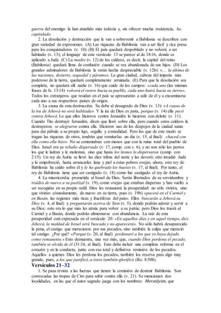 guerra del enemigo la han aturdido más todavía y, sin ofrecer mucha resistencia, ha
capitulado.
2. La desolación y destrucción que le van a sobrevenir a Babilonia se describen con
gran variedad de expresiones. (A) Las riquezas de Babilonia van a ser fácil y rica presa
para los conquistadores (v. 10). (B) El país quedará despoblado y no volverá a ser
habitado (v. 13); el lenguaje de este versículo 13 se parece al de 18:16, donde es
aplicado a Judá. (C) La madre (v. 12) de los caldeos, es decir, la capital del reino
(Babilonia) quedará llena de confusión cuando se vea abandonada de sus hijos. (D) Los
grandes admiradores de Babilonia la verán hecha despreciable (v. 12b): «… la última de
las naciones, desierto, sequedal y páramo». La gran ciudad, cabeza del imperio más
poderoso de la tierra, quedará completamente arruinada. (E) Para que la desolación sea
completa, no quedará allí nadie (v. 16) que cuide de los campos: «cada uno (las mismas
frases de Is. 13:14) volverá el rostro hacia su pueblo, cada uno huirá hacia su tierra».
Todos los extranjeros que residan en el país se apresurarán a salir de él y a encaminarse
cada uno a sus respectivos países de origen.
3. La causa de esta destrucción. Se debe al desagrado de Dios (v. 13): «A causa de
la ira de Jehová no será habitada». Y la ira de Dios es justa, porque (v. 14) ella pecó
contra Jehová. Lo que ellos hicieron contra Jerusalén lo hicieron con deleite (v. 11).
Cuando Tito destruyó Jerusalén, dicen que lloró sobre ella, pero cuando estos caldeos la
destruyeron, se alegraron contra ella. Hicieron uso de los despojos de la ciudad santa
para dar pábulo a su propio lujo, orgullo y comodidad. Pero los que de este modo se
tragan las riquezas de otros, tendrán que vomitarlas un día (v. 15, al final): «haced con
ella como ella hizo». No se contentaban con menos que con la ruina total del pueblo de
Dios. Israel era ya rebaño dispersado (v. 17, comp. con v. 6), y no son sólo los perros
los que le ladran y le molestan, sino que hasta los leones lo dispersaron (comp. con
2:15). Un rey de Asiria se llevó las diez tribus del norte y las devoró; otro invadió Judá
y lo empobreció, hasta arrancarles lana y piel a estas pobres ovejas; ahora, este rey de
Babilonia ha caído sobre él y le ha quebrado los huesos (v. 17, al final). Por tanto, el
rey de Babilonia tiene que ser castigado (v. 18) como fue castigado el rey de Asiria.
4. La misericordia prometida al Israel de Dios. Serán libertados de su servidumbre y
traídos de nuevo a su pastizal (v. 19), como ovejas que estaban dispersas y han vuelto a
ser recogidas en su propio redil. Dios les restaurará la prosperidad: no sólo vivirán, sino
que vivirán cómodamente, de nuevo en su tierra, pues (v. 19b) «pacerá en el Carmel y
en Basán, las regiones más ricas y fructíferas del país». Ellos buscarán a Jehová su
Dios (v. 4, al final) y preguntarán acerca de Sion (v. 5), donde podrán adorar y servir a
su Dios; esto era lo que más les atraía para volver a su patria; pero Dios los traerá al
Carmel y a Basán, donde podrán alimentarse con abundancia. La raíz de esta
prosperidad está expresada en el versículo 20: «En aquellos días y en aquel tiempo, dice
Jehová, la maldad de Israel será buscada y no aparecerá». No sólo habrá desaparecido
la pena, el castigo que merecieron por sus pecados, sino también la culpa que mereció
tal castigo. ¿Por qué? «Porque (v. 20, al final) perdonaré a los que yo haya dejado
como remanente.» Esto demuestra, una vez más, que, cuando Dios perdona el pecado,
también se olvida de él (31:34, al final). Esto debe incluir una completa reforma en el
corazón y en la conducta, junto con esa total y definitiva remisión de los pecados.
Aquellos a quienes Dios les perdona los pecados, también los reserva para algo muy
grande, pues, a los que justificó, a éstos también glorificó (Ro. 8:30b).
Versículos 21–32
1. Se pasa revista a las fuerzas que tienen la comisión de destruir Babilonia. Son
convocadas las tropas de Ciro para subir contra ella (v. 21). Se mencionan dos
localidades, en las que el autor sagrado juega con los nombres: Meratáyim, que
 