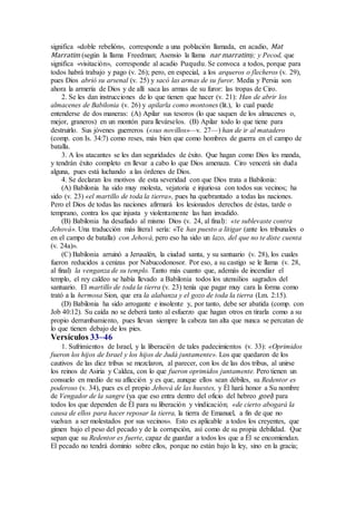 significa «doble rebelión», corresponde a una población llamada, en acadio, Mat
Marratim (según la llama Freedman; Asensio la llama nar marratim); y Pecod, que
significa «visitación», corresponde al acadio Puqudu. Se convoca a todos, porque para
todos habrá trabajo y pago (v. 26); pero, en especial, a los arqueros o flecheros (v. 29),
pues Dios abrió su arsenal (v. 25) y sacó las armas de su furor. Media y Persia son
ahora la armería de Dios y de allí saca las armas de su furor: las tropas de Ciro.
2. Se les dan instrucciones de lo que tienen que hacer (v. 21): Han de abrir los
almacenes de Babilonia (v. 26) y apilarla como montones (lit.), lo cual puede
entenderse de dos maneras: (A) Apilar sus tesoros (lo que saquen de los almacenes o,
mejor, graneros) en un montón para llevárselos. (B) Apilar todo lo que tiene para
destruirlo. Sus jóvenes guerreros («sus novillos»—v. 27—) han de ir al matadero
(comp. con Is. 34:7) como reses, más bien que como hombres de guerra en el campo de
batalla.
3. A los atacantes se les dan seguridades de éxito. Que hagan como Dios les manda,
y tendrán éxito completo en llevar a cabo lo que Dios amenaza. Ciro vencerá sin duda
alguna, pues está luchando a las órdenes de Dios.
4. Se declaran los motivos de esta severidad con que Dios trata a Babilonia:
(A) Babilonia ha sido muy molesta, vejatoria e injuriosa con todos sus vecinos; ha
sido (v. 23) «el martillo de toda la tierra», pues ha quebrantado a todas las naciones.
Pero el Dios de todas las naciones afirmará los lesionados derechos de éstas, tarde o
temprano, contra los que injusta y violentamente las han invadido.
(B) Babilonia ha desafiado al mismo Dios (v. 24, al final): «te sublevaste contra
Jehová». Una traducción más literal sería: «Te has puesto a litigar (ante los tribunales o
en el campo de batalla) con Jehová, pero eso ha sido un lazo, del que no te diste cuenta
(v. 24a)».
(C) Babilonia arruinó a Jerusalén, la ciudad santa, y su santuario (v. 28), los cuales
fueron reducidos a cenizas por Nabucodonosor. Por eso, a su castigo se le llama (v. 28,
al final) la venganza de su templo. Tanto más cuanto que, además de incendiar el
templo, el rey caldeo se había llevado a Babilonia todos los utensilios sagrados del
santuario. El martillo de toda la tierra (v. 23) tenía que pagar muy cara la forma como
trató a la hermosa Sion, que era la alabanza y el gozo de toda la tierra (Lm. 2:15).
(D) Babilonia ha sido arrogante e insolente y, por tanto, debe ser abatida (comp. con
Job 40:12). Su caída no se deberá tanto al esfuerzo que hagan otros en tirarla como a su
propio derrumbamiento, pues llevan siempre la cabeza tan alta que nunca se percatan de
lo que tienen debajo de los pies.
Versículos 33–46
1. Sufrimientos de Israel, y la liberación de tales padecimientos (v. 33): «Oprimidos
fueron los hijos de Israel y los hijos de Judá juntamente». Los que quedaron de los
cautivos de las diez tribus se mezclaron, al parecer, con los de las dos tribus, al unirse
los reinos de Asiria y Caldea, con lo que fueron oprimidos juntamente. Pero tienen un
consuelo en medio de su aflicción y es que, aunque ellos sean débiles, su Redentor es
poderoso (v. 34), pues es el propio Jehová de las huestes, y Él hará honor a Su nombre
de Vengador de la sangre (ya que eso entra dentro del oficio del hebreo goel) para
todos los que dependen de Él para su liberación y vindicación; «de cierto abogará la
causa de ellos para hacer reposar la tierra, la tierra de Emanuel, a fin de que no
vuelvan a ser molestados por sus vecinos». Esto es aplicable a todos los creyentes, que
gimen bajo el peso del pecado y de la corrupción, así como de su propia debilidad. Que
sepan que su Redentor es fuerte, capaz de guardar a todos los que a Él se encomiendan.
El pecado no tendrá dominio sobre ellos, porque no están bajo la ley, sino en la gracia;
 